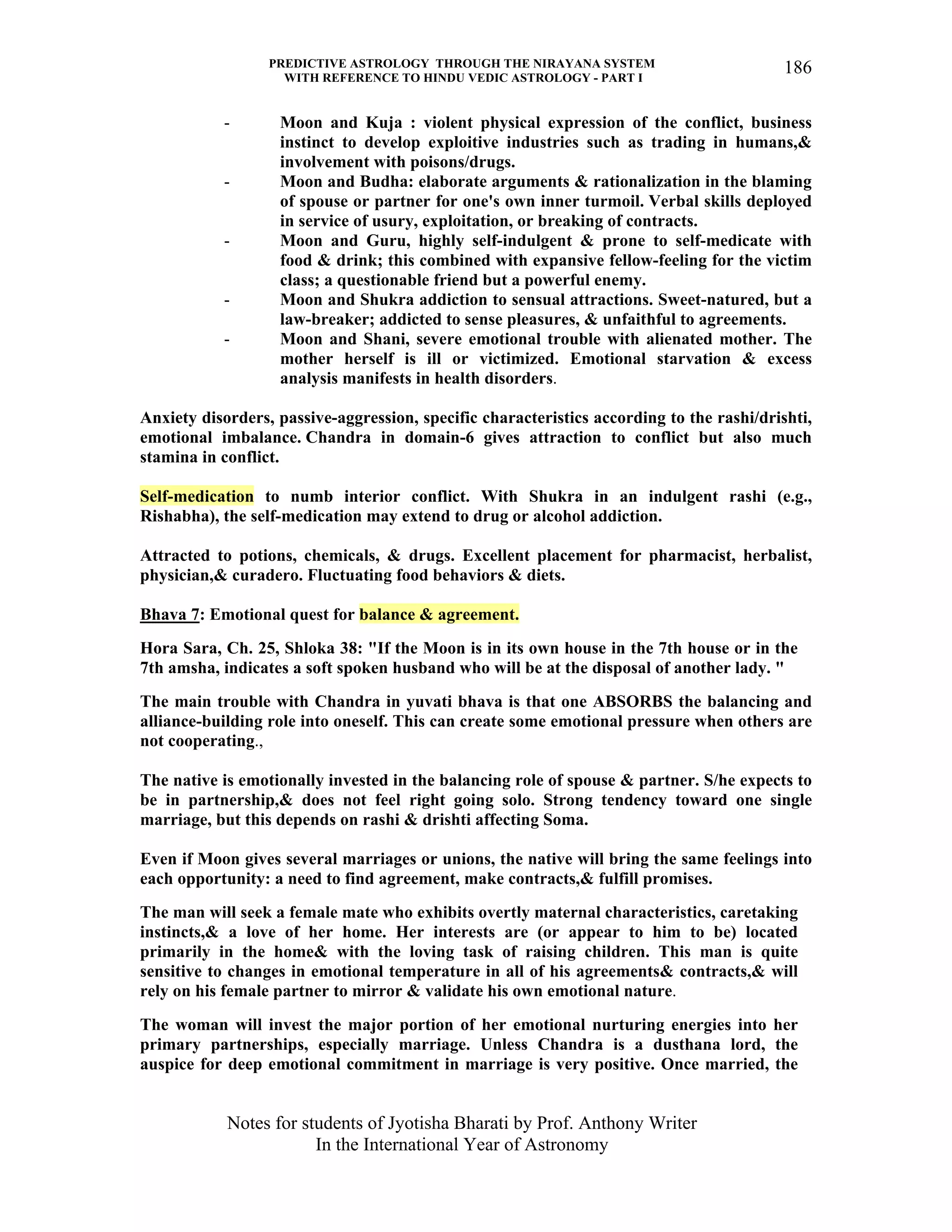 PREDICTIVE ASTROLOGY THROUGH THE NIRAYANA SYSTEM
WITH REFERENCE TO HINDU VEDIC ASTROLOGY - PART I
Notes for students of Jyotisha Bharati by Prof. Anthony Writer
In the International Year of Astronomy
186
- Moon and Kuja : violent physical expression of the conflict, business
instinct to develop exploitive industries such as trading in humans,&
involvement with poisons/drugs.
- Moon and Budha: elaborate arguments & rationalization in the blaming
of spouse or partner for one's own inner turmoil. Verbal skills deployed
in service of usury, exploitation, or breaking of contracts.
- Moon and Guru, highly self-indulgent & prone to self-medicate with
food & drink; this combined with expansive fellow-feeling for the victim
class; a questionable friend but a powerful enemy.
- Moon and Shukra addiction to sensual attractions. Sweet-natured, but a
law-breaker; addicted to sense pleasures, & unfaithful to agreements.
- Moon and Shani, severe emotional trouble with alienated mother. The
mother herself is ill or victimized. Emotional starvation & excess
analysis manifests in health disorders.
Anxiety disorders, passive-aggression, specific characteristics according to the rashi/drishti,
emotional imbalance. Chandra in domain-6 gives attraction to conflict but also much
stamina in conflict.
Self-medication to numb interior conflict. With Shukra in an indulgent rashi (e.g.,
Rishabha), the self-medication may extend to drug or alcohol addiction.
Attracted to potions, chemicals, & drugs. Excellent placement for pharmacist, herbalist,
physician,& curadero. Fluctuating food behaviors & diets.
Bhava 7: Emotional quest for balance & agreement.
Hora Sara, Ch. 25, Shloka 38: "If the Moon is in its own house in the 7th house or in the
7th amsha, indicates a soft spoken husband who will be at the disposal of another lady. "
The main trouble with Chandra in yuvati bhava is that one ABSORBS the balancing and
alliance-building role into oneself. This can create some emotional pressure when others are
not cooperating.,
The native is emotionally invested in the balancing role of spouse & partner. S/he expects to
be in partnership,& does not feel right going solo. Strong tendency toward one single
marriage, but this depends on rashi & drishti affecting Soma.
Even if Moon gives several marriages or unions, the native will bring the same feelings into
each opportunity: a need to find agreement, make contracts,& fulfill promises.
The man will seek a female mate who exhibits overtly maternal characteristics, caretaking
instincts,& a love of her home. Her interests are (or appear to him to be) located
primarily in the home& with the loving task of raising children. This man is quite
sensitive to changes in emotional temperature in all of his agreements& contracts,& will
rely on his female partner to mirror & validate his own emotional nature.
The woman will invest the major portion of her emotional nurturing energies into her
primary partnerships, especially marriage. Unless Chandra is a dusthana lord, the
auspice for deep emotional commitment in marriage is very positive. Once married, the
 