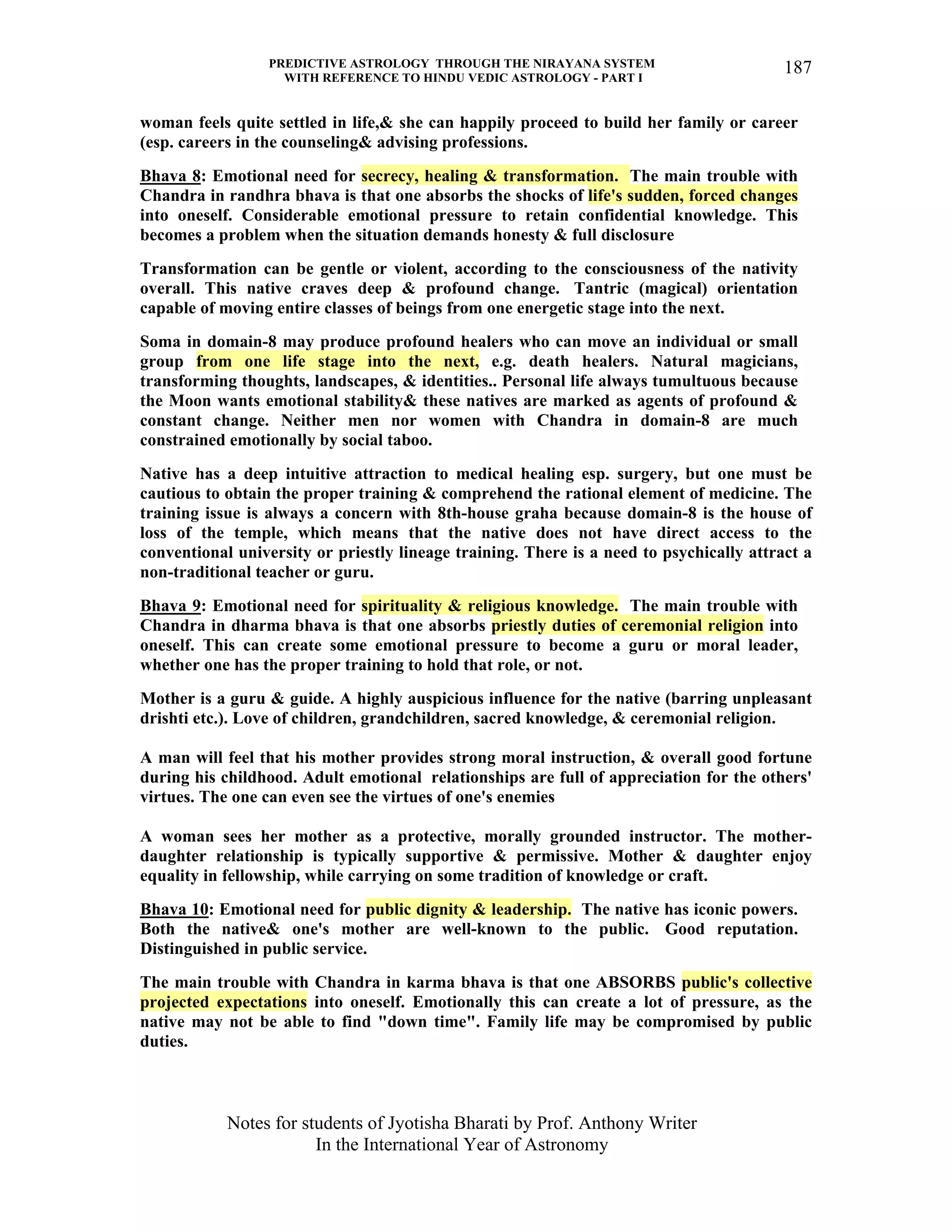 PREDICTIVE ASTROLOGY THROUGH THE NIRAYANA SYSTEM
WITH REFERENCE TO HINDU VEDIC ASTROLOGY - PART I
Notes for students of Jyotisha Bharati by Prof. Anthony Writer
In the International Year of Astronomy
187
woman feels quite settled in life,& she can happily proceed to build her family or career
(esp. careers in the counseling& advising professions.
Bhava 8: Emotional need for secrecy, healing & transformation. The main trouble with
Chandra in randhra bhava is that one absorbs the shocks of life's sudden, forced changes
into oneself. Considerable emotional pressure to retain confidential knowledge. This
becomes a problem when the situation demands honesty & full disclosure
Transformation can be gentle or violent, according to the consciousness of the nativity
overall. This native craves deep & profound change. Tantric (magical) orientation
capable of moving entire classes of beings from one energetic stage into the next.
Soma in domain-8 may produce profound healers who can move an individual or small
group from one life stage into the next, e.g. death healers. Natural magicians,
transforming thoughts, landscapes, & identities.. Personal life always tumultuous because
the Moon wants emotional stability& these natives are marked as agents of profound &
constant change. Neither men nor women with Chandra in domain-8 are much
constrained emotionally by social taboo.
Native has a deep intuitive attraction to medical healing esp. surgery, but one must be
cautious to obtain the proper training & comprehend the rational element of medicine. The
training issue is always a concern with 8th-house graha because domain-8 is the house of
loss of the temple, which means that the native does not have direct access to the
conventional university or priestly lineage training. There is a need to psychically attract a
non-traditional teacher or guru.
Bhava 9: Emotional need for spirituality & religious knowledge. The main trouble with
Chandra in dharma bhava is that one absorbs priestly duties of ceremonial religion into
oneself. This can create some emotional pressure to become a guru or moral leader,
whether one has the proper training to hold that role, or not.
Mother is a guru & guide. A highly auspicious influence for the native (barring unpleasant
drishti etc.). Love of children, grandchildren, sacred knowledge, & ceremonial religion.
A man will feel that his mother provides strong moral instruction, & overall good fortune
during his childhood. Adult emotional relationships are full of appreciation for the others'
virtues. The one can even see the virtues of one's enemies
A woman sees her mother as a protective, morally grounded instructor. The mother-
daughter relationship is typically supportive & permissive. Mother & daughter enjoy
equality in fellowship, while carrying on some tradition of knowledge or craft.
Bhava 10: Emotional need for public dignity & leadership. The native has iconic powers.
Both the native& one's mother are well-known to the public. Good reputation.
Distinguished in public service.
The main trouble with Chandra in karma bhava is that one ABSORBS public's collective
projected expectations into oneself. Emotionally this can create a lot of pressure, as the
native may not be able to find "down time". Family life may be compromised by public
duties.
 