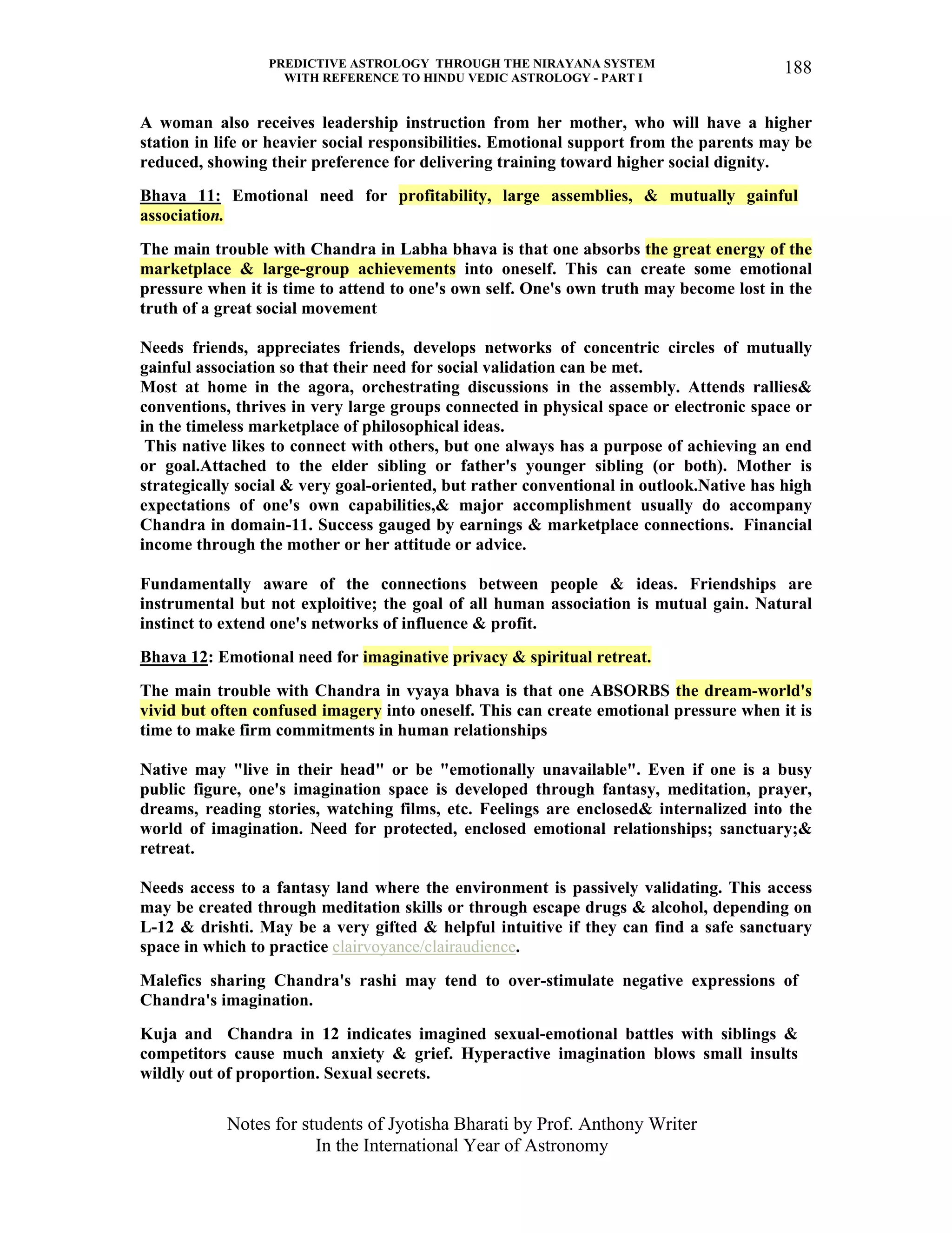 PREDICTIVE ASTROLOGY THROUGH THE NIRAYANA SYSTEM
WITH REFERENCE TO HINDU VEDIC ASTROLOGY - PART I
Notes for students of Jyotisha Bharati by Prof. Anthony Writer
In the International Year of Astronomy
188
A woman also receives leadership instruction from her mother, who will have a higher
station in life or heavier social responsibilities. Emotional support from the parents may be
reduced, showing their preference for delivering training toward higher social dignity.
Bhava 11: Emotional need for profitability, large assemblies, & mutually gainful
association.
The main trouble with Chandra in Labha bhava is that one absorbs the great energy of the
marketplace & large-group achievements into oneself. This can create some emotional
pressure when it is time to attend to one's own self. One's own truth may become lost in the
truth of a great social movement
Needs friends, appreciates friends, develops networks of concentric circles of mutually
gainful association so that their need for social validation can be met.
Most at home in the agora, orchestrating discussions in the assembly. Attends rallies&
conventions, thrives in very large groups connected in physical space or electronic space or
in the timeless marketplace of philosophical ideas.
This native likes to connect with others, but one always has a purpose of achieving an end
or goal.Attached to the elder sibling or father's younger sibling (or both). Mother is
strategically social & very goal-oriented, but rather conventional in outlook.Native has high
expectations of one's own capabilities,& major accomplishment usually do accompany
Chandra in domain-11. Success gauged by earnings & marketplace connections. Financial
income through the mother or her attitude or advice.
Fundamentally aware of the connections between people & ideas. Friendships are
instrumental but not exploitive; the goal of all human association is mutual gain. Natural
instinct to extend one's networks of influence & profit.
Bhava 12: Emotional need for imaginative privacy & spiritual retreat.
The main trouble with Chandra in vyaya bhava is that one ABSORBS the dream-world's
vivid but often confused imagery into oneself. This can create emotional pressure when it is
time to make firm commitments in human relationships
Native may "live in their head" or be "emotionally unavailable". Even if one is a busy
public figure, one's imagination space is developed through fantasy, meditation, prayer,
dreams, reading stories, watching films, etc. Feelings are enclosed& internalized into the
world of imagination. Need for protected, enclosed emotional relationships; sanctuary;&
retreat.
Needs access to a fantasy land where the environment is passively validating. This access
may be created through meditation skills or through escape drugs & alcohol, depending on
L-12 & drishti. May be a very gifted & helpful intuitive if they can find a safe sanctuary
space in which to practice clairvoyance/clairaudience.
Malefics sharing Chandra's rashi may tend to over-stimulate negative expressions of
Chandra's imagination.
Kuja and Chandra in 12 indicates imagined sexual-emotional battles with siblings &
competitors cause much anxiety & grief. Hyperactive imagination blows small insults
wildly out of proportion. Sexual secrets.
 