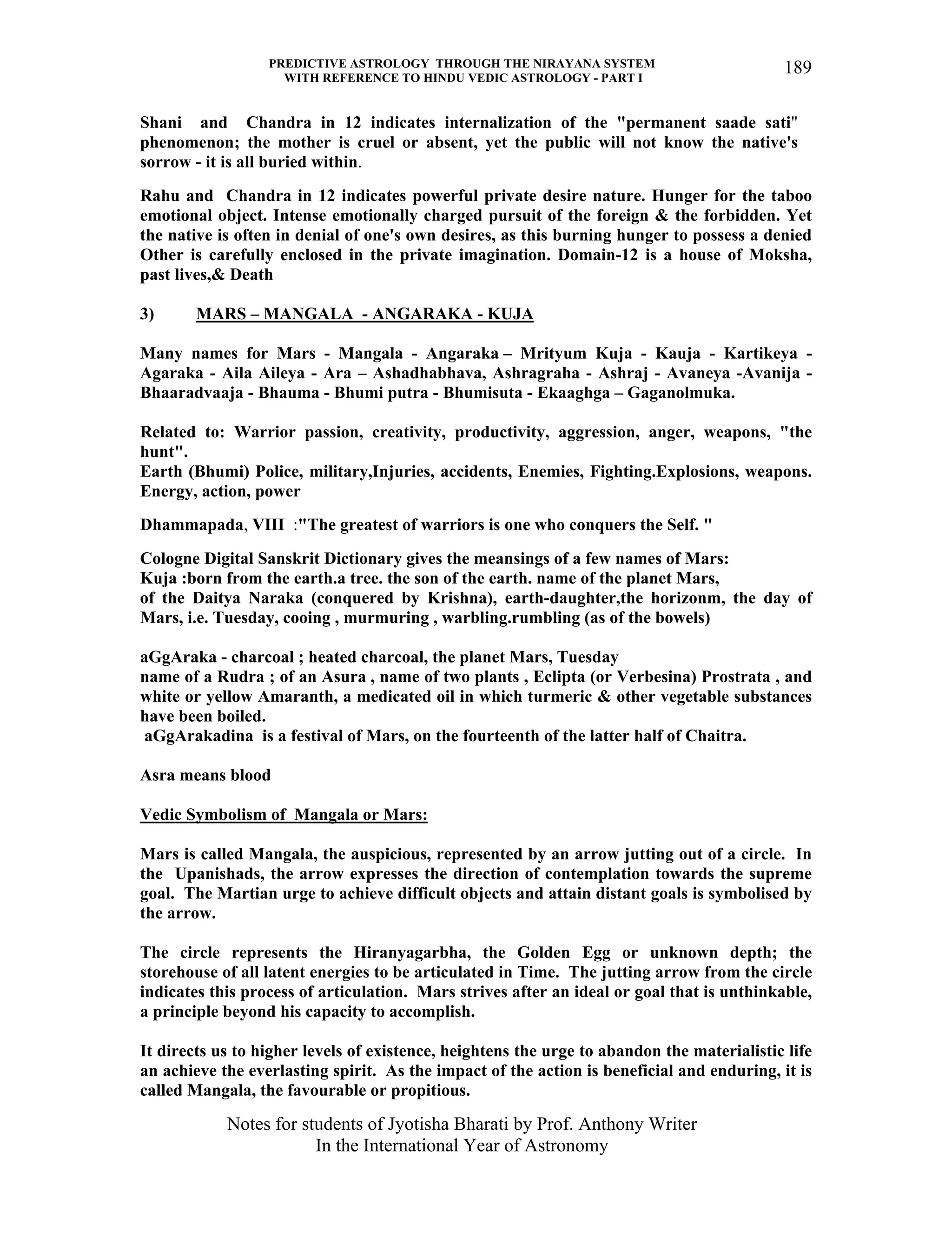 PREDICTIVE ASTROLOGY THROUGH THE NIRAYANA SYSTEM
WITH REFERENCE TO HINDU VEDIC ASTROLOGY - PART I
Notes for students of Jyotisha Bharati by Prof. Anthony Writer
In the International Year of Astronomy
189
Shani and Chandra in 12 indicates internalization of the "permanent saade sati"
phenomenon; the mother is cruel or absent, yet the public will not know the native's
sorrow - it is all buried within.
Rahu and Chandra in 12 indicates powerful private desire nature. Hunger for the taboo
emotional object. Intense emotionally charged pursuit of the foreign & the forbidden. Yet
the native is often in denial of one's own desires, as this burning hunger to possess a denied
Other is carefully enclosed in the private imagination. Domain-12 is a house of Moksha,
past lives,& Death
3) MARS – MANGALA - ANGARAKA - KUJA
Many names for Mars - Mangala - Angaraka – Mrityum Kuja - Kauja - Kartikeya -
Agaraka - Aila Aileya - Ara – Ashadhabhava, Ashragraha - Ashraj - Avaneya -Avanija -
Bhaaradvaaja - Bhauma - Bhumi putra - Bhumisuta - Ekaaghga – Gaganolmuka.
Related to: Warrior passion, creativity, productivity, aggression, anger, weapons, "the
hunt".
Earth (Bhumi) Police, military,Injuries, accidents, Enemies, Fighting.Explosions, weapons.
Energy, action, power
Dhammapada, VIII :"The greatest of warriors is one who conquers the Self. "
Cologne Digital Sanskrit Dictionary gives the meansings of a few names of Mars:
Kuja :born from the earth.a tree. the son of the earth. name of the planet Mars,
of the Daitya Naraka (conquered by Krishna), earth-daughter,the horizonm, the day of
Mars, i.e. Tuesday, cooing , murmuring , warbling.rumbling (as of the bowels)
aGgAraka - charcoal ; heated charcoal, the planet Mars, Tuesday
name of a Rudra ; of an Asura , name of two plants , Eclipta (or Verbesina) Prostrata , and
white or yellow Amaranth, a medicated oil in which turmeric & other vegetable substances
have been boiled.
aGgArakadina is a festival of Mars, on the fourteenth of the latter half of Chaitra.
Asra means blood
Vedic Symbolism of Mangala or Mars:
Mars is called Mangala, the auspicious, represented by an arrow jutting out of a circle. In
the Upanishads, the arrow expresses the direction of contemplation towards the supreme
goal. The Martian urge to achieve difficult objects and attain distant goals is symbolised by
the arrow.
The circle represents the Hiranyagarbha, the Golden Egg or unknown depth; the
storehouse of all latent energies to be articulated in Time. The jutting arrow from the circle
indicates this process of articulation. Mars strives after an ideal or goal that is unthinkable,
a principle beyond his capacity to accomplish.
It directs us to higher levels of existence, heightens the urge to abandon the materialistic life
an achieve the everlasting spirit. As the impact of the action is beneficial and enduring, it is
called Mangala, the favourable or propitious.
 