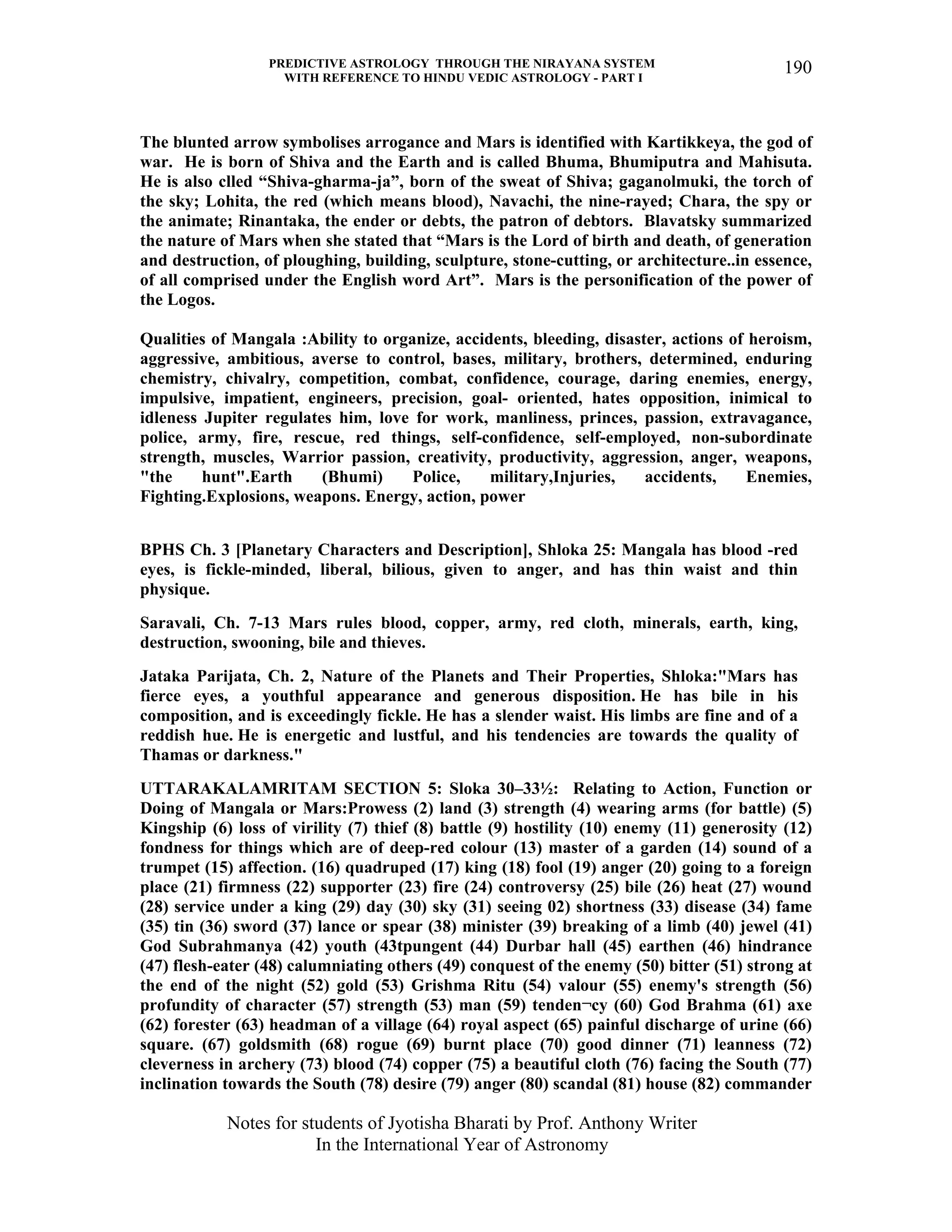 PREDICTIVE ASTROLOGY THROUGH THE NIRAYANA SYSTEM
WITH REFERENCE TO HINDU VEDIC ASTROLOGY - PART I
Notes for students of Jyotisha Bharati by Prof. Anthony Writer
In the International Year of Astronomy
190
The blunted arrow symbolises arrogance and Mars is identified with Kartikkeya, the god of
war. He is born of Shiva and the Earth and is called Bhuma, Bhumiputra and Mahisuta.
He is also clled “Shiva-gharma-ja”, born of the sweat of Shiva; gaganolmuki, the torch of
the sky; Lohita, the red (which means blood), Navachi, the nine-rayed; Chara, the spy or
the animate; Rinantaka, the ender or debts, the patron of debtors. Blavatsky summarized
the nature of Mars when she stated that “Mars is the Lord of birth and death, of generation
and destruction, of ploughing, building, sculpture, stone-cutting, or architecture..in essence,
of all comprised under the English word Art”. Mars is the personification of the power of
the Logos.
Qualities of Mangala :Ability to organize, accidents, bleeding, disaster, actions of heroism,
aggressive, ambitious, averse to control, bases, military, brothers, determined, enduring
chemistry, chivalry, competition, combat, confidence, courage, daring enemies, energy,
impulsive, impatient, engineers, precision, goal- oriented, hates opposition, inimical to
idleness Jupiter regulates him, love for work, manliness, princes, passion, extravagance,
police, army, fire, rescue, red things, self-confidence, self-employed, non-subordinate
strength, muscles, Warrior passion, creativity, productivity, aggression, anger, weapons,
"the hunt".Earth (Bhumi) Police, military,Injuries, accidents, Enemies,
Fighting.Explosions, weapons. Energy, action, power
BPHS Ch. 3 [Planetary Characters and Description], Shloka 25: Mangala has blood -red
eyes, is fickle-minded, liberal, bilious, given to anger, and has thin waist and thin
physique.
Saravali, Ch. 7-13 Mars rules blood, copper, army, red cloth, minerals, earth, king,
destruction, swooning, bile and thieves.
Jataka Parijata, Ch. 2, Nature of the Planets and Their Properties, Shloka:"Mars has
fierce eyes, a youthful appearance and generous disposition. He has bile in his
composition, and is exceedingly fickle. He has a slender waist. His limbs are fine and of a
reddish hue. He is energetic and lustful, and his tendencies are towards the quality of
Thamas or darkness."
UTTARAKALAMRITAM SECTION 5: Sloka 30–33½: Relating to Action, Function or
Doing of Mangala or Mars:Prowess (2) land (3) strength (4) wearing arms (for battle) (5)
Kingship (6) loss of virility (7) thief (8) battle (9) hostility (10) enemy (11) generosity (12)
fondness for things which are of deep-red colour (13) master of a garden (14) sound of a
trumpet (15) affection. (16) quadruped (17) king (18) fool (19) anger (20) going to a foreign
place (21) firmness (22) supporter (23) fire (24) controversy (25) bile (26) heat (27) wound
(28) service under a king (29) day (30) sky (31) seeing 02) shortness (33) disease (34) fame
(35) tin (36) sword (37) lance or spear (38) minister (39) breaking of a limb (40) jewel (41)
God Subrahmanya (42) youth (43tpungent (44) Durbar hall (45) earthen (46) hindrance
(47) flesh-eater (48) calumniating others (49) conquest of the enemy (50) bitter (51) strong at
the end of the night (52) gold (53) Grishma Ritu (54) valour (55) enemy's strength (56)
profundity of character (57) strength (53) man (59) tenden¬cy (60) God Brahma (61) axe
(62) forester (63) headman of a village (64) royal aspect (65) painful discharge of urine (66)
square. (67) goldsmith (68) rogue (69) burnt place (70) good dinner (71) leanness (72)
cleverness in archery (73) blood (74) copper (75) a beautiful cloth (76) facing the South (77)
inclination towards the South (78) desire (79) anger (80) scandal (81) house (82) commander
 