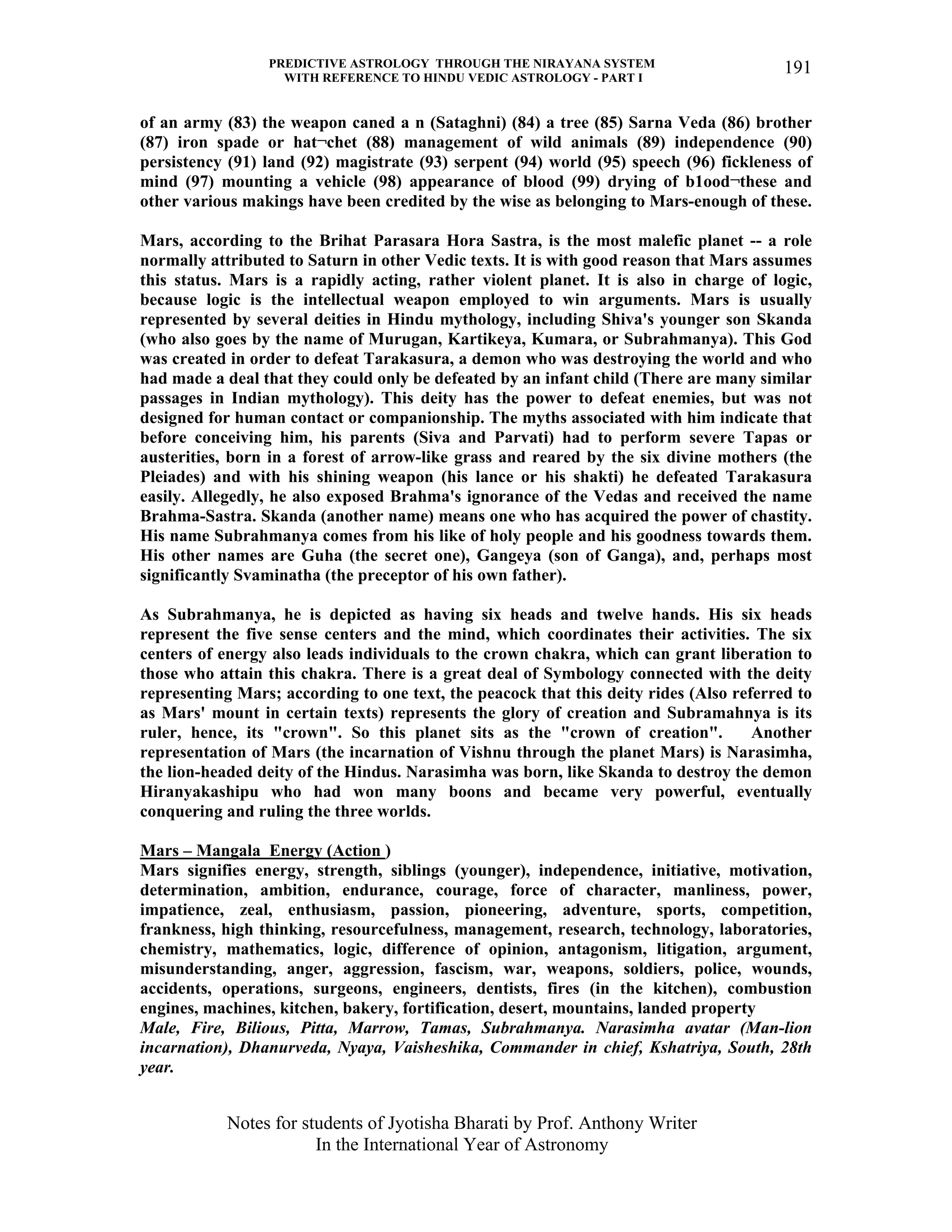 PREDICTIVE ASTROLOGY THROUGH THE NIRAYANA SYSTEM
WITH REFERENCE TO HINDU VEDIC ASTROLOGY - PART I
Notes for students of Jyotisha Bharati by Prof. Anthony Writer
In the International Year of Astronomy
191
of an army (83) the weapon caned a n (Sataghni) (84) a tree (85) Sarna Veda (86) brother
(87) iron spade or hat¬chet (88) management of wild animals (89) independence (90)
persistency (91) land (92) magistrate (93) serpent (94) world (95) speech (96) fickleness of
mind (97) mounting a vehicle (98) appearance of blood (99) drying of b1ood¬these and
other various makings have been credited by the wise as belonging to Mars-enough of these.
Mars, according to the Brihat Parasara Hora Sastra, is the most malefic planet -- a role
normally attributed to Saturn in other Vedic texts. It is with good reason that Mars assumes
this status. Mars is a rapidly acting, rather violent planet. It is also in charge of logic,
because logic is the intellectual weapon employed to win arguments. Mars is usually
represented by several deities in Hindu mythology, including Shiva's younger son Skanda
(who also goes by the name of Murugan, Kartikeya, Kumara, or Subrahmanya). This God
was created in order to defeat Tarakasura, a demon who was destroying the world and who
had made a deal that they could only be defeated by an infant child (There are many similar
passages in Indian mythology). This deity has the power to defeat enemies, but was not
designed for human contact or companionship. The myths associated with him indicate that
before conceiving him, his parents (Siva and Parvati) had to perform severe Tapas or
austerities, born in a forest of arrow-like grass and reared by the six divine mothers (the
Pleiades) and with his shining weapon (his lance or his shakti) he defeated Tarakasura
easily. Allegedly, he also exposed Brahma's ignorance of the Vedas and received the name
Brahma-Sastra. Skanda (another name) means one who has acquired the power of chastity.
His name Subrahmanya comes from his like of holy people and his goodness towards them.
His other names are Guha (the secret one), Gangeya (son of Ganga), and, perhaps most
significantly Svaminatha (the preceptor of his own father).
As Subrahmanya, he is depicted as having six heads and twelve hands. His six heads
represent the five sense centers and the mind, which coordinates their activities. The six
centers of energy also leads individuals to the crown chakra, which can grant liberation to
those who attain this chakra. There is a great deal of Symbology connected with the deity
representing Mars; according to one text, the peacock that this deity rides (Also referred to
as Mars' mount in certain texts) represents the glory of creation and Subramahnya is its
ruler, hence, its "crown". So this planet sits as the "crown of creation". Another
representation of Mars (the incarnation of Vishnu through the planet Mars) is Narasimha,
the lion-headed deity of the Hindus. Narasimha was born, like Skanda to destroy the demon
Hiranyakashipu who had won many boons and became very powerful, eventually
conquering and ruling the three worlds.
Mars – Mangala Energy (Action )
Mars signifies energy, strength, siblings (younger), independence, initiative, motivation,
determination, ambition, endurance, courage, force of character, manliness, power,
impatience, zeal, enthusiasm, passion, pioneering, adventure, sports, competition,
frankness, high thinking, resourcefulness, management, research, technology, laboratories,
chemistry, mathematics, logic, difference of opinion, antagonism, litigation, argument,
misunderstanding, anger, aggression, fascism, war, weapons, soldiers, police, wounds,
accidents, operations, surgeons, engineers, dentists, fires (in the kitchen), combustion
engines, machines, kitchen, bakery, fortification, desert, mountains, landed property
Male, Fire, Bilious, Pitta, Marrow, Tamas, Subrahmanya. Narasimha avatar (Man-lion
incarnation), Dhanurveda, Nyaya, Vaisheshika, Commander in chief, Kshatriya, South, 28th
year.
 