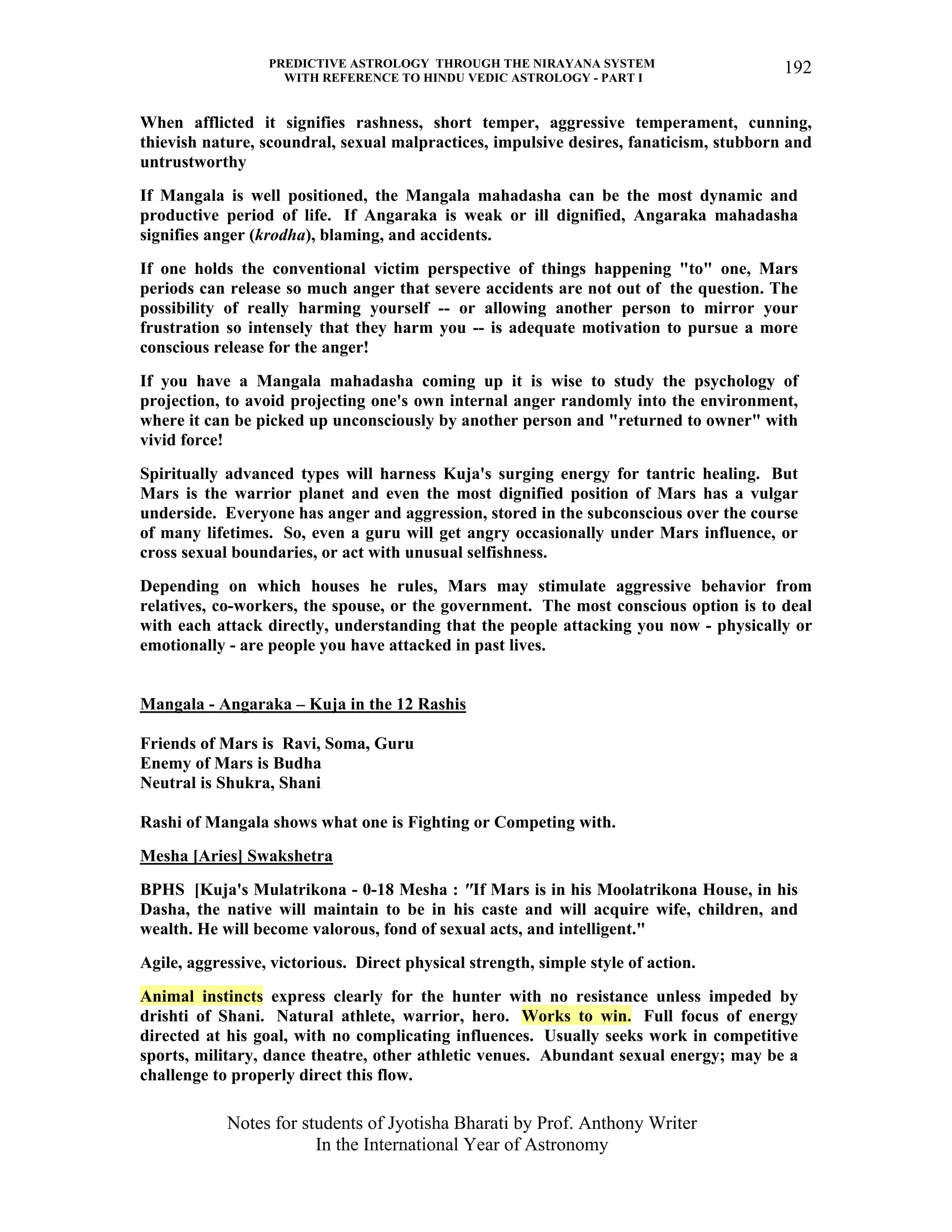 PREDICTIVE ASTROLOGY THROUGH THE NIRAYANA SYSTEM
WITH REFERENCE TO HINDU VEDIC ASTROLOGY - PART I
Notes for students of Jyotisha Bharati by Prof. Anthony Writer
In the International Year of Astronomy
192
When afflicted it signifies rashness, short temper, aggressive temperament, cunning,
thievish nature, scoundral, sexual malpractices, impulsive desires, fanaticism, stubborn and
untrustworthy
If Mangala is well positioned, the Mangala mahadasha can be the most dynamic and
productive period of life. If Angaraka is weak or ill dignified, Angaraka mahadasha
signifies anger (krodha), blaming, and accidents.
If one holds the conventional victim perspective of things happening "to" one, Mars
periods can release so much anger that severe accidents are not out of the question. The
possibility of really harming yourself -- or allowing another person to mirror your
frustration so intensely that they harm you -- is adequate motivation to pursue a more
conscious release for the anger!
If you have a Mangala mahadasha coming up it is wise to study the psychology of
projection, to avoid projecting one's own internal anger randomly into the environment,
where it can be picked up unconsciously by another person and "returned to owner" with
vivid force!
Spiritually advanced types will harness Kuja's surging energy for tantric healing. But
Mars is the warrior planet and even the most dignified position of Mars has a vulgar
underside. Everyone has anger and aggression, stored in the subconscious over the course
of many lifetimes. So, even a guru will get angry occasionally under Mars influence, or
cross sexual boundaries, or act with unusual selfishness.
Depending on which houses he rules, Mars may stimulate aggressive behavior from
relatives, co-workers, the spouse, or the government. The most conscious option is to deal
with each attack directly, understanding that the people attacking you now - physically or
emotionally - are people you have attacked in past lives.
Mangala - Angaraka – Kuja in the 12 Rashis
Friends of Mars is Ravi, Soma, Guru
Enemy of Mars is Budha
Neutral is Shukra, Shani
Rashi of Mangala shows what one is Fighting or Competing with.
Mesha [Aries] Swakshetra
BPHS [Kuja's Mulatrikona - 0-18 Mesha : "If Mars is in his Moolatrikona House, in his
Dasha, the native will maintain to be in his caste and will acquire wife, children, and
wealth. He will become valorous, fond of sexual acts, and intelligent."
Agile, aggressive, victorious. Direct physical strength, simple style of action.
Animal instincts express clearly for the hunter with no resistance unless impeded by
drishti of Shani. Natural athlete, warrior, hero. Works to win. Full focus of energy
directed at his goal, with no complicating influences. Usually seeks work in competitive
sports, military, dance theatre, other athletic venues. Abundant sexual energy; may be a
challenge to properly direct this flow.
 