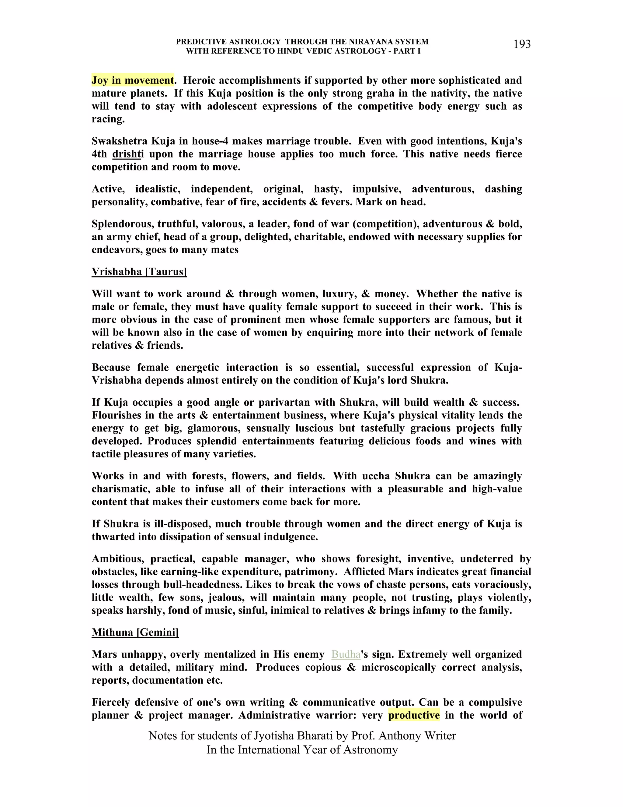 PREDICTIVE ASTROLOGY THROUGH THE NIRAYANA SYSTEM
WITH REFERENCE TO HINDU VEDIC ASTROLOGY - PART I
Notes for students of Jyotisha Bharati by Prof. Anthony Writer
In the International Year of Astronomy
193
Joy in movement. Heroic accomplishments if supported by other more sophisticated and
mature planets. If this Kuja position is the only strong graha in the nativity, the native
will tend to stay with adolescent expressions of the competitive body energy such as
racing.
Swakshetra Kuja in house-4 makes marriage trouble. Even with good intentions, Kuja's
4th drishti upon the marriage house applies too much force. This native needs fierce
competition and room to move.
Active, idealistic, independent, original, hasty, impulsive, adventurous, dashing
personality, combative, fear of fire, accidents & fevers. Mark on head.
Splendorous, truthful, valorous, a leader, fond of war (competition), adventurous & bold,
an army chief, head of a group, delighted, charitable, endowed with necessary supplies for
endeavors, goes to many mates
Vrishabha [Taurus]
Will want to work around & through women, luxury, & money. Whether the native is
male or female, they must have quality female support to succeed in their work. This is
more obvious in the case of prominent men whose female supporters are famous, but it
will be known also in the case of women by enquiring more into their network of female
relatives & friends.
Because female energetic interaction is so essential, successful expression of Kuja-
Vrishabha depends almost entirely on the condition of Kuja's lord Shukra.
If Kuja occupies a good angle or parivartan with Shukra, will build wealth & success.
Flourishes in the arts & entertainment business, where Kuja's physical vitality lends the
energy to get big, glamorous, sensually luscious but tastefully gracious projects fully
developed. Produces splendid entertainments featuring delicious foods and wines with
tactile pleasures of many varieties.
Works in and with forests, flowers, and fields. With uccha Shukra can be amazingly
charismatic, able to infuse all of their interactions with a pleasurable and high-value
content that makes their customers come back for more.
If Shukra is ill-disposed, much trouble through women and the direct energy of Kuja is
thwarted into dissipation of sensual indulgence.
Ambitious, practical, capable manager, who shows foresight, inventive, undeterred by
obstacles, like earning-like expenditure, patrimony. Afflicted Mars indicates great financial
losses through bull-headedness. Likes to break the vows of chaste persons, eats voraciously,
little wealth, few sons, jealous, will maintain many people, not trusting, plays violently,
speaks harshly, fond of music, sinful, inimical to relatives & brings infamy to the family.
Mithuna [Gemini]
Mars unhappy, overly mentalized in His enemy Budha's sign. Extremely well organized
with a detailed, military mind. Produces copious & microscopically correct analysis,
reports, documentation etc.
Fiercely defensive of one's own writing & communicative output. Can be a compulsive
planner & project manager. Administrative warrior: very productive in the world of
 