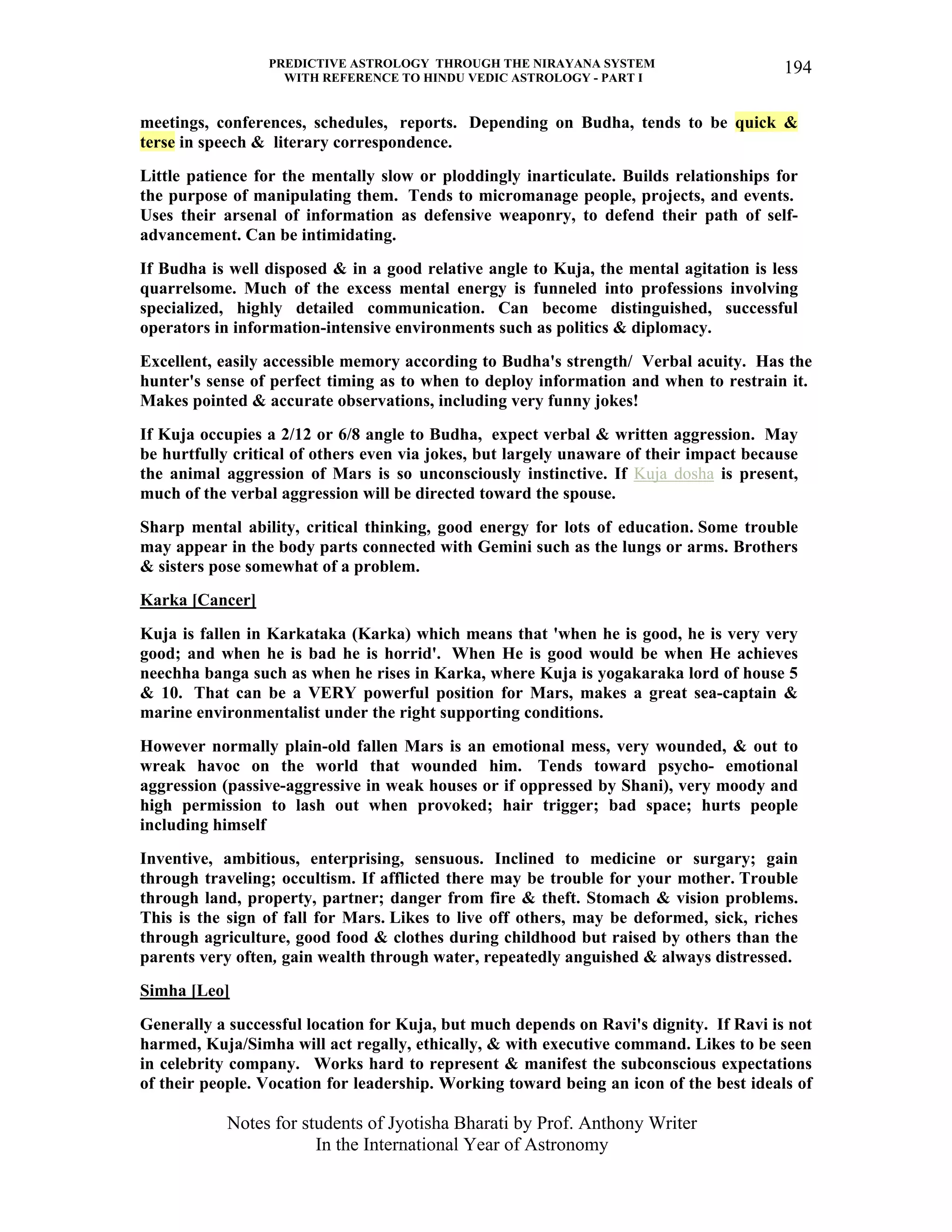 PREDICTIVE ASTROLOGY THROUGH THE NIRAYANA SYSTEM
WITH REFERENCE TO HINDU VEDIC ASTROLOGY - PART I
Notes for students of Jyotisha Bharati by Prof. Anthony Writer
In the International Year of Astronomy
194
meetings, conferences, schedules, reports. Depending on Budha, tends to be quick &
terse in speech & literary correspondence.
Little patience for the mentally slow or ploddingly inarticulate. Builds relationships for
the purpose of manipulating them. Tends to micromanage people, projects, and events.
Uses their arsenal of information as defensive weaponry, to defend their path of self-
advancement. Can be intimidating.
If Budha is well disposed & in a good relative angle to Kuja, the mental agitation is less
quarrelsome. Much of the excess mental energy is funneled into professions involving
specialized, highly detailed communication. Can become distinguished, successful
operators in information-intensive environments such as politics & diplomacy.
Excellent, easily accessible memory according to Budha's strength/ Verbal acuity. Has the
hunter's sense of perfect timing as to when to deploy information and when to restrain it.
Makes pointed & accurate observations, including very funny jokes!
If Kuja occupies a 2/12 or 6/8 angle to Budha, expect verbal & written aggression. May
be hurtfully critical of others even via jokes, but largely unaware of their impact because
the animal aggression of Mars is so unconsciously instinctive. If Kuja dosha is present,
much of the verbal aggression will be directed toward the spouse.
Sharp mental ability, critical thinking, good energy for lots of education. Some trouble
may appear in the body parts connected with Gemini such as the lungs or arms. Brothers
& sisters pose somewhat of a problem.
Karka [Cancer]
Kuja is fallen in Karkataka (Karka) which means that 'when he is good, he is very very
good; and when he is bad he is horrid'. When He is good would be when He achieves
neechha banga such as when he rises in Karka, where Kuja is yogakaraka lord of house 5
& 10. That can be a VERY powerful position for Mars, makes a great sea-captain &
marine environmentalist under the right supporting conditions.
However normally plain-old fallen Mars is an emotional mess, very wounded, & out to
wreak havoc on the world that wounded him. Tends toward psycho- emotional
aggression (passive-aggressive in weak houses or if oppressed by Shani), very moody and
high permission to lash out when provoked; hair trigger; bad space; hurts people
including himself
Inventive, ambitious, enterprising, sensuous. Inclined to medicine or surgary; gain
through traveling; occultism. If afflicted there may be trouble for your mother. Trouble
through land, property, partner; danger from fire & theft. Stomach & vision problems.
This is the sign of fall for Mars. Likes to live off others, may be deformed, sick, riches
through agriculture, good food & clothes during childhood but raised by others than the
parents very often, gain wealth through water, repeatedly anguished & always distressed.
Simha [Leo]
Generally a successful location for Kuja, but much depends on Ravi's dignity. If Ravi is not
harmed, Kuja/Simha will act regally, ethically, & with executive command. Likes to be seen
in celebrity company. Works hard to represent & manifest the subconscious expectations
of their people. Vocation for leadership. Working toward being an icon of the best ideals of
 