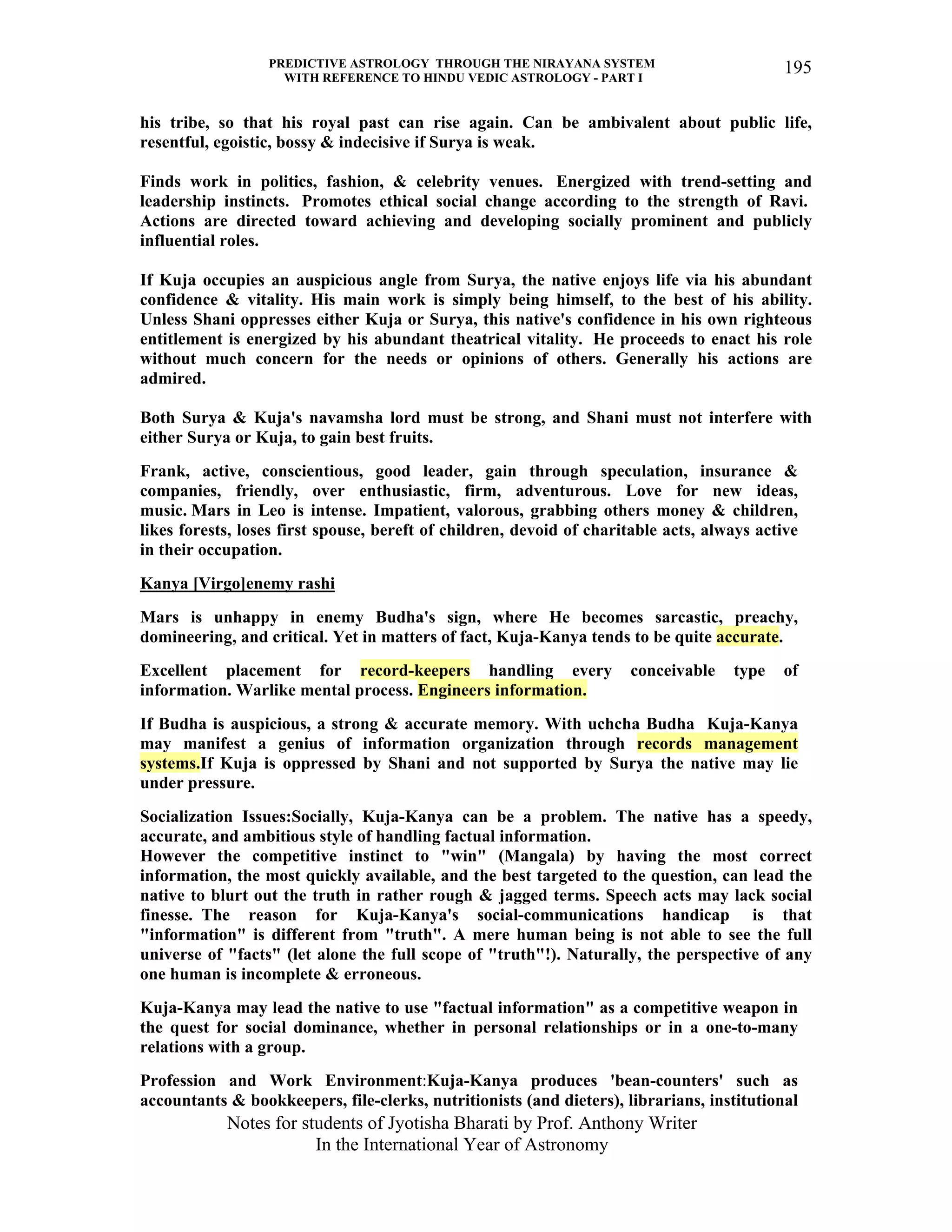 PREDICTIVE ASTROLOGY THROUGH THE NIRAYANA SYSTEM
WITH REFERENCE TO HINDU VEDIC ASTROLOGY - PART I
Notes for students of Jyotisha Bharati by Prof. Anthony Writer
In the International Year of Astronomy
195
his tribe, so that his royal past can rise again. Can be ambivalent about public life,
resentful, egoistic, bossy & indecisive if Surya is weak.
Finds work in politics, fashion, & celebrity venues. Energized with trend-setting and
leadership instincts. Promotes ethical social change according to the strength of Ravi.
Actions are directed toward achieving and developing socially prominent and publicly
influential roles.
If Kuja occupies an auspicious angle from Surya, the native enjoys life via his abundant
confidence & vitality. His main work is simply being himself, to the best of his ability.
Unless Shani oppresses either Kuja or Surya, this native's confidence in his own righteous
entitlement is energized by his abundant theatrical vitality. He proceeds to enact his role
without much concern for the needs or opinions of others. Generally his actions are
admired.
Both Surya & Kuja's navamsha lord must be strong, and Shani must not interfere with
either Surya or Kuja, to gain best fruits.
Frank, active, conscientious, good leader, gain through speculation, insurance &
companies, friendly, over enthusiastic, firm, adventurous. Love for new ideas,
music. Mars in Leo is intense. Impatient, valorous, grabbing others money & children,
likes forests, loses first spouse, bereft of children, devoid of charitable acts, always active
in their occupation.
Kanya [Virgo]enemy rashi
Mars is unhappy in enemy Budha's sign, where He becomes sarcastic, preachy,
domineering, and critical. Yet in matters of fact, Kuja-Kanya tends to be quite accurate.
Excellent placement for record-keepers handling every conceivable type of
information. Warlike mental process. Engineers information.
If Budha is auspicious, a strong & accurate memory. With uchcha Budha Kuja-Kanya
may manifest a genius of information organization through records management
systems.If Kuja is oppressed by Shani and not supported by Surya the native may lie
under pressure.
Socialization Issues:Socially, Kuja-Kanya can be a problem. The native has a speedy,
accurate, and ambitious style of handling factual information.
However the competitive instinct to "win" (Mangala) by having the most correct
information, the most quickly available, and the best targeted to the question, can lead the
native to blurt out the truth in rather rough & jagged terms. Speech acts may lack social
finesse. The reason for Kuja-Kanya's social-communications handicap is that
"information" is different from "truth". A mere human being is not able to see the full
universe of "facts" (let alone the full scope of "truth"!). Naturally, the perspective of any
one human is incomplete & erroneous.
Kuja-Kanya may lead the native to use "factual information" as a competitive weapon in
the quest for social dominance, whether in personal relationships or in a one-to-many
relations with a group.
Profession and Work Environment:Kuja-Kanya produces 'bean-counters' such as
accountants & bookkeepers, file-clerks, nutritionists (and dieters), librarians, institutional
 