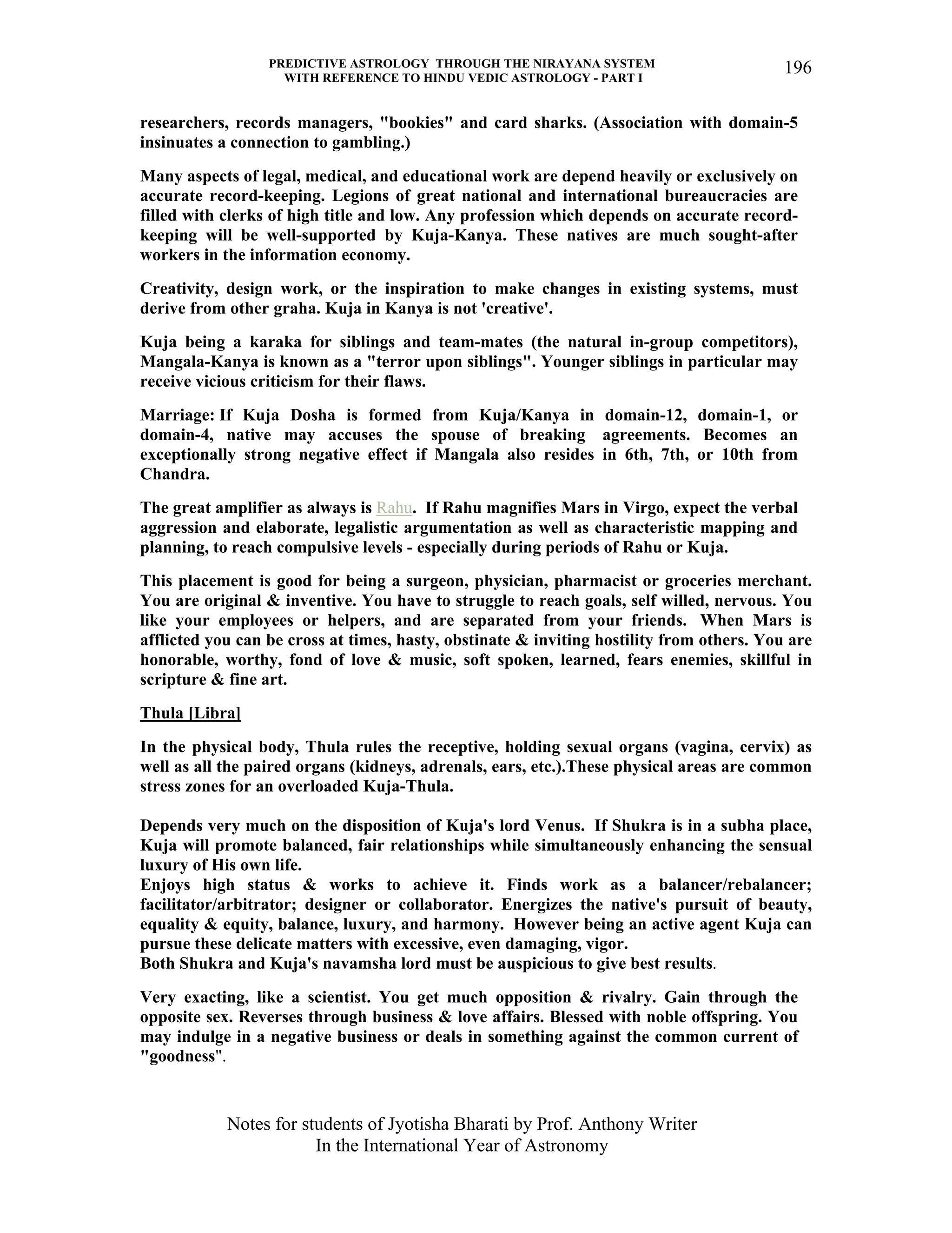 PREDICTIVE ASTROLOGY THROUGH THE NIRAYANA SYSTEM
WITH REFERENCE TO HINDU VEDIC ASTROLOGY - PART I
Notes for students of Jyotisha Bharati by Prof. Anthony Writer
In the International Year of Astronomy
196
researchers, records managers, "bookies" and card sharks. (Association with domain-5
insinuates a connection to gambling.)
Many aspects of legal, medical, and educational work are depend heavily or exclusively on
accurate record-keeping. Legions of great national and international bureaucracies are
filled with clerks of high title and low. Any profession which depends on accurate record-
keeping will be well-supported by Kuja-Kanya. These natives are much sought-after
workers in the information economy.
Creativity, design work, or the inspiration to make changes in existing systems, must
derive from other graha. Kuja in Kanya is not 'creative'.
Kuja being a karaka for siblings and team-mates (the natural in-group competitors),
Mangala-Kanya is known as a "terror upon siblings". Younger siblings in particular may
receive vicious criticism for their flaws.
Marriage: If Kuja Dosha is formed from Kuja/Kanya in domain-12, domain-1, or
domain-4, native may accuses the spouse of breaking agreements. Becomes an
exceptionally strong negative effect if Mangala also resides in 6th, 7th, or 10th from
Chandra.
The great amplifier as always is Rahu. If Rahu magnifies Mars in Virgo, expect the verbal
aggression and elaborate, legalistic argumentation as well as characteristic mapping and
planning, to reach compulsive levels - especially during periods of Rahu or Kuja.
This placement is good for being a surgeon, physician, pharmacist or groceries merchant.
You are original & inventive. You have to struggle to reach goals, self willed, nervous. You
like your employees or helpers, and are separated from your friends. When Mars is
afflicted you can be cross at times, hasty, obstinate & inviting hostility from others. You are
honorable, worthy, fond of love & music, soft spoken, learned, fears enemies, skillful in
scripture & fine art.
Thula [Libra]
In the physical body, Thula rules the receptive, holding sexual organs (vagina, cervix) as
well as all the paired organs (kidneys, adrenals, ears, etc.).These physical areas are common
stress zones for an overloaded Kuja-Thula.
Depends very much on the disposition of Kuja's lord Venus. If Shukra is in a subha place,
Kuja will promote balanced, fair relationships while simultaneously enhancing the sensual
luxury of His own life.
Enjoys high status & works to achieve it. Finds work as a balancer/rebalancer;
facilitator/arbitrator; designer or collaborator. Energizes the native's pursuit of beauty,
equality & equity, balance, luxury, and harmony. However being an active agent Kuja can
pursue these delicate matters with excessive, even damaging, vigor.
Both Shukra and Kuja's navamsha lord must be auspicious to give best results.
Very exacting, like a scientist. You get much opposition & rivalry. Gain through the
opposite sex. Reverses through business & love affairs. Blessed with noble offspring. You
may indulge in a negative business or deals in something against the common current of
"goodness".
 
