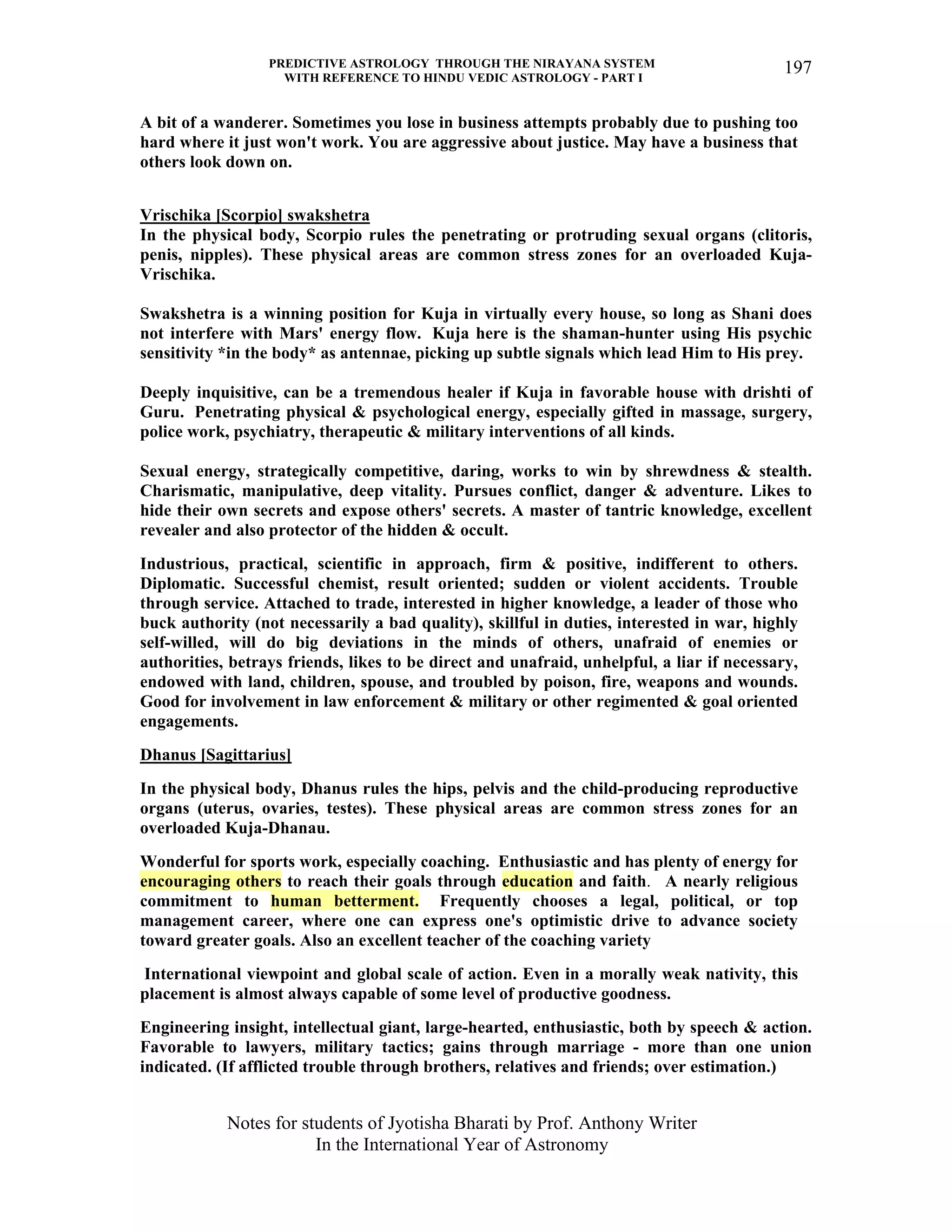PREDICTIVE ASTROLOGY THROUGH THE NIRAYANA SYSTEM
WITH REFERENCE TO HINDU VEDIC ASTROLOGY - PART I
Notes for students of Jyotisha Bharati by Prof. Anthony Writer
In the International Year of Astronomy
197
A bit of a wanderer. Sometimes you lose in business attempts probably due to pushing too
hard where it just won't work. You are aggressive about justice. May have a business that
others look down on.
Vrischika [Scorpio] swakshetra
In the physical body, Scorpio rules the penetrating or protruding sexual organs (clitoris,
penis, nipples). These physical areas are common stress zones for an overloaded Kuja-
Vrischika.
Swakshetra is a winning position for Kuja in virtually every house, so long as Shani does
not interfere with Mars' energy flow. Kuja here is the shaman-hunter using His psychic
sensitivity *in the body* as antennae, picking up subtle signals which lead Him to His prey.
Deeply inquisitive, can be a tremendous healer if Kuja in favorable house with drishti of
Guru. Penetrating physical & psychological energy, especially gifted in massage, surgery,
police work, psychiatry, therapeutic & military interventions of all kinds.
Sexual energy, strategically competitive, daring, works to win by shrewdness & stealth.
Charismatic, manipulative, deep vitality. Pursues conflict, danger & adventure. Likes to
hide their own secrets and expose others' secrets. A master of tantric knowledge, excellent
revealer and also protector of the hidden & occult.
Industrious, practical, scientific in approach, firm & positive, indifferent to others.
Diplomatic. Successful chemist, result oriented; sudden or violent accidents. Trouble
through service. Attached to trade, interested in higher knowledge, a leader of those who
buck authority (not necessarily a bad quality), skillful in duties, interested in war, highly
self-willed, will do big deviations in the minds of others, unafraid of enemies or
authorities, betrays friends, likes to be direct and unafraid, unhelpful, a liar if necessary,
endowed with land, children, spouse, and troubled by poison, fire, weapons and wounds.
Good for involvement in law enforcement & military or other regimented & goal oriented
engagements.
Dhanus [Sagittarius]
In the physical body, Dhanus rules the hips, pelvis and the child-producing reproductive
organs (uterus, ovaries, testes). These physical areas are common stress zones for an
overloaded Kuja-Dhanau.
Wonderful for sports work, especially coaching. Enthusiastic and has plenty of energy for
encouraging others to reach their goals through education and faith. A nearly religious
commitment to human betterment. Frequently chooses a legal, political, or top
management career, where one can express one's optimistic drive to advance society
toward greater goals. Also an excellent teacher of the coaching variety
International viewpoint and global scale of action. Even in a morally weak nativity, this
placement is almost always capable of some level of productive goodness.
Engineering insight, intellectual giant, large-hearted, enthusiastic, both by speech & action.
Favorable to lawyers, military tactics; gains through marriage - more than one union
indicated. (If afflicted trouble through brothers, relatives and friends; over estimation.)
 