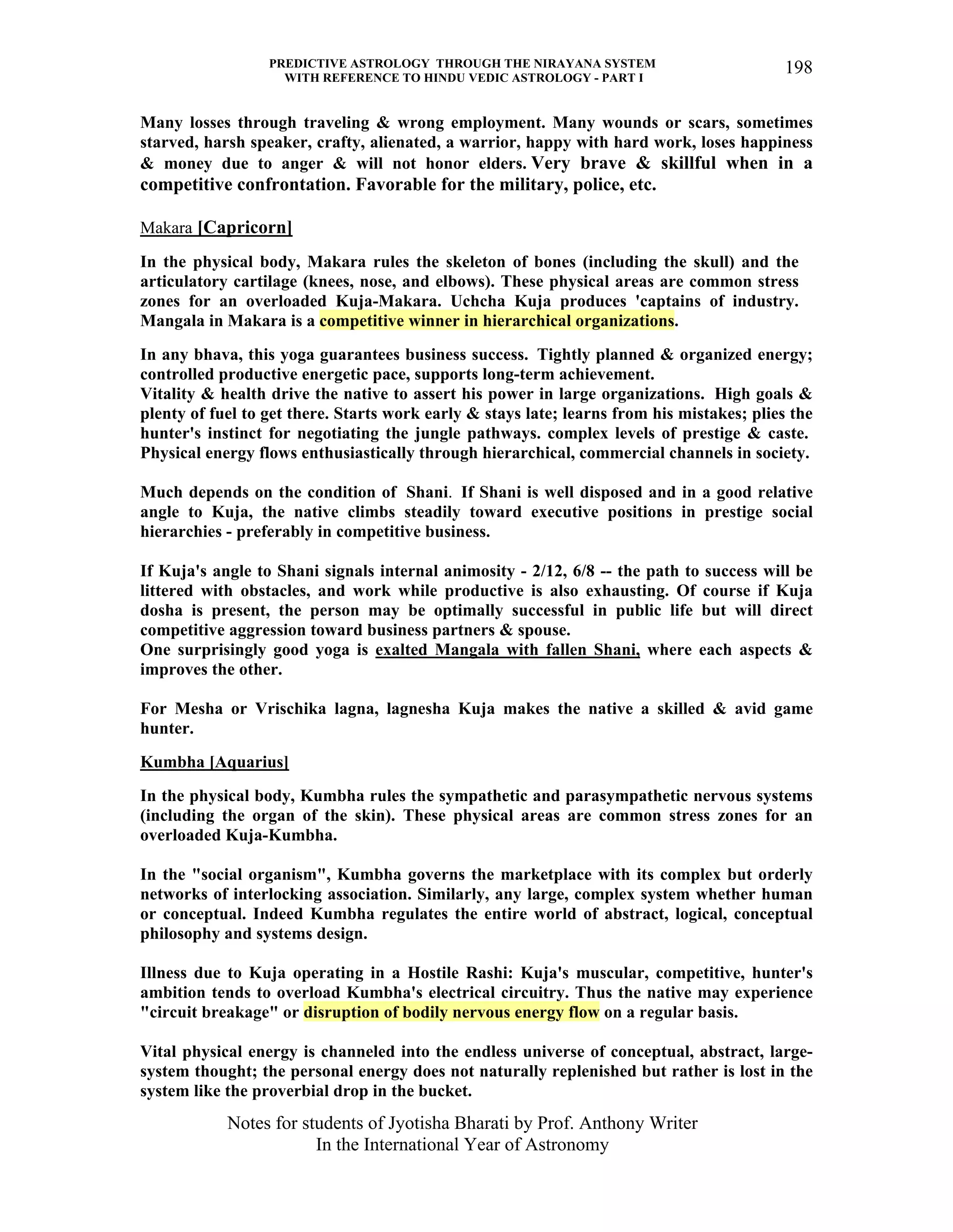 PREDICTIVE ASTROLOGY THROUGH THE NIRAYANA SYSTEM
WITH REFERENCE TO HINDU VEDIC ASTROLOGY - PART I
Notes for students of Jyotisha Bharati by Prof. Anthony Writer
In the International Year of Astronomy
198
Many losses through traveling & wrong employment. Many wounds or scars, sometimes
starved, harsh speaker, crafty, alienated, a warrior, happy with hard work, loses happiness
& money due to anger & will not honor elders. Very brave & skillful when in a
competitive confrontation. Favorable for the military, police, etc.
Makara [Capricorn]
In the physical body, Makara rules the skeleton of bones (including the skull) and the
articulatory cartilage (knees, nose, and elbows). These physical areas are common stress
zones for an overloaded Kuja-Makara. Uchcha Kuja produces 'captains of industry.
Mangala in Makara is a competitive winner in hierarchical organizations.
In any bhava, this yoga guarantees business success. Tightly planned & organized energy;
controlled productive energetic pace, supports long-term achievement.
Vitality & health drive the native to assert his power in large organizations. High goals &
plenty of fuel to get there. Starts work early & stays late; learns from his mistakes; plies the
hunter's instinct for negotiating the jungle pathways. complex levels of prestige & caste.
Physical energy flows enthusiastically through hierarchical, commercial channels in society.
Much depends on the condition of Shani. If Shani is well disposed and in a good relative
angle to Kuja, the native climbs steadily toward executive positions in prestige social
hierarchies - preferably in competitive business.
If Kuja's angle to Shani signals internal animosity - 2/12, 6/8 -- the path to success will be
littered with obstacles, and work while productive is also exhausting. Of course if Kuja
dosha is present, the person may be optimally successful in public life but will direct
competitive aggression toward business partners & spouse.
One surprisingly good yoga is exalted Mangala with fallen Shani, where each aspects &
improves the other.
For Mesha or Vrischika lagna, lagnesha Kuja makes the native a skilled & avid game
hunter.
Kumbha [Aquarius]
In the physical body, Kumbha rules the sympathetic and parasympathetic nervous systems
(including the organ of the skin). These physical areas are common stress zones for an
overloaded Kuja-Kumbha.
In the "social organism", Kumbha governs the marketplace with its complex but orderly
networks of interlocking association. Similarly, any large, complex system whether human
or conceptual. Indeed Kumbha regulates the entire world of abstract, logical, conceptual
philosophy and systems design.
Illness due to Kuja operating in a Hostile Rashi: Kuja's muscular, competitive, hunter's
ambition tends to overload Kumbha's electrical circuitry. Thus the native may experience
"circuit breakage" or disruption of bodily nervous energy flow on a regular basis.
Vital physical energy is channeled into the endless universe of conceptual, abstract, large-
system thought; the personal energy does not naturally replenished but rather is lost in the
system like the proverbial drop in the bucket.
 