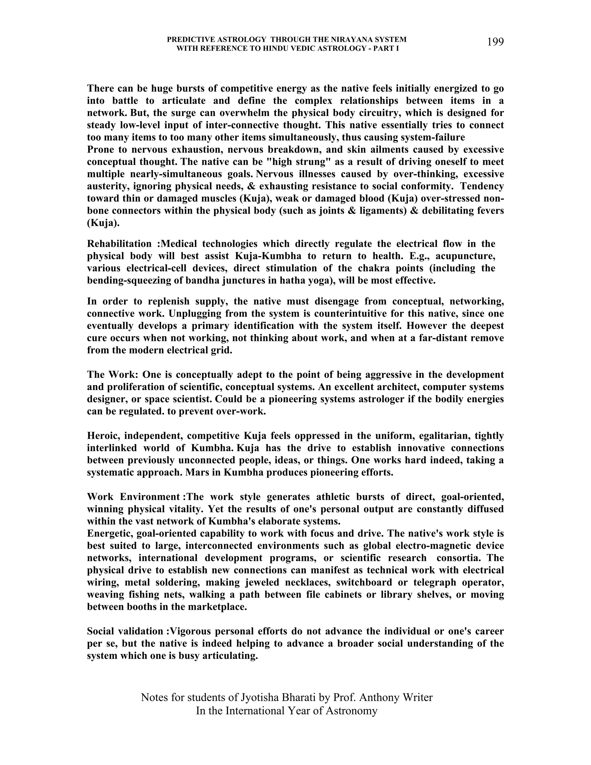 PREDICTIVE ASTROLOGY THROUGH THE NIRAYANA SYSTEM
WITH REFERENCE TO HINDU VEDIC ASTROLOGY - PART I
Notes for students of Jyotisha Bharati by Prof. Anthony Writer
In the International Year of Astronomy
199
There can be huge bursts of competitive energy as the native feels initially energized to go
into battle to articulate and define the complex relationships between items in a
network. But, the surge can overwhelm the physical body circuitry, which is designed for
steady low-level input of inter-connective thought. This native essentially tries to connect
too many items to too many other items simultaneously, thus causing system-failure
Prone to nervous exhaustion, nervous breakdown, and skin ailments caused by excessive
conceptual thought. The native can be "high strung" as a result of driving oneself to meet
multiple nearly-simultaneous goals. Nervous illnesses caused by over-thinking, excessive
austerity, ignoring physical needs, & exhausting resistance to social conformity. Tendency
toward thin or damaged muscles (Kuja), weak or damaged blood (Kuja) over-stressed non-
bone connectors within the physical body (such as joints & ligaments) & debilitating fevers
(Kuja).
Rehabilitation :Medical technologies which directly regulate the electrical flow in the
physical body will best assist Kuja-Kumbha to return to health. E.g., acupuncture,
various electrical-cell devices, direct stimulation of the chakra points (including the
bending-squeezing of bandha junctures in hatha yoga), will be most effective.
In order to replenish supply, the native must disengage from conceptual, networking,
connective work. Unplugging from the system is counterintuitive for this native, since one
eventually develops a primary identification with the system itself. However the deepest
cure occurs when not working, not thinking about work, and when at a far-distant remove
from the modern electrical grid.
The Work: One is conceptually adept to the point of being aggressive in the development
and proliferation of scientific, conceptual systems. An excellent architect, computer systems
designer, or space scientist. Could be a pioneering systems astrologer if the bodily energies
can be regulated. to prevent over-work.
Heroic, independent, competitive Kuja feels oppressed in the uniform, egalitarian, tightly
interlinked world of Kumbha. Kuja has the drive to establish innovative connections
between previously unconnected people, ideas, or things. One works hard indeed, taking a
systematic approach. Mars in Kumbha produces pioneering efforts.
Work Environment :The work style generates athletic bursts of direct, goal-oriented,
winning physical vitality. Yet the results of one's personal output are constantly diffused
within the vast network of Kumbha's elaborate systems.
Energetic, goal-oriented capability to work with focus and drive. The native's work style is
best suited to large, interconnected environments such as global electro-magnetic device
networks, international development programs, or scientific research consortia. The
physical drive to establish new connections can manifest as technical work with electrical
wiring, metal soldering, making jeweled necklaces, switchboard or telegraph operator,
weaving fishing nets, walking a path between file cabinets or library shelves, or moving
between booths in the marketplace.
Social validation :Vigorous personal efforts do not advance the individual or one's career
per se, but the native is indeed helping to advance a broader social understanding of the
system which one is busy articulating.
 