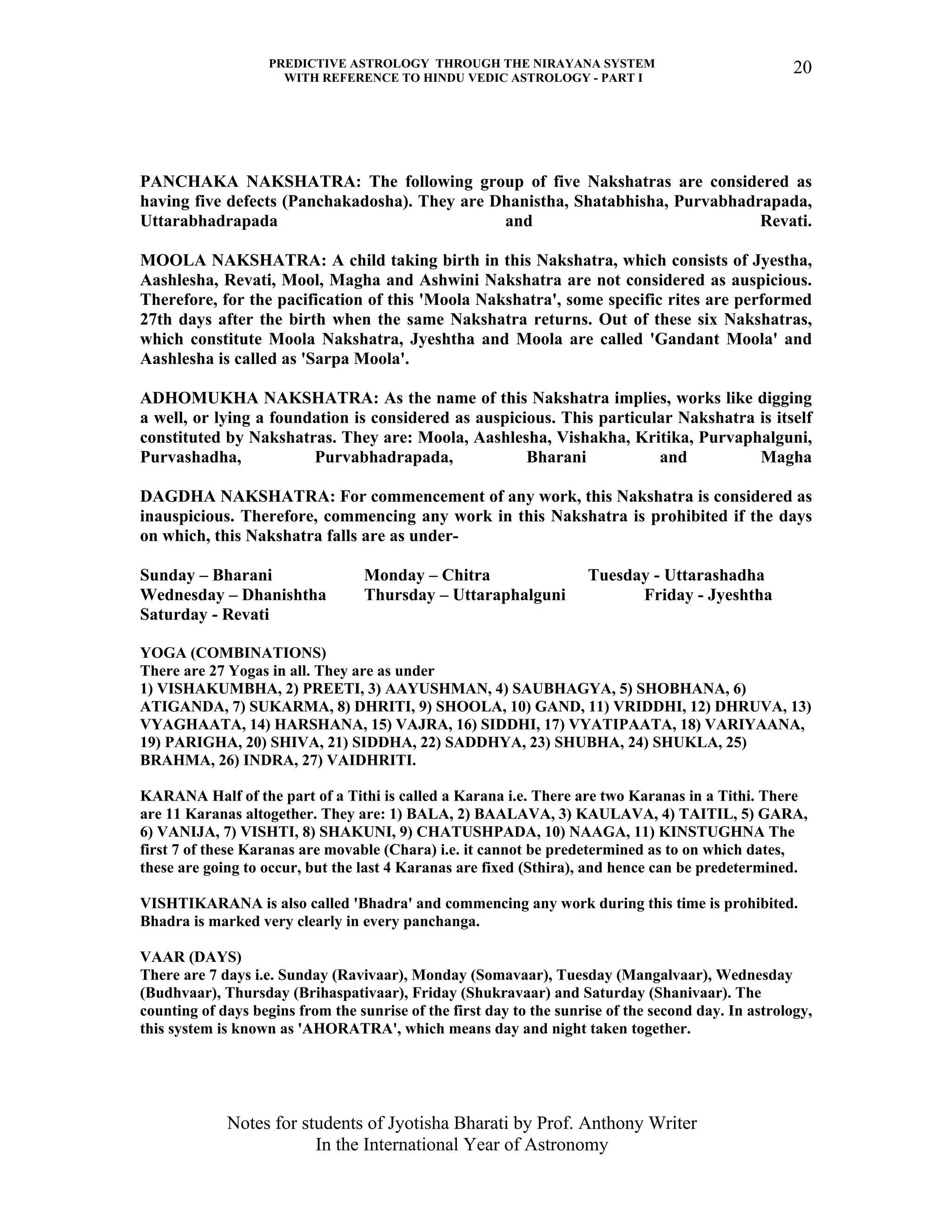 PREDICTIVE ASTROLOGY THROUGH THE NIRAYANA SYSTEM
WITH REFERENCE TO HINDU VEDIC ASTROLOGY - PART I
Notes for students of Jyotisha Bharati by Prof. Anthony Writer
In the International Year of Astronomy
20
PANCHAKA NAKSHATRA: The following group of five Nakshatras are considered as
having five defects (Panchakadosha). They are Dhanistha, Shatabhisha, Purvabhadrapada,
Uttarabhadrapada and Revati.
MOOLA NAKSHATRA: A child taking birth in this Nakshatra, which consists of Jyestha,
Aashlesha, Revati, Mool, Magha and Ashwini Nakshatra are not considered as auspicious.
Therefore, for the pacification of this 'Moola Nakshatra', some specific rites are performed
27th days after the birth when the same Nakshatra returns. Out of these six Nakshatras,
which constitute Moola Nakshatra, Jyeshtha and Moola are called 'Gandant Moola' and
Aashlesha is called as 'Sarpa Moola'.
ADHOMUKHA NAKSHATRA: As the name of this Nakshatra implies, works like digging
a well, or lying a foundation is considered as auspicious. This particular Nakshatra is itself
constituted by Nakshatras. They are: Moola, Aashlesha, Vishakha, Kritika, Purvaphalguni,
Purvashadha, Purvabhadrapada, Bharani and Magha
DAGDHA NAKSHATRA: For commencement of any work, this Nakshatra is considered as
inauspicious. Therefore, commencing any work in this Nakshatra is prohibited if the days
on which, this Nakshatra falls are as under-
Sunday – Bharani Monday – Chitra Tuesday - Uttarashadha
Wednesday – Dhanishtha Thursday – Uttaraphalguni Friday - Jyeshtha
Saturday - Revati
YOGA (COMBINATIONS)
There are 27 Yogas in all. They are as under
1) VISHAKUMBHA, 2) PREETI, 3) AAYUSHMAN, 4) SAUBHAGYA, 5) SHOBHANA, 6)
ATIGANDA, 7) SUKARMA, 8) DHRITI, 9) SHOOLA, 10) GAND, 11) VRIDDHI, 12) DHRUVA, 13)
VYAGHAATA, 14) HARSHANA, 15) VAJRA, 16) SIDDHI, 17) VYATIPAATA, 18) VARIYAANA,
19) PARIGHA, 20) SHIVA, 21) SIDDHA, 22) SADDHYA, 23) SHUBHA, 24) SHUKLA, 25)
BRAHMA, 26) INDRA, 27) VAIDHRITI.
KARANA Half of the part of a Tithi is called a Karana i.e. There are two Karanas in a Tithi. There
are 11 Karanas altogether. They are: 1) BALA, 2) BAALAVA, 3) KAULAVA, 4) TAITIL, 5) GARA,
6) VANIJA, 7) VISHTI, 8) SHAKUNI, 9) CHATUSHPADA, 10) NAAGA, 11) KINSTUGHNA The
first 7 of these Karanas are movable (Chara) i.e. it cannot be predetermined as to on which dates,
these are going to occur, but the last 4 Karanas are fixed (Sthira), and hence can be predetermined.
VISHTIKARANA is also called 'Bhadra' and commencing any work during this time is prohibited.
Bhadra is marked very clearly in every panchanga.
VAAR (DAYS)
There are 7 days i.e. Sunday (Ravivaar), Monday (Somavaar), Tuesday (Mangalvaar), Wednesday
(Budhvaar), Thursday (Brihaspativaar), Friday (Shukravaar) and Saturday (Shanivaar). The
counting of days begins from the sunrise of the first day to the sunrise of the second day. In astrology,
this system is known as 'AHORATRA', which means day and night taken together.
 