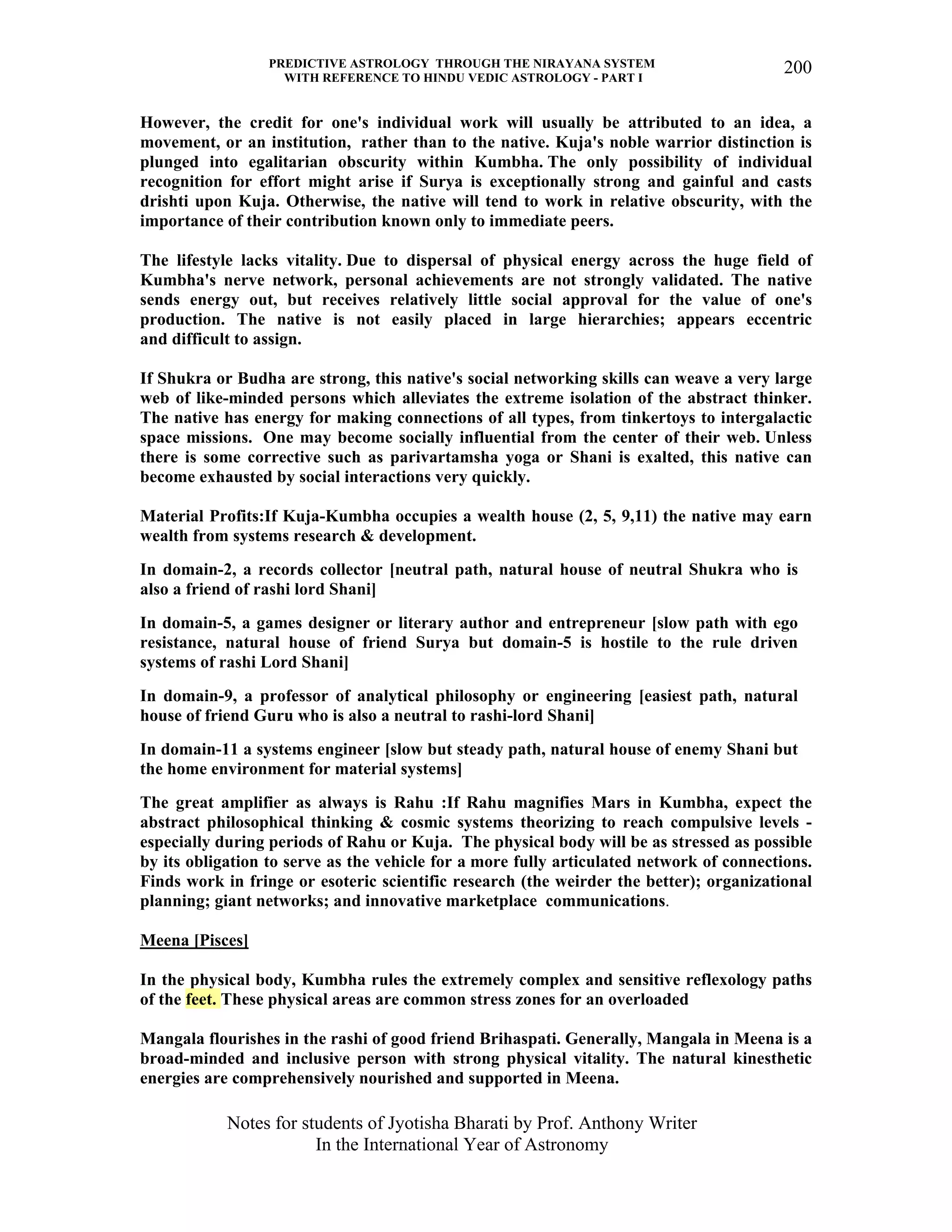 PREDICTIVE ASTROLOGY THROUGH THE NIRAYANA SYSTEM
WITH REFERENCE TO HINDU VEDIC ASTROLOGY - PART I
Notes for students of Jyotisha Bharati by Prof. Anthony Writer
In the International Year of Astronomy
200
However, the credit for one's individual work will usually be attributed to an idea, a
movement, or an institution, rather than to the native. Kuja's noble warrior distinction is
plunged into egalitarian obscurity within Kumbha. The only possibility of individual
recognition for effort might arise if Surya is exceptionally strong and gainful and casts
drishti upon Kuja. Otherwise, the native will tend to work in relative obscurity, with the
importance of their contribution known only to immediate peers.
The lifestyle lacks vitality. Due to dispersal of physical energy across the huge field of
Kumbha's nerve network, personal achievements are not strongly validated. The native
sends energy out, but receives relatively little social approval for the value of one's
production. The native is not easily placed in large hierarchies; appears eccentric
and difficult to assign.
If Shukra or Budha are strong, this native's social networking skills can weave a very large
web of like-minded persons which alleviates the extreme isolation of the abstract thinker.
The native has energy for making connections of all types, from tinkertoys to intergalactic
space missions. One may become socially influential from the center of their web. Unless
there is some corrective such as parivartamsha yoga or Shani is exalted, this native can
become exhausted by social interactions very quickly.
Material Profits:If Kuja-Kumbha occupies a wealth house (2, 5, 9,11) the native may earn
wealth from systems research & development.
In domain-2, a records collector [neutral path, natural house of neutral Shukra who is
also a friend of rashi lord Shani]
In domain-5, a games designer or literary author and entrepreneur [slow path with ego
resistance, natural house of friend Surya but domain-5 is hostile to the rule driven
systems of rashi Lord Shani]
In domain-9, a professor of analytical philosophy or engineering [easiest path, natural
house of friend Guru who is also a neutral to rashi-lord Shani]
In domain-11 a systems engineer [slow but steady path, natural house of enemy Shani but
the home environment for material systems]
The great amplifier as always is Rahu :If Rahu magnifies Mars in Kumbha, expect the
abstract philosophical thinking & cosmic systems theorizing to reach compulsive levels -
especially during periods of Rahu or Kuja. The physical body will be as stressed as possible
by its obligation to serve as the vehicle for a more fully articulated network of connections.
Finds work in fringe or esoteric scientific research (the weirder the better); organizational
planning; giant networks; and innovative marketplace communications.
Meena [Pisces]
In the physical body, Kumbha rules the extremely complex and sensitive reflexology paths
of the feet. These physical areas are common stress zones for an overloaded
Mangala flourishes in the rashi of good friend Brihaspati. Generally, Mangala in Meena is a
broad-minded and inclusive person with strong physical vitality. The natural kinesthetic
energies are comprehensively nourished and supported in Meena.
 