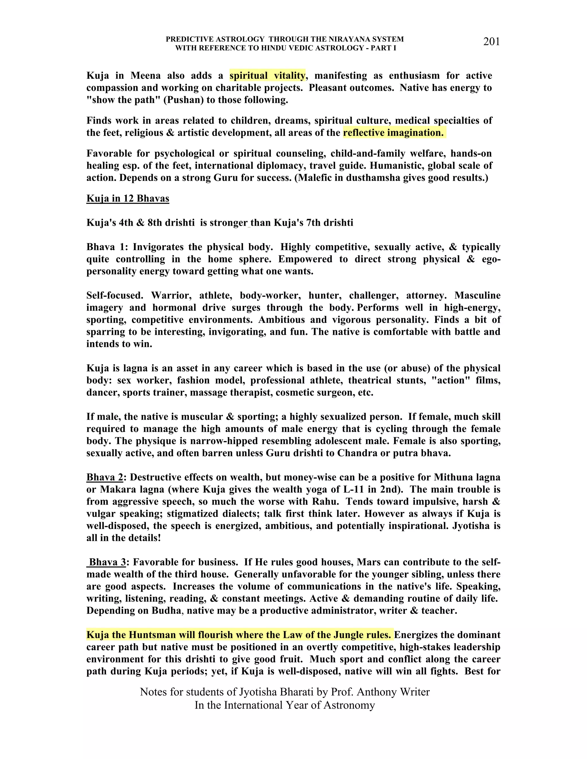 PREDICTIVE ASTROLOGY THROUGH THE NIRAYANA SYSTEM
WITH REFERENCE TO HINDU VEDIC ASTROLOGY - PART I
Notes for students of Jyotisha Bharati by Prof. Anthony Writer
In the International Year of Astronomy
201
Kuja in Meena also adds a spiritual vitality, manifesting as enthusiasm for active
compassion and working on charitable projects. Pleasant outcomes. Native has energy to
"show the path" (Pushan) to those following.
Finds work in areas related to children, dreams, spiritual culture, medical specialties of
the feet, religious & artistic development, all areas of the reflective imagination.
Favorable for psychological or spiritual counseling, child-and-family welfare, hands-on
healing esp. of the feet, international diplomacy, travel guide. Humanistic, global scale of
action. Depends on a strong Guru for success. (Malefic in dusthamsha gives good results.)
Kuja in 12 Bhavas
Kuja's 4th & 8th drishti is stronger than Kuja's 7th drishti
Bhava 1: Invigorates the physical body. Highly competitive, sexually active, & typically
quite controlling in the home sphere. Empowered to direct strong physical & ego-
personality energy toward getting what one wants.
Self-focused. Warrior, athlete, body-worker, hunter, challenger, attorney. Masculine
imagery and hormonal drive surges through the body. Performs well in high-energy,
sporting, competitive environments. Ambitious and vigorous personality. Finds a bit of
sparring to be interesting, invigorating, and fun. The native is comfortable with battle and
intends to win.
Kuja is lagna is an asset in any career which is based in the use (or abuse) of the physical
body: sex worker, fashion model, professional athlete, theatrical stunts, "action" films,
dancer, sports trainer, massage therapist, cosmetic surgeon, etc.
If male, the native is muscular & sporting; a highly sexualized person. If female, much skill
required to manage the high amounts of male energy that is cycling through the female
body. The physique is narrow-hipped resembling adolescent male. Female is also sporting,
sexually active, and often barren unless Guru drishti to Chandra or putra bhava.
Bhava 2: Destructive effects on wealth, but money-wise can be a positive for Mithuna lagna
or Makara lagna (where Kuja gives the wealth yoga of L-11 in 2nd). The main trouble is
from aggressive speech, so much the worse with Rahu. Tends toward impulsive, harsh &
vulgar speaking; stigmatized dialects; talk first think later. However as always if Kuja is
well-disposed, the speech is energized, ambitious, and potentially inspirational. Jyotisha is
all in the details!
Bhava 3: Favorable for business. If He rules good houses, Mars can contribute to the self-
made wealth of the third house. Generally unfavorable for the younger sibling, unless there
are good aspects. Increases the volume of communications in the native's life. Speaking,
writing, listening, reading, & constant meetings. Active & demanding routine of daily life.
Depending on Budha, native may be a productive administrator, writer & teacher.
Kuja the Huntsman will flourish where the Law of the Jungle rules. Energizes the dominant
career path but native must be positioned in an overtly competitive, high-stakes leadership
environment for this drishti to give good fruit. Much sport and conflict along the career
path during Kuja periods; yet, if Kuja is well-disposed, native will win all fights. Best for
 