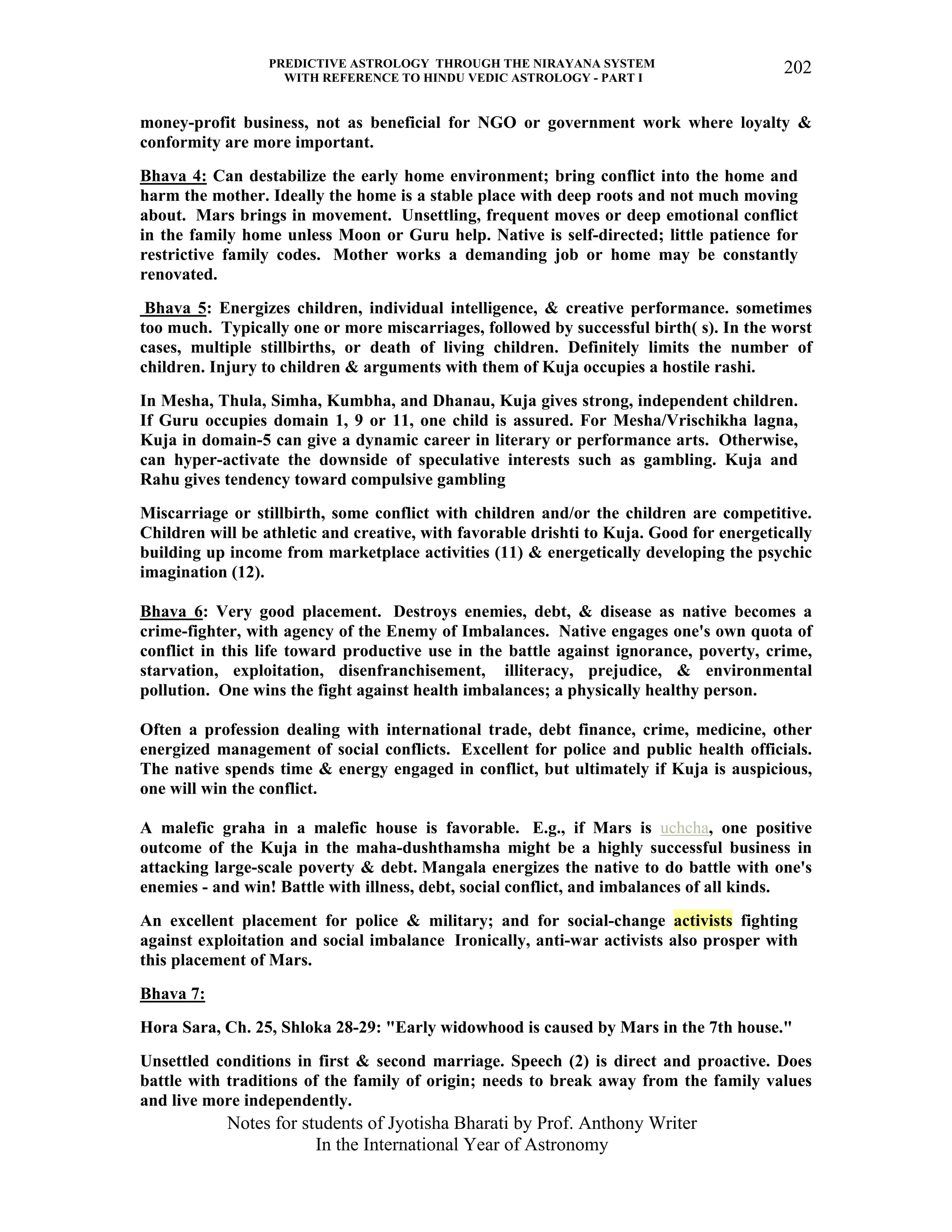 PREDICTIVE ASTROLOGY THROUGH THE NIRAYANA SYSTEM
WITH REFERENCE TO HINDU VEDIC ASTROLOGY - PART I
Notes for students of Jyotisha Bharati by Prof. Anthony Writer
In the International Year of Astronomy
202
money-profit business, not as beneficial for NGO or government work where loyalty &
conformity are more important.
Bhava 4: Can destabilize the early home environment; bring conflict into the home and
harm the mother. Ideally the home is a stable place with deep roots and not much moving
about. Mars brings in movement. Unsettling, frequent moves or deep emotional conflict
in the family home unless Moon or Guru help. Native is self-directed; little patience for
restrictive family codes. Mother works a demanding job or home may be constantly
renovated.
Bhava 5: Energizes children, individual intelligence, & creative performance. sometimes
too much. Typically one or more miscarriages, followed by successful birth( s). In the worst
cases, multiple stillbirths, or death of living children. Definitely limits the number of
children. Injury to children & arguments with them of Kuja occupies a hostile rashi.
In Mesha, Thula, Simha, Kumbha, and Dhanau, Kuja gives strong, independent children.
If Guru occupies domain 1, 9 or 11, one child is assured. For Mesha/Vrischikha lagna,
Kuja in domain-5 can give a dynamic career in literary or performance arts. Otherwise,
can hyper-activate the downside of speculative interests such as gambling. Kuja and
Rahu gives tendency toward compulsive gambling
Miscarriage or stillbirth, some conflict with children and/or the children are competitive.
Children will be athletic and creative, with favorable drishti to Kuja. Good for energetically
building up income from marketplace activities (11) & energetically developing the psychic
imagination (12).
Bhava 6: Very good placement. Destroys enemies, debt, & disease as native becomes a
crime-fighter, with agency of the Enemy of Imbalances. Native engages one's own quota of
conflict in this life toward productive use in the battle against ignorance, poverty, crime,
starvation, exploitation, disenfranchisement, illiteracy, prejudice, & environmental
pollution. One wins the fight against health imbalances; a physically healthy person.
Often a profession dealing with international trade, debt finance, crime, medicine, other
energized management of social conflicts. Excellent for police and public health officials.
The native spends time & energy engaged in conflict, but ultimately if Kuja is auspicious,
one will win the conflict.
A malefic graha in a malefic house is favorable. E.g., if Mars is uchcha, one positive
outcome of the Kuja in the maha-dushthamsha might be a highly successful business in
attacking large-scale poverty & debt. Mangala energizes the native to do battle with one's
enemies - and win! Battle with illness, debt, social conflict, and imbalances of all kinds.
An excellent placement for police & military; and for social-change activists fighting
against exploitation and social imbalance Ironically, anti-war activists also prosper with
this placement of Mars.
Bhava 7:
Hora Sara, Ch. 25, Shloka 28-29: "Early widowhood is caused by Mars in the 7th house."
Unsettled conditions in first & second marriage. Speech (2) is direct and proactive. Does
battle with traditions of the family of origin; needs to break away from the family values
and live more independently.
 