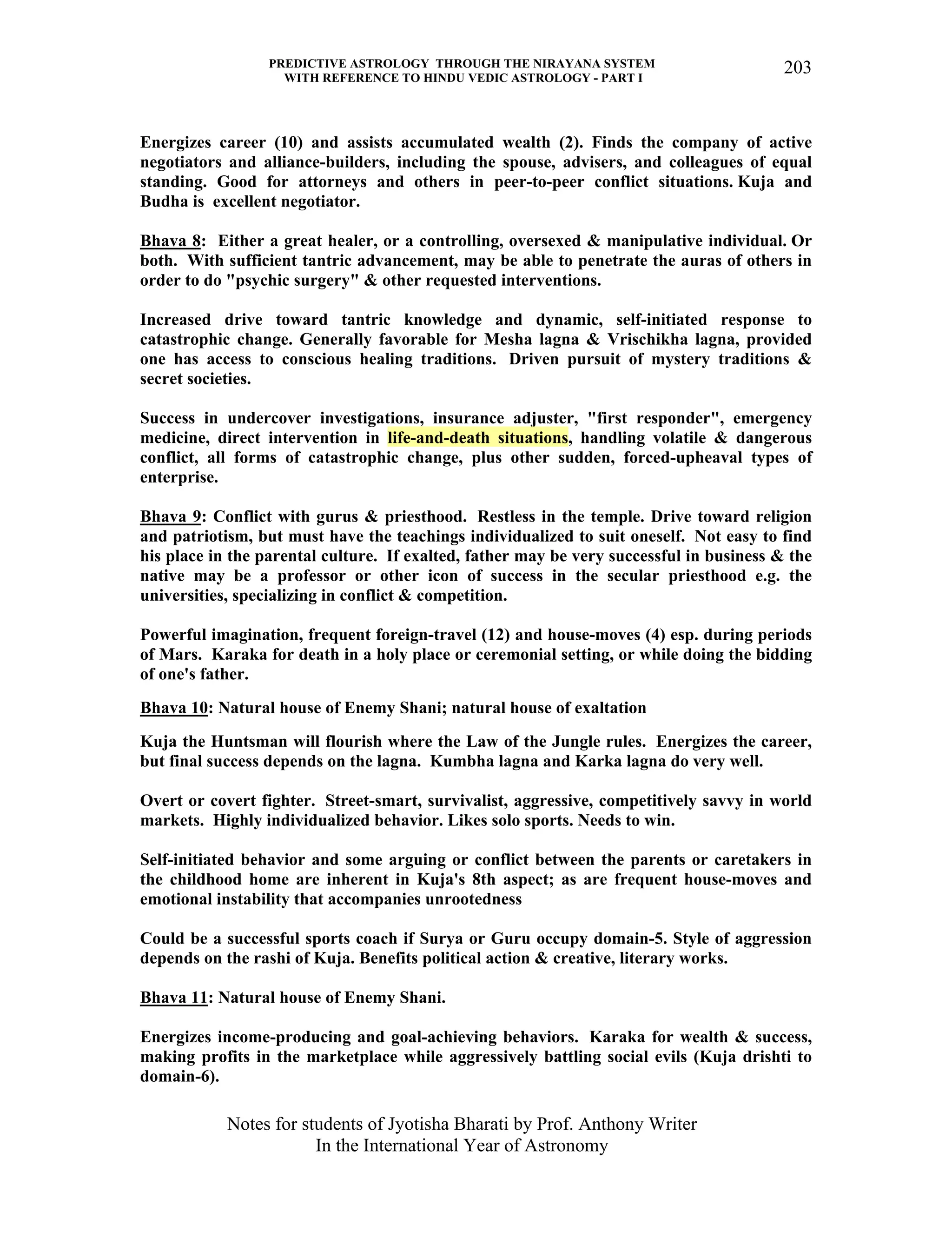 PREDICTIVE ASTROLOGY THROUGH THE NIRAYANA SYSTEM
WITH REFERENCE TO HINDU VEDIC ASTROLOGY - PART I
Notes for students of Jyotisha Bharati by Prof. Anthony Writer
In the International Year of Astronomy
203
Energizes career (10) and assists accumulated wealth (2). Finds the company of active
negotiators and alliance-builders, including the spouse, advisers, and colleagues of equal
standing. Good for attorneys and others in peer-to-peer conflict situations. Kuja and
Budha is excellent negotiator.
Bhava 8: Either a great healer, or a controlling, oversexed & manipulative individual. Or
both. With sufficient tantric advancement, may be able to penetrate the auras of others in
order to do "psychic surgery" & other requested interventions.
Increased drive toward tantric knowledge and dynamic, self-initiated response to
catastrophic change. Generally favorable for Mesha lagna & Vrischikha lagna, provided
one has access to conscious healing traditions. Driven pursuit of mystery traditions &
secret societies.
Success in undercover investigations, insurance adjuster, "first responder", emergency
medicine, direct intervention in life-and-death situations, handling volatile & dangerous
conflict, all forms of catastrophic change, plus other sudden, forced-upheaval types of
enterprise.
Bhava 9: Conflict with gurus & priesthood. Restless in the temple. Drive toward religion
and patriotism, but must have the teachings individualized to suit oneself. Not easy to find
his place in the parental culture. If exalted, father may be very successful in business & the
native may be a professor or other icon of success in the secular priesthood e.g. the
universities, specializing in conflict & competition.
Powerful imagination, frequent foreign-travel (12) and house-moves (4) esp. during periods
of Mars. Karaka for death in a holy place or ceremonial setting, or while doing the bidding
of one's father.
Bhava 10: Natural house of Enemy Shani; natural house of exaltation
Kuja the Huntsman will flourish where the Law of the Jungle rules. Energizes the career,
but final success depends on the lagna. Kumbha lagna and Karka lagna do very well.
Overt or covert fighter. Street-smart, survivalist, aggressive, competitively savvy in world
markets. Highly individualized behavior. Likes solo sports. Needs to win.
Self-initiated behavior and some arguing or conflict between the parents or caretakers in
the childhood home are inherent in Kuja's 8th aspect; as are frequent house-moves and
emotional instability that accompanies unrootedness
Could be a successful sports coach if Surya or Guru occupy domain-5. Style of aggression
depends on the rashi of Kuja. Benefits political action & creative, literary works.
Bhava 11: Natural house of Enemy Shani.
Energizes income-producing and goal-achieving behaviors. Karaka for wealth & success,
making profits in the marketplace while aggressively battling social evils (Kuja drishti to
domain-6).
 