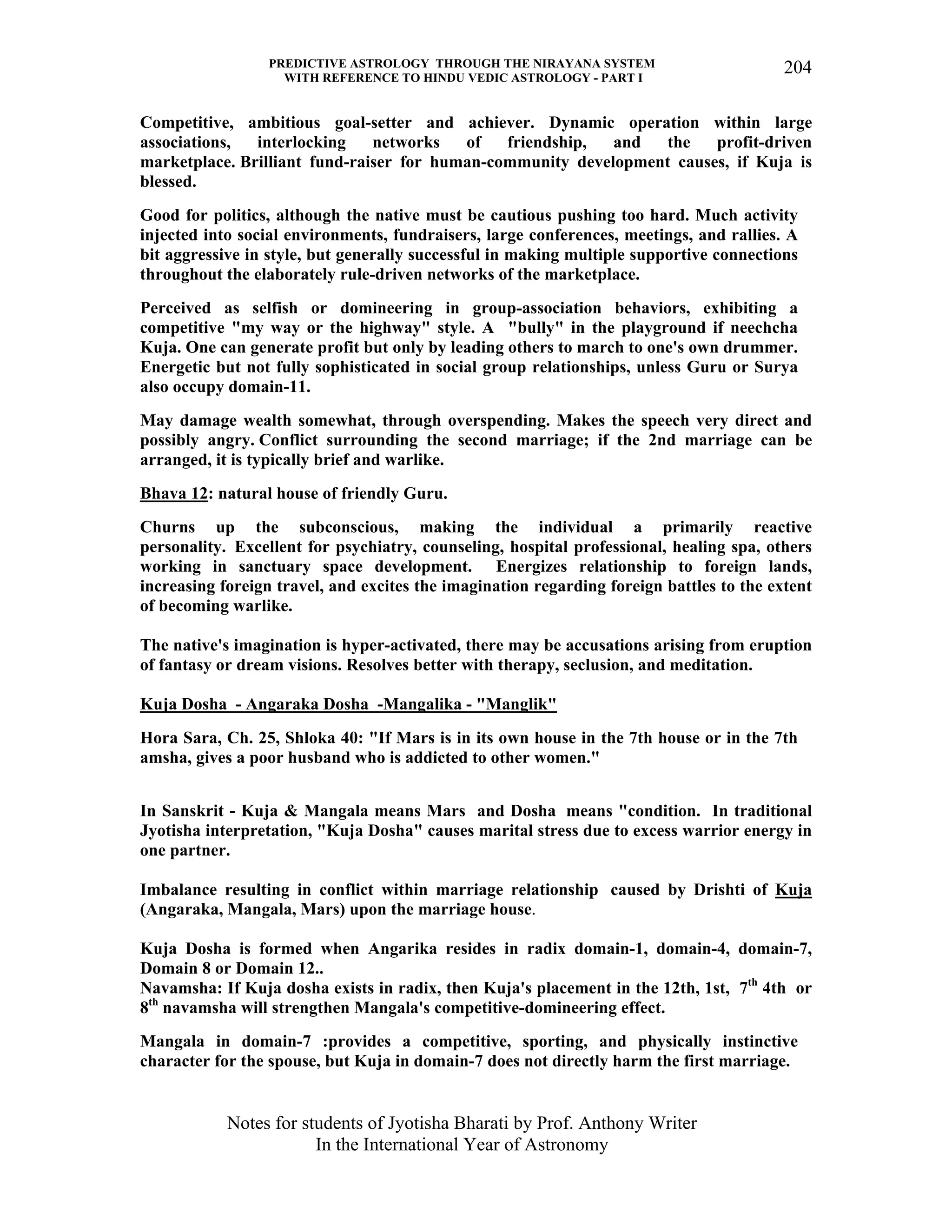 PREDICTIVE ASTROLOGY THROUGH THE NIRAYANA SYSTEM
WITH REFERENCE TO HINDU VEDIC ASTROLOGY - PART I
Notes for students of Jyotisha Bharati by Prof. Anthony Writer
In the International Year of Astronomy
204
Competitive, ambitious goal-setter and achiever. Dynamic operation within large
associations, interlocking networks of friendship, and the profit-driven
marketplace. Brilliant fund-raiser for human-community development causes, if Kuja is
blessed.
Good for politics, although the native must be cautious pushing too hard. Much activity
injected into social environments, fundraisers, large conferences, meetings, and rallies. A
bit aggressive in style, but generally successful in making multiple supportive connections
throughout the elaborately rule-driven networks of the marketplace.
Perceived as selfish or domineering in group-association behaviors, exhibiting a
competitive "my way or the highway" style. A "bully" in the playground if neechcha
Kuja. One can generate profit but only by leading others to march to one's own drummer.
Energetic but not fully sophisticated in social group relationships, unless Guru or Surya
also occupy domain-11.
May damage wealth somewhat, through overspending. Makes the speech very direct and
possibly angry. Conflict surrounding the second marriage; if the 2nd marriage can be
arranged, it is typically brief and warlike.
Bhava 12: natural house of friendly Guru.
Churns up the subconscious, making the individual a primarily reactive
personality. Excellent for psychiatry, counseling, hospital professional, healing spa, others
working in sanctuary space development. Energizes relationship to foreign lands,
increasing foreign travel, and excites the imagination regarding foreign battles to the extent
of becoming warlike.
The native's imagination is hyper-activated, there may be accusations arising from eruption
of fantasy or dream visions. Resolves better with therapy, seclusion, and meditation.
Kuja Dosha - Angaraka Dosha -Mangalika - "Manglik"
Hora Sara, Ch. 25, Shloka 40: "If Mars is in its own house in the 7th house or in the 7th
amsha, gives a poor husband who is addicted to other women."
In Sanskrit - Kuja & Mangala means Mars and Dosha means "condition. In traditional
Jyotisha interpretation, "Kuja Dosha" causes marital stress due to excess warrior energy in
one partner.
Imbalance resulting in conflict within marriage relationship caused by Drishti of Kuja
(Angaraka, Mangala, Mars) upon the marriage house.
Kuja Dosha is formed when Angarika resides in radix domain-1, domain-4, domain-7,
Domain 8 or Domain 12..
Navamsha: If Kuja dosha exists in radix, then Kuja's placement in the 12th, 1st, 7th
4th or
8th
navamsha will strengthen Mangala's competitive-domineering effect.
Mangala in domain-7 :provides a competitive, sporting, and physically instinctive
character for the spouse, but Kuja in domain-7 does not directly harm the first marriage.
 