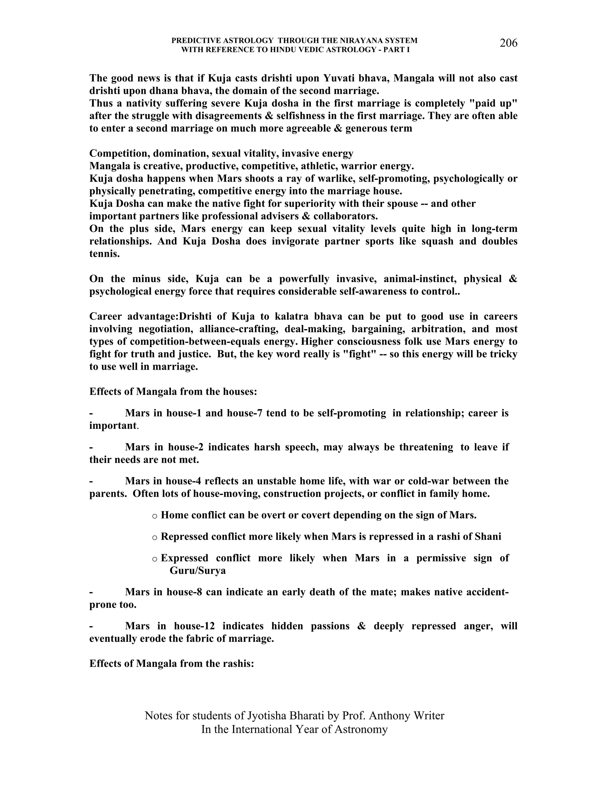 PREDICTIVE ASTROLOGY THROUGH THE NIRAYANA SYSTEM
WITH REFERENCE TO HINDU VEDIC ASTROLOGY - PART I
Notes for students of Jyotisha Bharati by Prof. Anthony Writer
In the International Year of Astronomy
206
The good news is that if Kuja casts drishti upon Yuvati bhava, Mangala will not also cast
drishti upon dhana bhava, the domain of the second marriage.
Thus a nativity suffering severe Kuja dosha in the first marriage is completely "paid up"
after the struggle with disagreements & selfishness in the first marriage. They are often able
to enter a second marriage on much more agreeable & generous term
Competition, domination, sexual vitality, invasive energy
Mangala is creative, productive, competitive, athletic, warrior energy.
Kuja dosha happens when Mars shoots a ray of warlike, self-promoting, psychologically or
physically penetrating, competitive energy into the marriage house.
Kuja Dosha can make the native fight for superiority with their spouse -- and other
important partners like professional advisers & collaborators.
On the plus side, Mars energy can keep sexual vitality levels quite high in long-term
relationships. And Kuja Dosha does invigorate partner sports like squash and doubles
tennis.
On the minus side, Kuja can be a powerfully invasive, animal-instinct, physical &
psychological energy force that requires considerable self-awareness to control..
Career advantage:Drishti of Kuja to kalatra bhava can be put to good use in careers
involving negotiation, alliance-crafting, deal-making, bargaining, arbitration, and most
types of competition-between-equals energy. Higher consciousness folk use Mars energy to
fight for truth and justice. But, the key word really is "fight" -- so this energy will be tricky
to use well in marriage.
Effects of Mangala from the houses:
- Mars in house-1 and house-7 tend to be self-promoting in relationship; career is
important.
- Mars in house-2 indicates harsh speech, may always be threatening to leave if
their needs are not met.
- Mars in house-4 reflects an unstable home life, with war or cold-war between the
parents. Often lots of house-moving, construction projects, or conflict in family home.
o Home conflict can be overt or covert depending on the sign of Mars.
o Repressed conflict more likely when Mars is repressed in a rashi of Shani
o Expressed conflict more likely when Mars in a permissive sign of
Guru/Surya
- Mars in house-8 can indicate an early death of the mate; makes native accident-
prone too.
- Mars in house-12 indicates hidden passions & deeply repressed anger, will
eventually erode the fabric of marriage.
Effects of Mangala from the rashis:
 