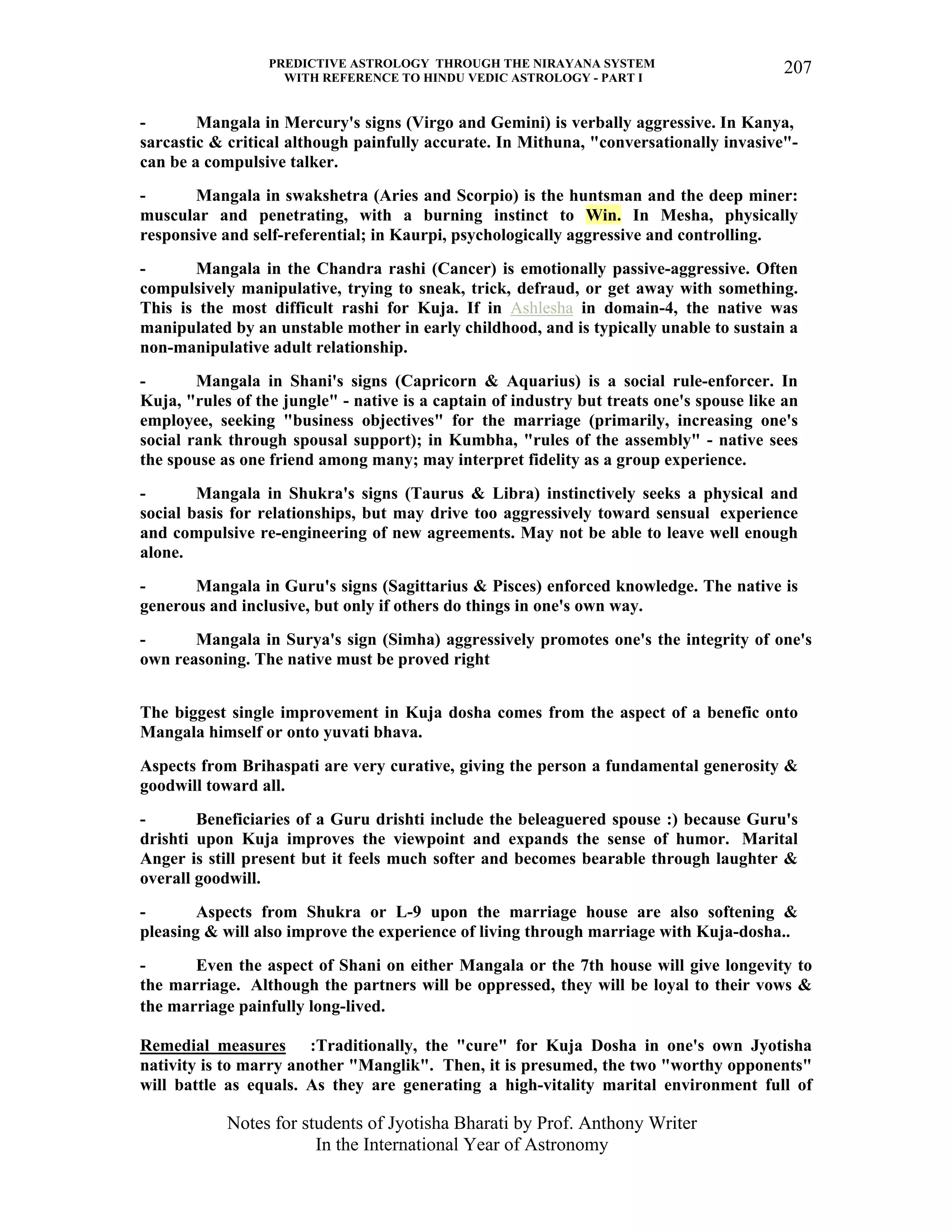 PREDICTIVE ASTROLOGY THROUGH THE NIRAYANA SYSTEM
WITH REFERENCE TO HINDU VEDIC ASTROLOGY - PART I
Notes for students of Jyotisha Bharati by Prof. Anthony Writer
In the International Year of Astronomy
207
- Mangala in Mercury's signs (Virgo and Gemini) is verbally aggressive. In Kanya,
sarcastic & critical although painfully accurate. In Mithuna, "conversationally invasive"-
can be a compulsive talker.
- Mangala in swakshetra (Aries and Scorpio) is the huntsman and the deep miner:
muscular and penetrating, with a burning instinct to Win. In Mesha, physically
responsive and self-referential; in Kaurpi, psychologically aggressive and controlling.
- Mangala in the Chandra rashi (Cancer) is emotionally passive-aggressive. Often
compulsively manipulative, trying to sneak, trick, defraud, or get away with something.
This is the most difficult rashi for Kuja. If in Ashlesha in domain-4, the native was
manipulated by an unstable mother in early childhood, and is typically unable to sustain a
non-manipulative adult relationship.
- Mangala in Shani's signs (Capricorn & Aquarius) is a social rule-enforcer. In
Kuja, "rules of the jungle" - native is a captain of industry but treats one's spouse like an
employee, seeking "business objectives" for the marriage (primarily, increasing one's
social rank through spousal support); in Kumbha, "rules of the assembly" - native sees
the spouse as one friend among many; may interpret fidelity as a group experience.
- Mangala in Shukra's signs (Taurus & Libra) instinctively seeks a physical and
social basis for relationships, but may drive too aggressively toward sensual experience
and compulsive re-engineering of new agreements. May not be able to leave well enough
alone.
- Mangala in Guru's signs (Sagittarius & Pisces) enforced knowledge. The native is
generous and inclusive, but only if others do things in one's own way.
- Mangala in Surya's sign (Simha) aggressively promotes one's the integrity of one's
own reasoning. The native must be proved right
The biggest single improvement in Kuja dosha comes from the aspect of a benefic onto
Mangala himself or onto yuvati bhava.
Aspects from Brihaspati are very curative, giving the person a fundamental generosity &
goodwill toward all.
- Beneficiaries of a Guru drishti include the beleaguered spouse :) because Guru's
drishti upon Kuja improves the viewpoint and expands the sense of humor. Marital
Anger is still present but it feels much softer and becomes bearable through laughter &
overall goodwill.
- Aspects from Shukra or L-9 upon the marriage house are also softening &
pleasing & will also improve the experience of living through marriage with Kuja-dosha..
- Even the aspect of Shani on either Mangala or the 7th house will give longevity to
the marriage. Although the partners will be oppressed, they will be loyal to their vows &
the marriage painfully long-lived.
Remedial measures :Traditionally, the "cure" for Kuja Dosha in one's own Jyotisha
nativity is to marry another "Manglik". Then, it is presumed, the two "worthy opponents"
will battle as equals. As they are generating a high-vitality marital environment full of
 