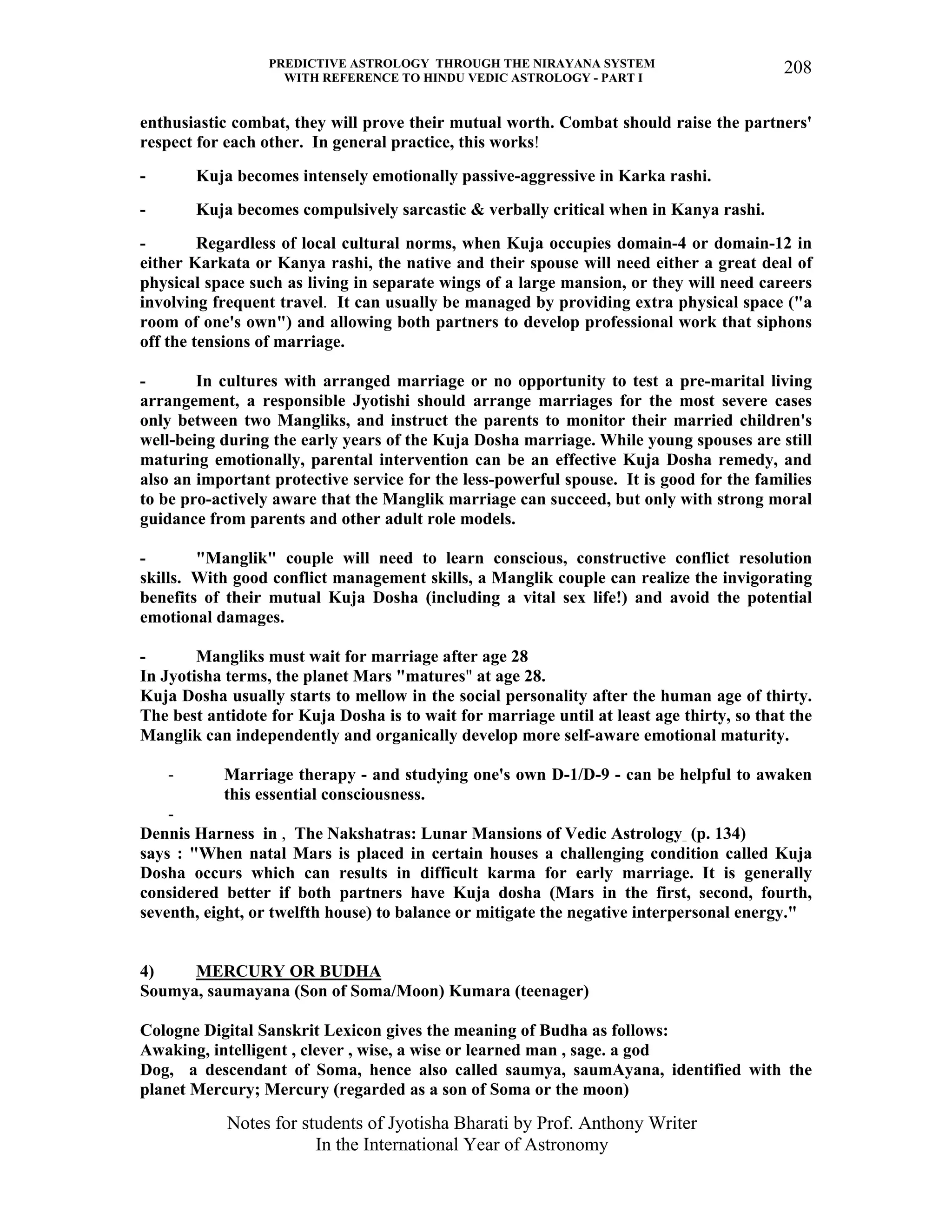 PREDICTIVE ASTROLOGY THROUGH THE NIRAYANA SYSTEM
WITH REFERENCE TO HINDU VEDIC ASTROLOGY - PART I
Notes for students of Jyotisha Bharati by Prof. Anthony Writer
In the International Year of Astronomy
208
enthusiastic combat, they will prove their mutual worth. Combat should raise the partners'
respect for each other. In general practice, this works!
- Kuja becomes intensely emotionally passive-aggressive in Karka rashi.
- Kuja becomes compulsively sarcastic & verbally critical when in Kanya rashi.
- Regardless of local cultural norms, when Kuja occupies domain-4 or domain-12 in
either Karkata or Kanya rashi, the native and their spouse will need either a great deal of
physical space such as living in separate wings of a large mansion, or they will need careers
involving frequent travel. It can usually be managed by providing extra physical space ("a
room of one's own") and allowing both partners to develop professional work that siphons
off the tensions of marriage.
- In cultures with arranged marriage or no opportunity to test a pre-marital living
arrangement, a responsible Jyotishi should arrange marriages for the most severe cases
only between two Mangliks, and instruct the parents to monitor their married children's
well-being during the early years of the Kuja Dosha marriage. While young spouses are still
maturing emotionally, parental intervention can be an effective Kuja Dosha remedy, and
also an important protective service for the less-powerful spouse. It is good for the families
to be pro-actively aware that the Manglik marriage can succeed, but only with strong moral
guidance from parents and other adult role models.
- "Manglik" couple will need to learn conscious, constructive conflict resolution
skills. With good conflict management skills, a Manglik couple can realize the invigorating
benefits of their mutual Kuja Dosha (including a vital sex life!) and avoid the potential
emotional damages.
- Mangliks must wait for marriage after age 28
In Jyotisha terms, the planet Mars "matures" at age 28.
Kuja Dosha usually starts to mellow in the social personality after the human age of thirty.
The best antidote for Kuja Dosha is to wait for marriage until at least age thirty, so that the
Manglik can independently and organically develop more self-aware emotional maturity.
- Marriage therapy - and studying one's own D-1/D-9 - can be helpful to awaken
this essential consciousness.
-
Dennis Harness in , The Nakshatras: Lunar Mansions of Vedic Astrology (p. 134)
says : "When natal Mars is placed in certain houses a challenging condition called Kuja
Dosha occurs which can results in difficult karma for early marriage. It is generally
considered better if both partners have Kuja dosha (Mars in the first, second, fourth,
seventh, eight, or twelfth house) to balance or mitigate the negative interpersonal energy."
4) MERCURY OR BUDHA
Soumya, saumayana (Son of Soma/Moon) Kumara (teenager)
Cologne Digital Sanskrit Lexicon gives the meaning of Budha as follows:
Awaking, intelligent , clever , wise, a wise or learned man , sage. a god
Dog, a descendant of Soma, hence also called saumya, saumAyana, identified with the
planet Mercury; Mercury (regarded as a son of Soma or the moon)
 