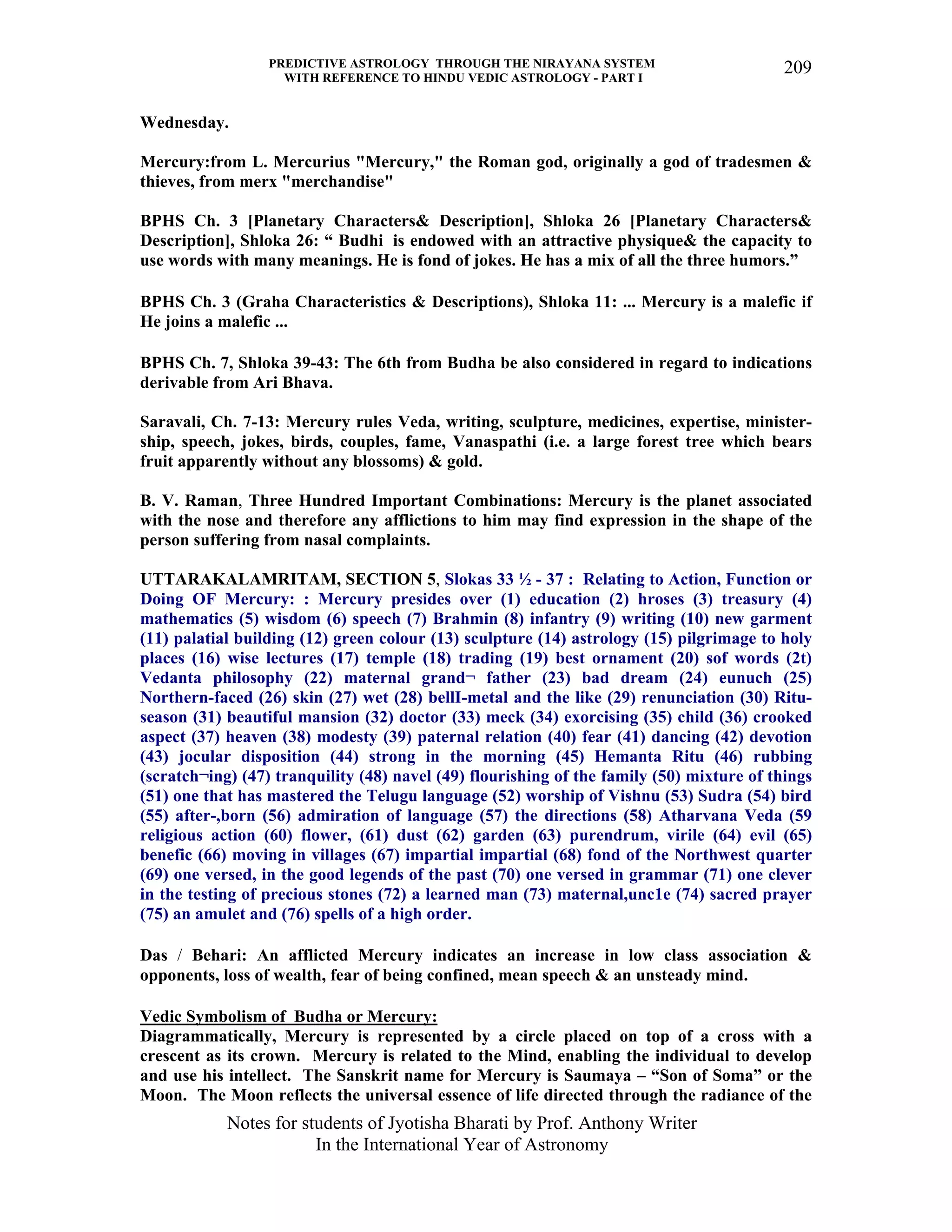 PREDICTIVE ASTROLOGY THROUGH THE NIRAYANA SYSTEM
WITH REFERENCE TO HINDU VEDIC ASTROLOGY - PART I
Notes for students of Jyotisha Bharati by Prof. Anthony Writer
In the International Year of Astronomy
209
Wednesday.
Mercury:from L. Mercurius "Mercury," the Roman god, originally a god of tradesmen &
thieves, from merx "merchandise"
BPHS Ch. 3 [Planetary Characters& Description], Shloka 26 [Planetary Characters&
Description], Shloka 26: “ Budhi is endowed with an attractive physique& the capacity to
use words with many meanings. He is fond of jokes. He has a mix of all the three humors.”
BPHS Ch. 3 (Graha Characteristics & Descriptions), Shloka 11: ... Mercury is a malefic if
He joins a malefic ...
BPHS Ch. 7, Shloka 39-43: The 6th from Budha be also considered in regard to indications
derivable from Ari Bhava.
Saravali, Ch. 7-13: Mercury rules Veda, writing, sculpture, medicines, expertise, minister-
ship, speech, jokes, birds, couples, fame, Vanaspathi (i.e. a large forest tree which bears
fruit apparently without any blossoms) & gold.
B. V. Raman, Three Hundred Important Combinations: Mercury is the planet associated
with the nose and therefore any afflictions to him may find expression in the shape of the
person suffering from nasal complaints.
UTTARAKALAMRITAM, SECTION 5, Slokas 33 ½ - 37 : Relating to Action, Function or
Doing OF Mercury: : Mercury presides over (1) education (2) hroses (3) treasury (4)
mathematics (5) wisdom (6) speech (7) Brahmin (8) infantry (9) writing (10) new garment
(11) palatial building (12) green colour (13) sculpture (14) astrology (15) pilgrimage to holy
places (16) wise lectures (17) temple (18) trading (19) best ornament (20) sof words (2t)
Vedanta philosophy (22) maternal grand¬ father (23) bad dream (24) eunuch (25)
Northern-faced (26) skin (27) wet (28) bellI-metal and the like (29) renunciation (30) Ritu-
season (31) beautiful mansion (32) doctor (33) meck (34) exorcising (35) child (36) crooked
aspect (37) heaven (38) modesty (39) paternal relation (40) fear (41) dancing (42) devotion
(43) jocular disposition (44) strong in the morning (45) Hemanta Ritu (46) rubbing
(scratch¬ing) (47) tranquility (48) navel (49) flourishing of the family (50) mixture of things
(51) one that has mastered the Telugu language (52) worship of Vishnu (53) Sudra (54) bird
(55) after-,born (56) admiration of language (57) the directions (58) Atharvana Veda (59
religious action (60) flower, (61) dust (62) garden (63) purendrum, virile (64) evil (65)
benefic (66) moving in villages (67) impartial impartial (68) fond of the Northwest quarter
(69) one versed, in the good legends of the past (70) one versed in grammar (71) one clever
in the testing of precious stones (72) a learned man (73) maternal,unc1e (74) sacred prayer
(75) an amulet and (76) spells of a high order.
Das / Behari: An afflicted Mercury indicates an increase in low class association &
opponents, loss of wealth, fear of being confined, mean speech & an unsteady mind.
Vedic Symbolism of Budha or Mercury:
Diagrammatically, Mercury is represented by a circle placed on top of a cross with a
crescent as its crown. Mercury is related to the Mind, enabling the individual to develop
and use his intellect. The Sanskrit name for Mercury is Saumaya – “Son of Soma” or the
Moon. The Moon reflects the universal essence of life directed through the radiance of the
 