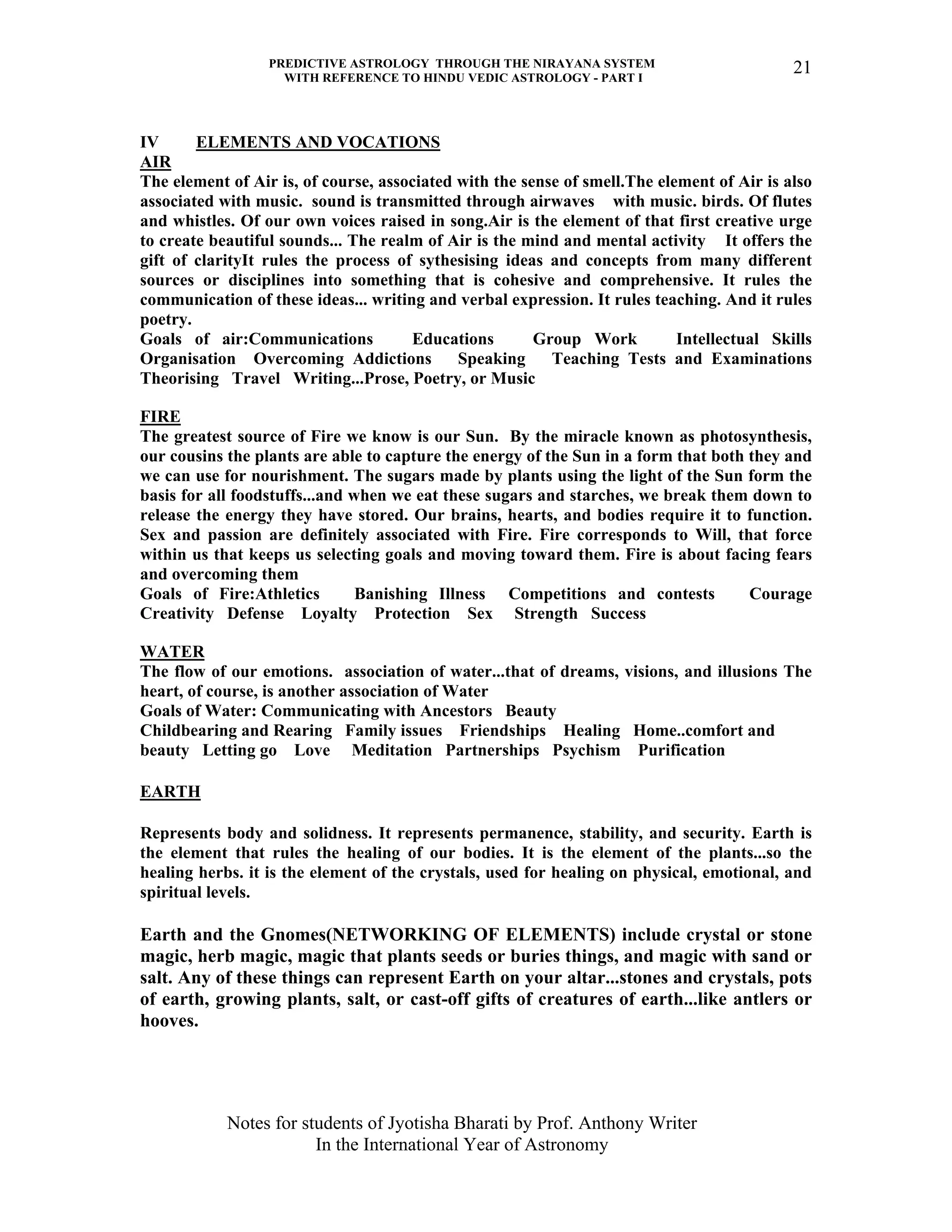 PREDICTIVE ASTROLOGY THROUGH THE NIRAYANA SYSTEM
WITH REFERENCE TO HINDU VEDIC ASTROLOGY - PART I
Notes for students of Jyotisha Bharati by Prof. Anthony Writer
In the International Year of Astronomy
21
IV ELEMENTS AND VOCATIONS
AIR
The element of Air is, of course, associated with the sense of smell.The element of Air is also
associated with music. sound is transmitted through airwaves with music. birds. Of flutes
and whistles. Of our own voices raised in song.Air is the element of that first creative urge
to create beautiful sounds... The realm of Air is the mind and mental activity It offers the
gift of clarityIt rules the process of sythesising ideas and concepts from many different
sources or disciplines into something that is cohesive and comprehensive. It rules the
communication of these ideas... writing and verbal expression. It rules teaching. And it rules
poetry.
Goals of air:Communications Educations Group Work Intellectual Skills
Organisation Overcoming Addictions Speaking Teaching Tests and Examinations
Theorising Travel Writing...Prose, Poetry, or Music
FIRE
The greatest source of Fire we know is our Sun. By the miracle known as photosynthesis,
our cousins the plants are able to capture the energy of the Sun in a form that both they and
we can use for nourishment. The sugars made by plants using the light of the Sun form the
basis for all foodstuffs...and when we eat these sugars and starches, we break them down to
release the energy they have stored. Our brains, hearts, and bodies require it to function.
Sex and passion are definitely associated with Fire. Fire corresponds to Will, that force
within us that keeps us selecting goals and moving toward them. Fire is about facing fears
and overcoming them
Goals of Fire:Athletics Banishing Illness Competitions and contests Courage
Creativity Defense Loyalty Protection Sex Strength Success
WATER
The flow of our emotions. association of water...that of dreams, visions, and illusions The
heart, of course, is another association of Water
Goals of Water: Communicating with Ancestors Beauty
Childbearing and Rearing Family issues Friendships Healing Home..comfort and
beauty Letting go Love Meditation Partnerships Psychism Purification
EARTH
Represents body and solidness. It represents permanence, stability, and security. Earth is
the element that rules the healing of our bodies. It is the element of the plants...so the
healing herbs. it is the element of the crystals, used for healing on physical, emotional, and
spiritual levels.
Earth and the Gnomes(NETWORKING OF ELEMENTS) include crystal or stone
magic, herb magic, magic that plants seeds or buries things, and magic with sand or
salt. Any of these things can represent Earth on your altar...stones and crystals, pots
of earth, growing plants, salt, or cast-off gifts of creatures of earth...like antlers or
hooves.
 