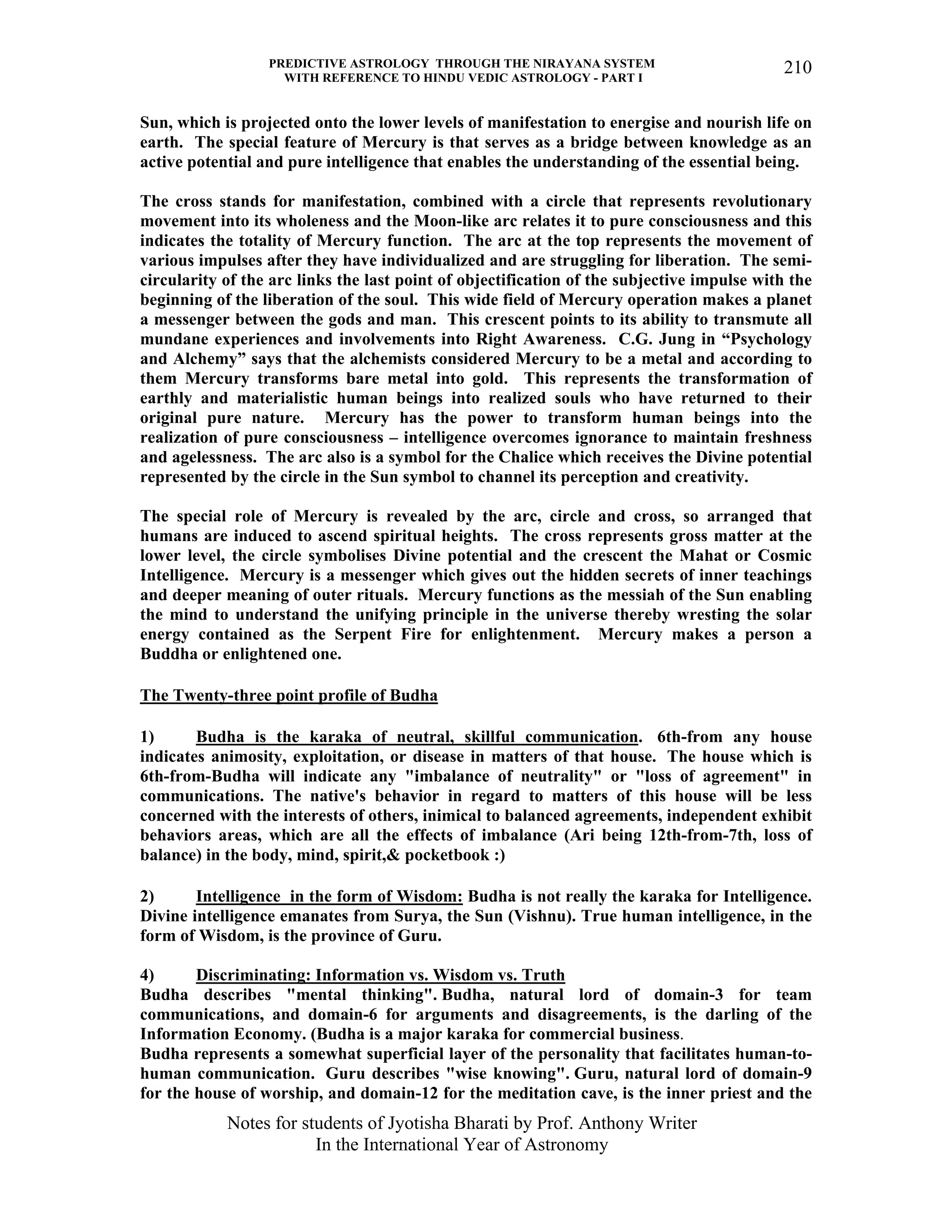 PREDICTIVE ASTROLOGY THROUGH THE NIRAYANA SYSTEM
WITH REFERENCE TO HINDU VEDIC ASTROLOGY - PART I
Notes for students of Jyotisha Bharati by Prof. Anthony Writer
In the International Year of Astronomy
210
Sun, which is projected onto the lower levels of manifestation to energise and nourish life on
earth. The special feature of Mercury is that serves as a bridge between knowledge as an
active potential and pure intelligence that enables the understanding of the essential being.
The cross stands for manifestation, combined with a circle that represents revolutionary
movement into its wholeness and the Moon-like arc relates it to pure consciousness and this
indicates the totality of Mercury function. The arc at the top represents the movement of
various impulses after they have individualized and are struggling for liberation. The semi-
circularity of the arc links the last point of objectification of the subjective impulse with the
beginning of the liberation of the soul. This wide field of Mercury operation makes a planet
a messenger between the gods and man. This crescent points to its ability to transmute all
mundane experiences and involvements into Right Awareness. C.G. Jung in “Psychology
and Alchemy” says that the alchemists considered Mercury to be a metal and according to
them Mercury transforms bare metal into gold. This represents the transformation of
earthly and materialistic human beings into realized souls who have returned to their
original pure nature. Mercury has the power to transform human beings into the
realization of pure consciousness – intelligence overcomes ignorance to maintain freshness
and agelessness. The arc also is a symbol for the Chalice which receives the Divine potential
represented by the circle in the Sun symbol to channel its perception and creativity.
The special role of Mercury is revealed by the arc, circle and cross, so arranged that
humans are induced to ascend spiritual heights. The cross represents gross matter at the
lower level, the circle symbolises Divine potential and the crescent the Mahat or Cosmic
Intelligence. Mercury is a messenger which gives out the hidden secrets of inner teachings
and deeper meaning of outer rituals. Mercury functions as the messiah of the Sun enabling
the mind to understand the unifying principle in the universe thereby wresting the solar
energy contained as the Serpent Fire for enlightenment. Mercury makes a person a
Buddha or enlightened one.
The Twenty-three point profile of Budha
1) Budha is the karaka of neutral, skillful communication. 6th-from any house
indicates animosity, exploitation, or disease in matters of that house. The house which is
6th-from-Budha will indicate any "imbalance of neutrality" or "loss of agreement" in
communications. The native's behavior in regard to matters of this house will be less
concerned with the interests of others, inimical to balanced agreements, independent exhibit
behaviors areas, which are all the effects of imbalance (Ari being 12th-from-7th, loss of
balance) in the body, mind, spirit,& pocketbook :)
2) Intelligence in the form of Wisdom: Budha is not really the karaka for Intelligence.
Divine intelligence emanates from Surya, the Sun (Vishnu). True human intelligence, in the
form of Wisdom, is the province of Guru.
4) Discriminating: Information vs. Wisdom vs. Truth
Budha describes "mental thinking". Budha, natural lord of domain-3 for team
communications, and domain-6 for arguments and disagreements, is the darling of the
Information Economy. (Budha is a major karaka for commercial business.
Budha represents a somewhat superficial layer of the personality that facilitates human-to-
human communication. Guru describes "wise knowing". Guru, natural lord of domain-9
for the house of worship, and domain-12 for the meditation cave, is the inner priest and the
 