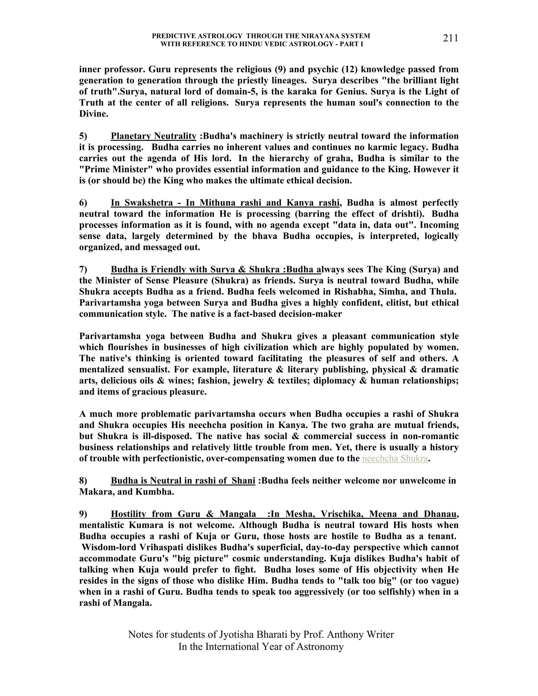 PREDICTIVE ASTROLOGY THROUGH THE NIRAYANA SYSTEM
WITH REFERENCE TO HINDU VEDIC ASTROLOGY - PART I
Notes for students of Jyotisha Bharati by Prof. Anthony Writer
In the International Year of Astronomy
211
inner professor. Guru represents the religious (9) and psychic (12) knowledge passed from
generation to generation through the priestly lineages. Surya describes "the brilliant light
of truth".Surya, natural lord of domain-5, is the karaka for Genius. Surya is the Light of
Truth at the center of all religions. Surya represents the human soul's connection to the
Divine.
5) Planetary Neutrality :Budha's machinery is strictly neutral toward the information
it is processing. Budha carries no inherent values and continues no karmic legacy. Budha
carries out the agenda of His lord. In the hierarchy of graha, Budha is similar to the
"Prime Minister" who provides essential information and guidance to the King. However it
is (or should be) the King who makes the ultimate ethical decision.
6) In Swakshetra - In Mithuna rashi and Kanya rashi, Budha is almost perfectly
neutral toward the information He is processing (barring the effect of drishti). Budha
processes information as it is found, with no agenda except "data in, data out". Incoming
sense data, largely determined by the bhava Budha occupies, is interpreted, logically
organized, and messaged out.
7) Budha is Friendly with Surya & Shukra :Budha always sees The King (Surya) and
the Minister of Sense Pleasure (Shukra) as friends. Surya is neutral toward Budha, while
Shukra accepts Budha as a friend. Budha feels welcomed in Rishabha, Simha, and Thula.
Parivartamsha yoga between Surya and Budha gives a highly confident, elitist, but ethical
communication style. The native is a fact-based decision-maker
Parivartamsha yoga between Budha and Shukra gives a pleasant communication style
which flourishes in businesses of high civilization which are highly populated by women.
The native's thinking is oriented toward facilitating the pleasures of self and others. A
mentalized sensualist. For example, literature & literary publishing, physical & dramatic
arts, delicious oils & wines; fashion, jewelry & textiles; diplomacy & human relationships;
and items of gracious pleasure.
A much more problematic parivartamsha occurs when Budha occupies a rashi of Shukra
and Shukra occupies His neechcha position in Kanya. The two graha are mutual friends,
but Shukra is ill-disposed. The native has social & commercial success in non-romantic
business relationships and relatively little trouble from men. Yet, there is usually a history
of trouble with perfectionistic, over-compensating women due to the neechcha Shukra.
8) Budha is Neutral in rashi of Shani :Budha feels neither welcome nor unwelcome in
Makara, and Kumbha.
9) Hostility from Guru & Mangala :In Mesha, Vrischika, Meena and Dhanau,
mentalistic Kumara is not welcome. Although Budha is neutral toward His hosts when
Budha occupies a rashi of Kuja or Guru, those hosts are hostile to Budha as a tenant.
Wisdom-lord Vrihaspati dislikes Budha's superficial, day-to-day perspective which cannot
accommodate Guru's "big picture" cosmic understanding. Kuja dislikes Budha's habit of
talking when Kuja would prefer to fight. Budha loses some of His objectivity when He
resides in the signs of those who dislike Him. Budha tends to "talk too big" (or too vague)
when in a rashi of Guru. Budha tends to speak too aggressively (or too selfishly) when in a
rashi of Mangala.
 