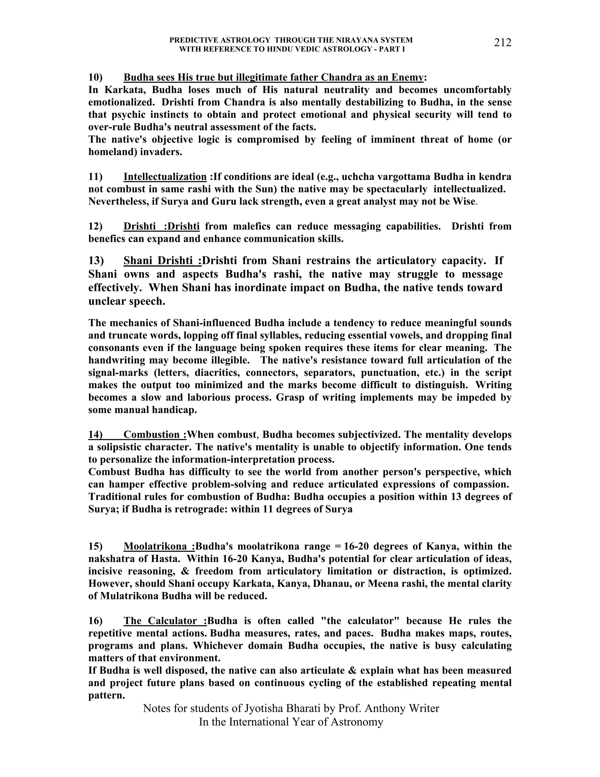 PREDICTIVE ASTROLOGY THROUGH THE NIRAYANA SYSTEM
WITH REFERENCE TO HINDU VEDIC ASTROLOGY - PART I
Notes for students of Jyotisha Bharati by Prof. Anthony Writer
In the International Year of Astronomy
212
10) Budha sees His true but illegitimate father Chandra as an Enemy:
In Karkata, Budha loses much of His natural neutrality and becomes uncomfortably
emotionalized. Drishti from Chandra is also mentally destabilizing to Budha, in the sense
that psychic instincts to obtain and protect emotional and physical security will tend to
over-rule Budha's neutral assessment of the facts.
The native's objective logic is compromised by feeling of imminent threat of home (or
homeland) invaders.
11) Intellectualization :If conditions are ideal (e.g., uchcha vargottama Budha in kendra
not combust in same rashi with the Sun) the native may be spectacularly intellectualized.
Nevertheless, if Surya and Guru lack strength, even a great analyst may not be Wise.
12) Drishti :Drishti from malefics can reduce messaging capabilities. Drishti from
benefics can expand and enhance communication skills.
13) Shani Drishti :Drishti from Shani restrains the articulatory capacity. If
Shani owns and aspects Budha's rashi, the native may struggle to message
effectively. When Shani has inordinate impact on Budha, the native tends toward
unclear speech.
The mechanics of Shani-influenced Budha include a tendency to reduce meaningful sounds
and truncate words, lopping off final syllables, reducing essential vowels, and dropping final
consonants even if the language being spoken requires these items for clear meaning. The
handwriting may become illegible. The native's resistance toward full articulation of the
signal-marks (letters, diacritics, connectors, separators, punctuation, etc.) in the script
makes the output too minimized and the marks become difficult to distinguish. Writing
becomes a slow and laborious process. Grasp of writing implements may be impeded by
some manual handicap.
14) Combustion :When combust, Budha becomes subjectivized. The mentality develops
a solipsistic character. The native's mentality is unable to objectify information. One tends
to personalize the information-interpretation process.
Combust Budha has difficulty to see the world from another person's perspective, which
can hamper effective problem-solving and reduce articulated expressions of compassion.
Traditional rules for combustion of Budha: Budha occupies a position within 13 degrees of
Surya; if Budha is retrograde: within 11 degrees of Surya
15) Moolatrikona :Budha's moolatrikona range = 16-20 degrees of Kanya, within the
nakshatra of Hasta. Within 16-20 Kanya, Budha's potential for clear articulation of ideas,
incisive reasoning, & freedom from articulatory limitation or distraction, is optimized.
However, should Shani occupy Karkata, Kanya, Dhanau, or Meena rashi, the mental clarity
of Mulatrikona Budha will be reduced.
16) The Calculator :Budha is often called "the calculator" because He rules the
repetitive mental actions. Budha measures, rates, and paces. Budha makes maps, routes,
programs and plans. Whichever domain Budha occupies, the native is busy calculating
matters of that environment.
If Budha is well disposed, the native can also articulate & explain what has been measured
and project future plans based on continuous cycling of the established repeating mental
pattern.
 