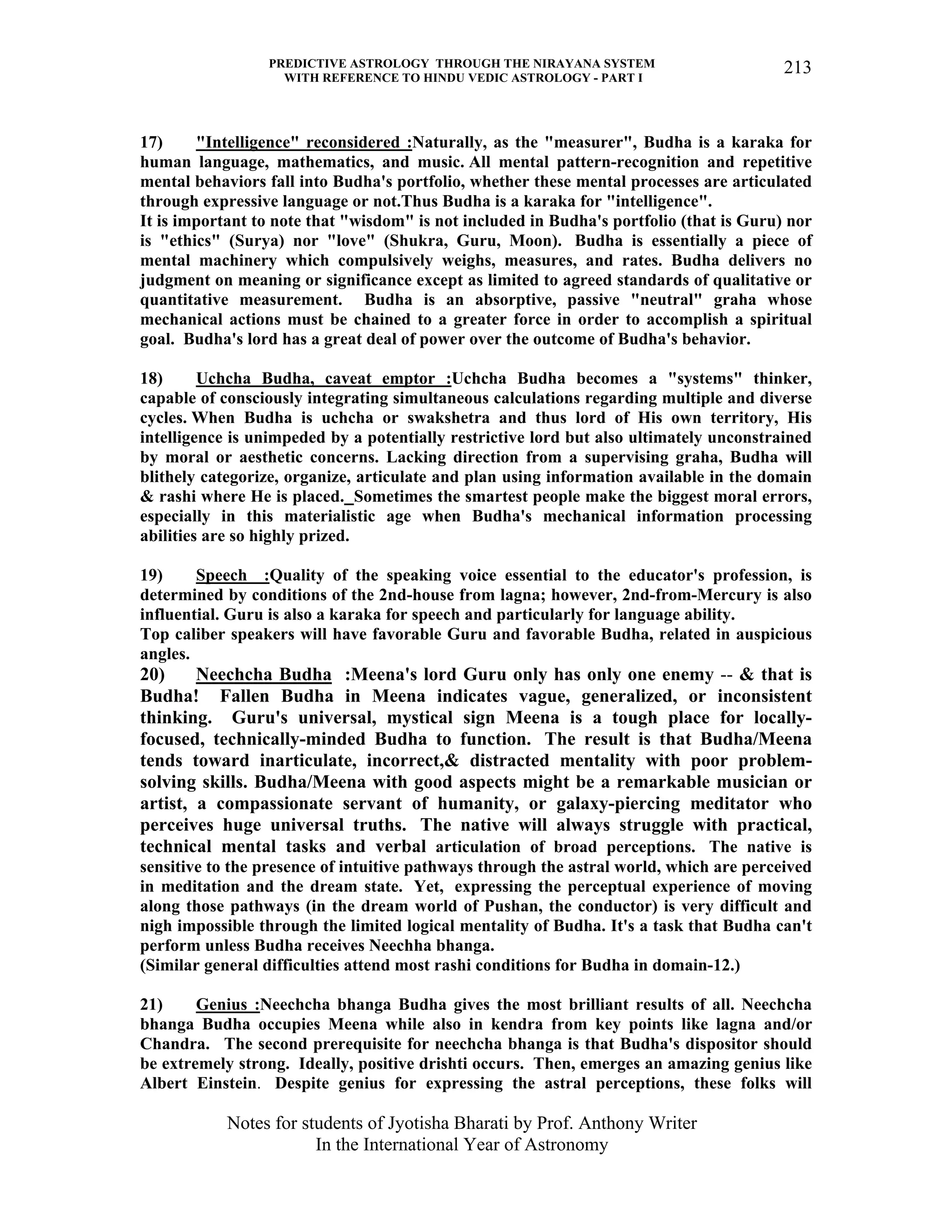 PREDICTIVE ASTROLOGY THROUGH THE NIRAYANA SYSTEM
WITH REFERENCE TO HINDU VEDIC ASTROLOGY - PART I
Notes for students of Jyotisha Bharati by Prof. Anthony Writer
In the International Year of Astronomy
213
17) "Intelligence" reconsidered :Naturally, as the "measurer", Budha is a karaka for
human language, mathematics, and music. All mental pattern-recognition and repetitive
mental behaviors fall into Budha's portfolio, whether these mental processes are articulated
through expressive language or not.Thus Budha is a karaka for "intelligence".
It is important to note that "wisdom" is not included in Budha's portfolio (that is Guru) nor
is "ethics" (Surya) nor "love" (Shukra, Guru, Moon). Budha is essentially a piece of
mental machinery which compulsively weighs, measures, and rates. Budha delivers no
judgment on meaning or significance except as limited to agreed standards of qualitative or
quantitative measurement. Budha is an absorptive, passive "neutral" graha whose
mechanical actions must be chained to a greater force in order to accomplish a spiritual
goal. Budha's lord has a great deal of power over the outcome of Budha's behavior.
18) Uchcha Budha, caveat emptor :Uchcha Budha becomes a "systems" thinker,
capable of consciously integrating simultaneous calculations regarding multiple and diverse
cycles. When Budha is uchcha or swakshetra and thus lord of His own territory, His
intelligence is unimpeded by a potentially restrictive lord but also ultimately unconstrained
by moral or aesthetic concerns. Lacking direction from a supervising graha, Budha will
blithely categorize, organize, articulate and plan using information available in the domain
& rashi where He is placed. Sometimes the smartest people make the biggest moral errors,
especially in this materialistic age when Budha's mechanical information processing
abilities are so highly prized.
19) Speech :Quality of the speaking voice essential to the educator's profession, is
determined by conditions of the 2nd-house from lagna; however, 2nd-from-Mercury is also
influential. Guru is also a karaka for speech and particularly for language ability.
Top caliber speakers will have favorable Guru and favorable Budha, related in auspicious
angles.
20) Neechcha Budha :Meena's lord Guru only has only one enemy -- & that is
Budha! Fallen Budha in Meena indicates vague, generalized, or inconsistent
thinking. Guru's universal, mystical sign Meena is a tough place for locally-
focused, technically-minded Budha to function. The result is that Budha/Meena
tends toward inarticulate, incorrect,& distracted mentality with poor problem-
solving skills. Budha/Meena with good aspects might be a remarkable musician or
artist, a compassionate servant of humanity, or galaxy-piercing meditator who
perceives huge universal truths. The native will always struggle with practical,
technical mental tasks and verbal articulation of broad perceptions. The native is
sensitive to the presence of intuitive pathways through the astral world, which are perceived
in meditation and the dream state. Yet, expressing the perceptual experience of moving
along those pathways (in the dream world of Pushan, the conductor) is very difficult and
nigh impossible through the limited logical mentality of Budha. It's a task that Budha can't
perform unless Budha receives Neechha bhanga.
(Similar general difficulties attend most rashi conditions for Budha in domain-12.)
21) Genius :Neechcha bhanga Budha gives the most brilliant results of all. Neechcha
bhanga Budha occupies Meena while also in kendra from key points like lagna and/or
Chandra. The second prerequisite for neechcha bhanga is that Budha's dispositor should
be extremely strong. Ideally, positive drishti occurs. Then, emerges an amazing genius like
Albert Einstein. Despite genius for expressing the astral perceptions, these folks will
 