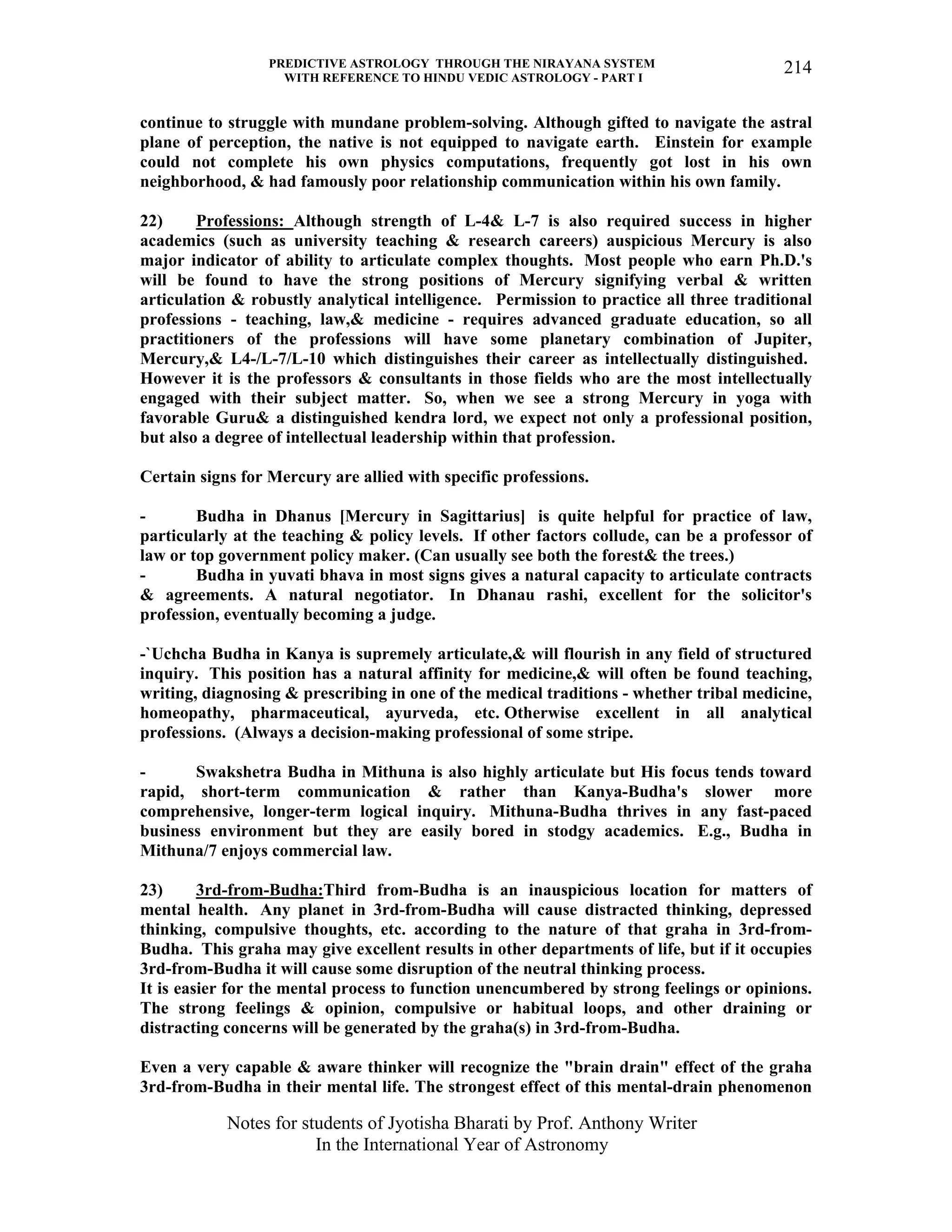 PREDICTIVE ASTROLOGY THROUGH THE NIRAYANA SYSTEM
WITH REFERENCE TO HINDU VEDIC ASTROLOGY - PART I
Notes for students of Jyotisha Bharati by Prof. Anthony Writer
In the International Year of Astronomy
214
continue to struggle with mundane problem-solving. Although gifted to navigate the astral
plane of perception, the native is not equipped to navigate earth. Einstein for example
could not complete his own physics computations, frequently got lost in his own
neighborhood, & had famously poor relationship communication within his own family.
22) Professions: Although strength of L-4& L-7 is also required success in higher
academics (such as university teaching & research careers) auspicious Mercury is also
major indicator of ability to articulate complex thoughts. Most people who earn Ph.D.'s
will be found to have the strong positions of Mercury signifying verbal & written
articulation & robustly analytical intelligence. Permission to practice all three traditional
professions - teaching, law,& medicine - requires advanced graduate education, so all
practitioners of the professions will have some planetary combination of Jupiter,
Mercury,& L4-/L-7/L-10 which distinguishes their career as intellectually distinguished.
However it is the professors & consultants in those fields who are the most intellectually
engaged with their subject matter. So, when we see a strong Mercury in yoga with
favorable Guru& a distinguished kendra lord, we expect not only a professional position,
but also a degree of intellectual leadership within that profession.
Certain signs for Mercury are allied with specific professions.
- Budha in Dhanus [Mercury in Sagittarius] is quite helpful for practice of law,
particularly at the teaching & policy levels. If other factors collude, can be a professor of
law or top government policy maker. (Can usually see both the forest& the trees.)
- Budha in yuvati bhava in most signs gives a natural capacity to articulate contracts
& agreements. A natural negotiator. In Dhanau rashi, excellent for the solicitor's
profession, eventually becoming a judge.
-`Uchcha Budha in Kanya is supremely articulate,& will flourish in any field of structured
inquiry. This position has a natural affinity for medicine,& will often be found teaching,
writing, diagnosing & prescribing in one of the medical traditions - whether tribal medicine,
homeopathy, pharmaceutical, ayurveda, etc. Otherwise excellent in all analytical
professions. (Always a decision-making professional of some stripe.
- Swakshetra Budha in Mithuna is also highly articulate but His focus tends toward
rapid, short-term communication & rather than Kanya-Budha's slower more
comprehensive, longer-term logical inquiry. Mithuna-Budha thrives in any fast-paced
business environment but they are easily bored in stodgy academics. E.g., Budha in
Mithuna/7 enjoys commercial law.
23) 3rd-from-Budha:Third from-Budha is an inauspicious location for matters of
mental health. Any planet in 3rd-from-Budha will cause distracted thinking, depressed
thinking, compulsive thoughts, etc. according to the nature of that graha in 3rd-from-
Budha. This graha may give excellent results in other departments of life, but if it occupies
3rd-from-Budha it will cause some disruption of the neutral thinking process.
It is easier for the mental process to function unencumbered by strong feelings or opinions.
The strong feelings & opinion, compulsive or habitual loops, and other draining or
distracting concerns will be generated by the graha(s) in 3rd-from-Budha.
Even a very capable & aware thinker will recognize the "brain drain" effect of the graha
3rd-from-Budha in their mental life. The strongest effect of this mental-drain phenomenon
 