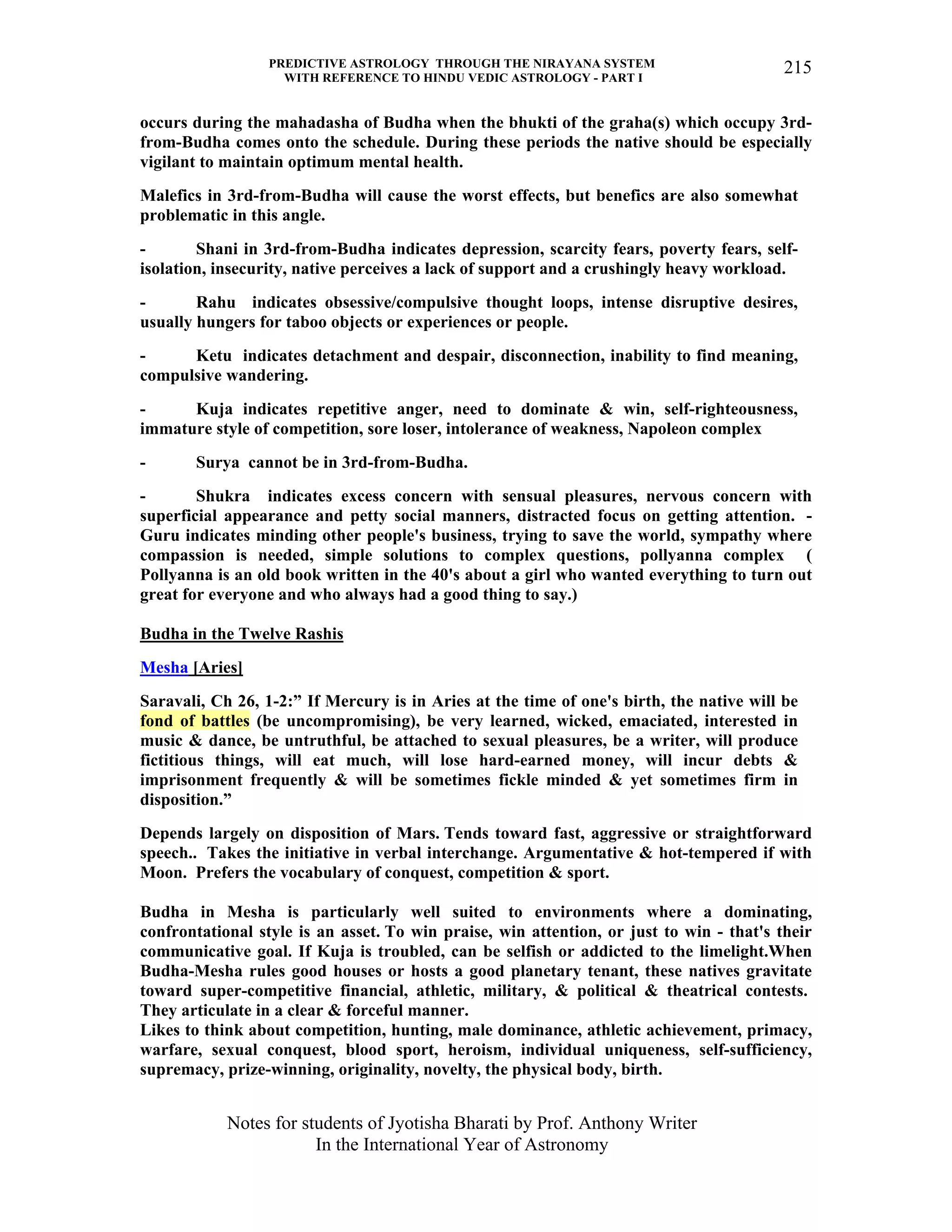 PREDICTIVE ASTROLOGY THROUGH THE NIRAYANA SYSTEM
WITH REFERENCE TO HINDU VEDIC ASTROLOGY - PART I
Notes for students of Jyotisha Bharati by Prof. Anthony Writer
In the International Year of Astronomy
215
occurs during the mahadasha of Budha when the bhukti of the graha(s) which occupy 3rd-
from-Budha comes onto the schedule. During these periods the native should be especially
vigilant to maintain optimum mental health.
Malefics in 3rd-from-Budha will cause the worst effects, but benefics are also somewhat
problematic in this angle.
- Shani in 3rd-from-Budha indicates depression, scarcity fears, poverty fears, self-
isolation, insecurity, native perceives a lack of support and a crushingly heavy workload.
- Rahu indicates obsessive/compulsive thought loops, intense disruptive desires,
usually hungers for taboo objects or experiences or people.
- Ketu indicates detachment and despair, disconnection, inability to find meaning,
compulsive wandering.
- Kuja indicates repetitive anger, need to dominate & win, self-righteousness,
immature style of competition, sore loser, intolerance of weakness, Napoleon complex
- Surya cannot be in 3rd-from-Budha.
- Shukra indicates excess concern with sensual pleasures, nervous concern with
superficial appearance and petty social manners, distracted focus on getting attention. -
Guru indicates minding other people's business, trying to save the world, sympathy where
compassion is needed, simple solutions to complex questions, pollyanna complex (
Pollyanna is an old book written in the 40's about a girl who wanted everything to turn out
great for everyone and who always had a good thing to say.)
Budha in the Twelve Rashis
Mesha [Aries]
Saravali, Ch 26, 1-2:” If Mercury is in Aries at the time of one's birth, the native will be
fond of battles (be uncompromising), be very learned, wicked, emaciated, interested in
music & dance, be untruthful, be attached to sexual pleasures, be a writer, will produce
fictitious things, will eat much, will lose hard-earned money, will incur debts &
imprisonment frequently & will be sometimes fickle minded & yet sometimes firm in
disposition.”
Depends largely on disposition of Mars. Tends toward fast, aggressive or straightforward
speech.. Takes the initiative in verbal interchange. Argumentative & hot-tempered if with
Moon. Prefers the vocabulary of conquest, competition & sport.
Budha in Mesha is particularly well suited to environments where a dominating,
confrontational style is an asset. To win praise, win attention, or just to win - that's their
communicative goal. If Kuja is troubled, can be selfish or addicted to the limelight.When
Budha-Mesha rules good houses or hosts a good planetary tenant, these natives gravitate
toward super-competitive financial, athletic, military, & political & theatrical contests.
They articulate in a clear & forceful manner.
Likes to think about competition, hunting, male dominance, athletic achievement, primacy,
warfare, sexual conquest, blood sport, heroism, individual uniqueness, self-sufficiency,
supremacy, prize-winning, originality, novelty, the physical body, birth.
 
