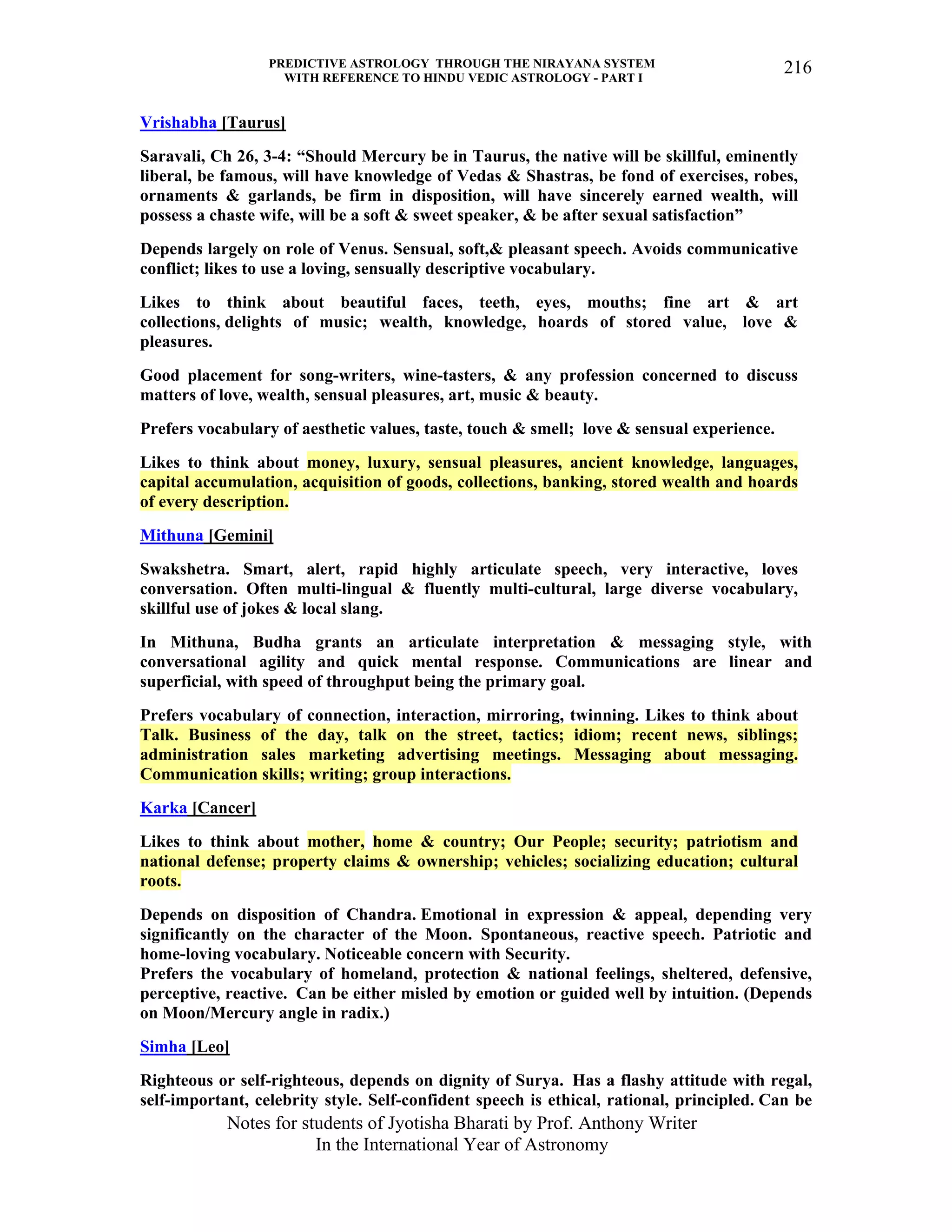 PREDICTIVE ASTROLOGY THROUGH THE NIRAYANA SYSTEM
WITH REFERENCE TO HINDU VEDIC ASTROLOGY - PART I
Notes for students of Jyotisha Bharati by Prof. Anthony Writer
In the International Year of Astronomy
216
Vrishabha [Taurus]
Saravali, Ch 26, 3-4: “Should Mercury be in Taurus, the native will be skillful, eminently
liberal, be famous, will have knowledge of Vedas & Shastras, be fond of exercises, robes,
ornaments & garlands, be firm in disposition, will have sincerely earned wealth, will
possess a chaste wife, will be a soft & sweet speaker, & be after sexual satisfaction”
Depends largely on role of Venus. Sensual, soft,& pleasant speech. Avoids communicative
conflict; likes to use a loving, sensually descriptive vocabulary.
Likes to think about beautiful faces, teeth, eyes, mouths; fine art & art
collections, delights of music; wealth, knowledge, hoards of stored value, love &
pleasures.
Good placement for song-writers, wine-tasters, & any profession concerned to discuss
matters of love, wealth, sensual pleasures, art, music & beauty.
Prefers vocabulary of aesthetic values, taste, touch & smell; love & sensual experience.
Likes to think about money, luxury, sensual pleasures, ancient knowledge, languages,
capital accumulation, acquisition of goods, collections, banking, stored wealth and hoards
of every description.
Mithuna [Gemini]
Swakshetra. Smart, alert, rapid highly articulate speech, very interactive, loves
conversation. Often multi-lingual & fluently multi-cultural, large diverse vocabulary,
skillful use of jokes & local slang.
In Mithuna, Budha grants an articulate interpretation & messaging style, with
conversational agility and quick mental response. Communications are linear and
superficial, with speed of throughput being the primary goal.
Prefers vocabulary of connection, interaction, mirroring, twinning. Likes to think about
Talk. Business of the day, talk on the street, tactics; idiom; recent news, siblings;
administration sales marketing advertising meetings. Messaging about messaging.
Communication skills; writing; group interactions.
Karka [Cancer]
Likes to think about mother, home & country; Our People; security; patriotism and
national defense; property claims & ownership; vehicles; socializing education; cultural
roots.
Depends on disposition of Chandra. Emotional in expression & appeal, depending very
significantly on the character of the Moon. Spontaneous, reactive speech. Patriotic and
home-loving vocabulary. Noticeable concern with Security.
Prefers the vocabulary of homeland, protection & national feelings, sheltered, defensive,
perceptive, reactive. Can be either misled by emotion or guided well by intuition. (Depends
on Moon/Mercury angle in radix.)
Simha [Leo]
Righteous or self-righteous, depends on dignity of Surya. Has a flashy attitude with regal,
self-important, celebrity style. Self-confident speech is ethical, rational, principled. Can be
 