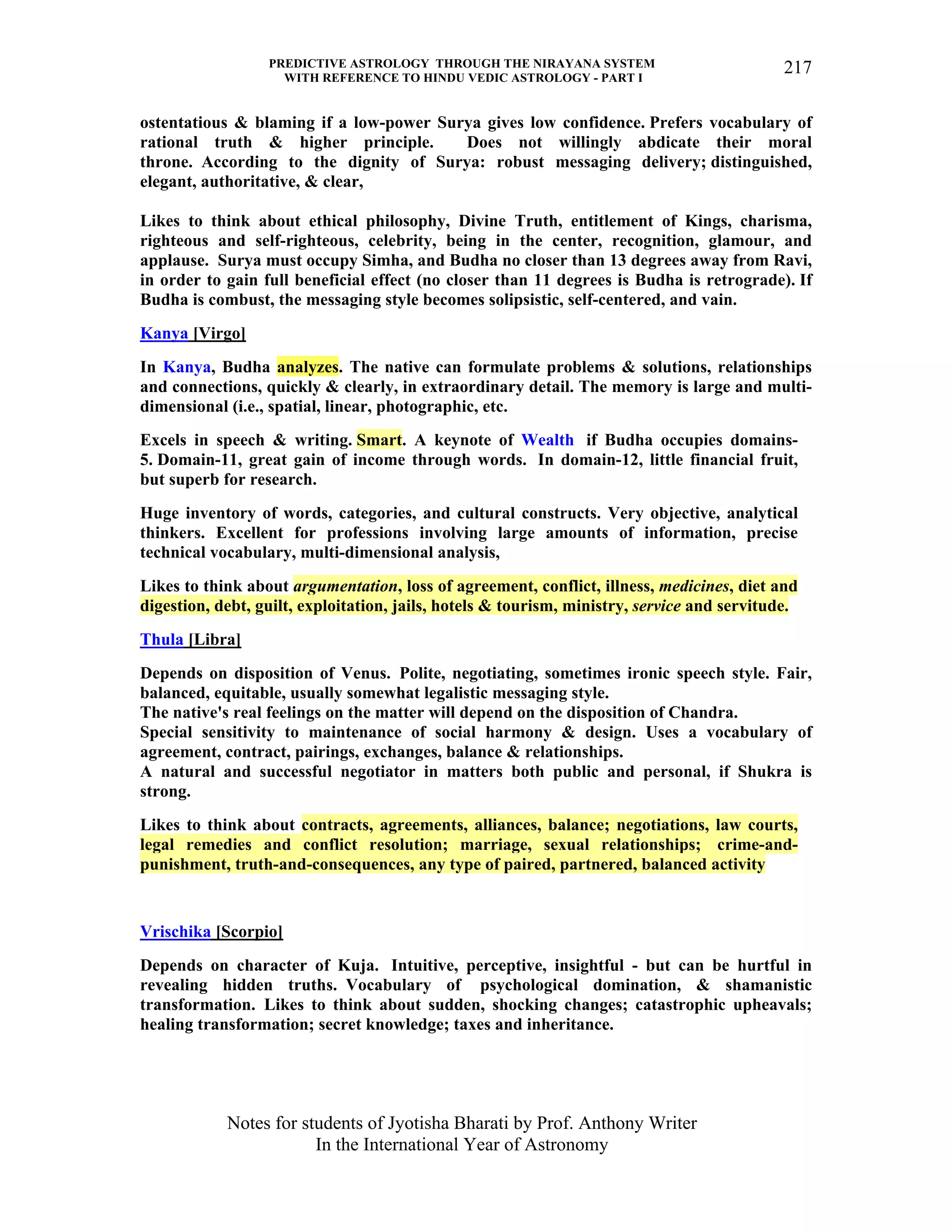 PREDICTIVE ASTROLOGY THROUGH THE NIRAYANA SYSTEM
WITH REFERENCE TO HINDU VEDIC ASTROLOGY - PART I
Notes for students of Jyotisha Bharati by Prof. Anthony Writer
In the International Year of Astronomy
217
ostentatious & blaming if a low-power Surya gives low confidence. Prefers vocabulary of
rational truth & higher principle. Does not willingly abdicate their moral
throne. According to the dignity of Surya: robust messaging delivery; distinguished,
elegant, authoritative, & clear,
Likes to think about ethical philosophy, Divine Truth, entitlement of Kings, charisma,
righteous and self-righteous, celebrity, being in the center, recognition, glamour, and
applause. Surya must occupy Simha, and Budha no closer than 13 degrees away from Ravi,
in order to gain full beneficial effect (no closer than 11 degrees is Budha is retrograde). If
Budha is combust, the messaging style becomes solipsistic, self-centered, and vain.
Kanya [Virgo]
In Kanya, Budha analyzes. The native can formulate problems & solutions, relationships
and connections, quickly & clearly, in extraordinary detail. The memory is large and multi-
dimensional (i.e., spatial, linear, photographic, etc.
Excels in speech & writing. Smart. A keynote of Wealth if Budha occupies domains-
5. Domain-11, great gain of income through words. In domain-12, little financial fruit,
but superb for research.
Huge inventory of words, categories, and cultural constructs. Very objective, analytical
thinkers. Excellent for professions involving large amounts of information, precise
technical vocabulary, multi-dimensional analysis,
Likes to think about argumentation, loss of agreement, conflict, illness, medicines, diet and
digestion, debt, guilt, exploitation, jails, hotels & tourism, ministry, service and servitude.
Thula [Libra]
Depends on disposition of Venus. Polite, negotiating, sometimes ironic speech style. Fair,
balanced, equitable, usually somewhat legalistic messaging style.
The native's real feelings on the matter will depend on the disposition of Chandra.
Special sensitivity to maintenance of social harmony & design. Uses a vocabulary of
agreement, contract, pairings, exchanges, balance & relationships.
A natural and successful negotiator in matters both public and personal, if Shukra is
strong.
Likes to think about contracts, agreements, alliances, balance; negotiations, law courts,
legal remedies and conflict resolution; marriage, sexual relationships; crime-and-
punishment, truth-and-consequences, any type of paired, partnered, balanced activity
Vrischika [Scorpio]
Depends on character of Kuja. Intuitive, perceptive, insightful - but can be hurtful in
revealing hidden truths. Vocabulary of psychological domination, & shamanistic
transformation. Likes to think about sudden, shocking changes; catastrophic upheavals;
healing transformation; secret knowledge; taxes and inheritance.
 