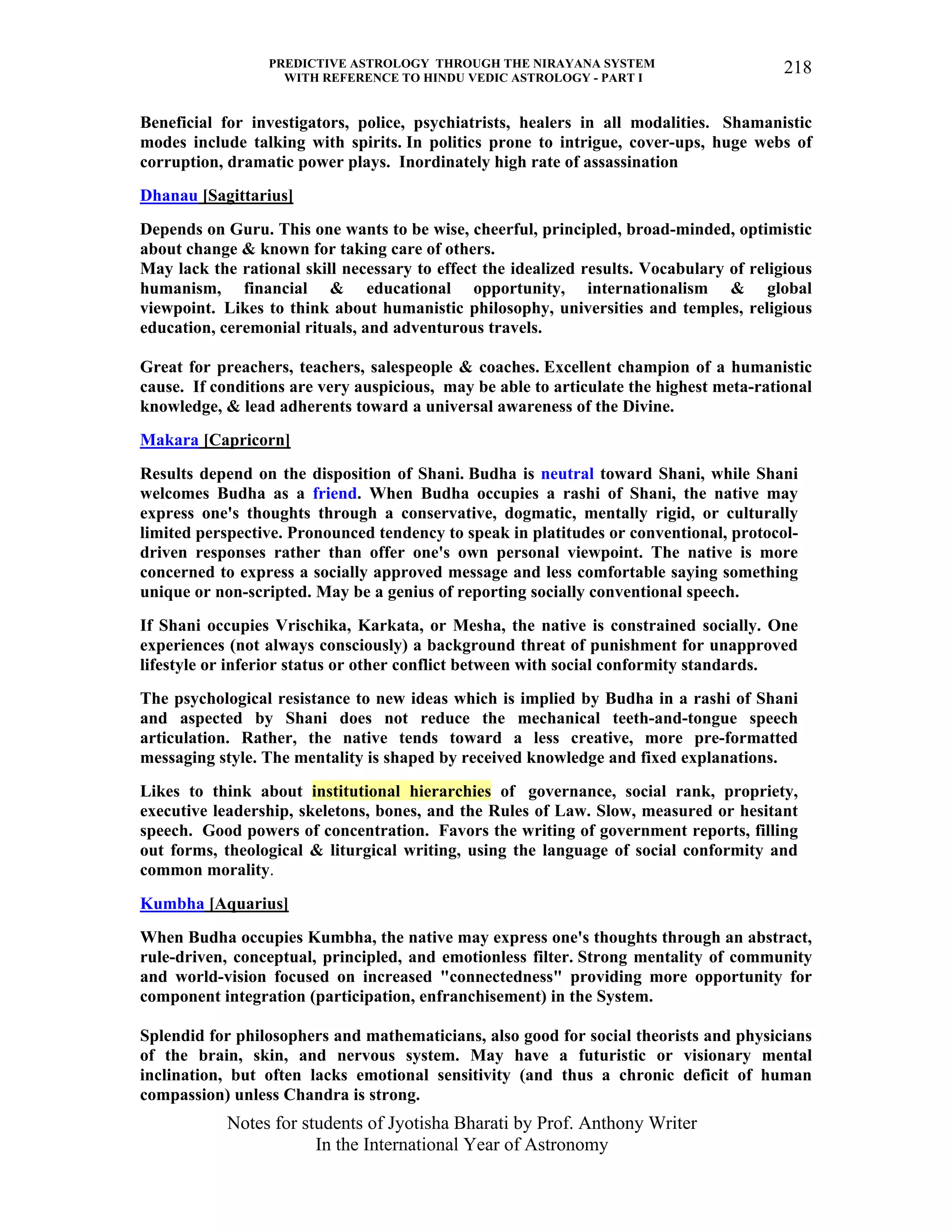 PREDICTIVE ASTROLOGY THROUGH THE NIRAYANA SYSTEM
WITH REFERENCE TO HINDU VEDIC ASTROLOGY - PART I
Notes for students of Jyotisha Bharati by Prof. Anthony Writer
In the International Year of Astronomy
218
Beneficial for investigators, police, psychiatrists, healers in all modalities. Shamanistic
modes include talking with spirits. In politics prone to intrigue, cover-ups, huge webs of
corruption, dramatic power plays. Inordinately high rate of assassination
Dhanau [Sagittarius]
Depends on Guru. This one wants to be wise, cheerful, principled, broad-minded, optimistic
about change & known for taking care of others.
May lack the rational skill necessary to effect the idealized results. Vocabulary of religious
humanism, financial & educational opportunity, internationalism & global
viewpoint. Likes to think about humanistic philosophy, universities and temples, religious
education, ceremonial rituals, and adventurous travels.
Great for preachers, teachers, salespeople & coaches. Excellent champion of a humanistic
cause. If conditions are very auspicious, may be able to articulate the highest meta-rational
knowledge, & lead adherents toward a universal awareness of the Divine.
Makara [Capricorn]
Results depend on the disposition of Shani. Budha is neutral toward Shani, while Shani
welcomes Budha as a friend. When Budha occupies a rashi of Shani, the native may
express one's thoughts through a conservative, dogmatic, mentally rigid, or culturally
limited perspective. Pronounced tendency to speak in platitudes or conventional, protocol-
driven responses rather than offer one's own personal viewpoint. The native is more
concerned to express a socially approved message and less comfortable saying something
unique or non-scripted. May be a genius of reporting socially conventional speech.
If Shani occupies Vrischika, Karkata, or Mesha, the native is constrained socially. One
experiences (not always consciously) a background threat of punishment for unapproved
lifestyle or inferior status or other conflict between with social conformity standards.
The psychological resistance to new ideas which is implied by Budha in a rashi of Shani
and aspected by Shani does not reduce the mechanical teeth-and-tongue speech
articulation. Rather, the native tends toward a less creative, more pre-formatted
messaging style. The mentality is shaped by received knowledge and fixed explanations.
Likes to think about institutional hierarchies of governance, social rank, propriety,
executive leadership, skeletons, bones, and the Rules of Law. Slow, measured or hesitant
speech. Good powers of concentration. Favors the writing of government reports, filling
out forms, theological & liturgical writing, using the language of social conformity and
common morality.
Kumbha [Aquarius]
When Budha occupies Kumbha, the native may express one's thoughts through an abstract,
rule-driven, conceptual, principled, and emotionless filter. Strong mentality of community
and world-vision focused on increased "connectedness" providing more opportunity for
component integration (participation, enfranchisement) in the System.
Splendid for philosophers and mathematicians, also good for social theorists and physicians
of the brain, skin, and nervous system. May have a futuristic or visionary mental
inclination, but often lacks emotional sensitivity (and thus a chronic deficit of human
compassion) unless Chandra is strong.
 