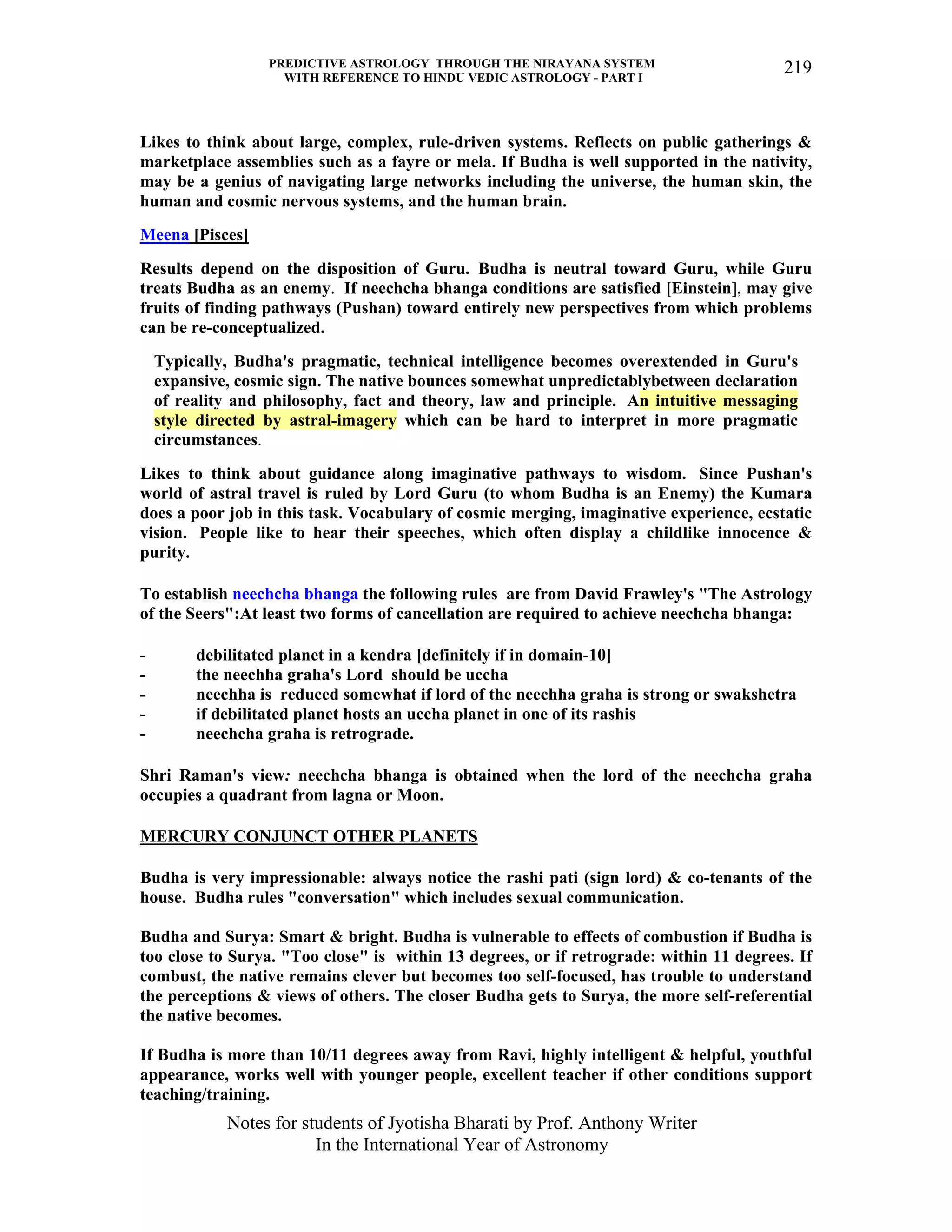 PREDICTIVE ASTROLOGY THROUGH THE NIRAYANA SYSTEM
WITH REFERENCE TO HINDU VEDIC ASTROLOGY - PART I
Notes for students of Jyotisha Bharati by Prof. Anthony Writer
In the International Year of Astronomy
219
Likes to think about large, complex, rule-driven systems. Reflects on public gatherings &
marketplace assemblies such as a fayre or mela. If Budha is well supported in the nativity,
may be a genius of navigating large networks including the universe, the human skin, the
human and cosmic nervous systems, and the human brain.
Meena [Pisces]
Results depend on the disposition of Guru. Budha is neutral toward Guru, while Guru
treats Budha as an enemy. If neechcha bhanga conditions are satisfied [Einstein], may give
fruits of finding pathways (Pushan) toward entirely new perspectives from which problems
can be re-conceptualized.
Typically, Budha's pragmatic, technical intelligence becomes overextended in Guru's
expansive, cosmic sign. The native bounces somewhat unpredictablybetween declaration
of reality and philosophy, fact and theory, law and principle. An intuitive messaging
style directed by astral-imagery which can be hard to interpret in more pragmatic
circumstances.
Likes to think about guidance along imaginative pathways to wisdom. Since Pushan's
world of astral travel is ruled by Lord Guru (to whom Budha is an Enemy) the Kumara
does a poor job in this task. Vocabulary of cosmic merging, imaginative experience, ecstatic
vision. People like to hear their speeches, which often display a childlike innocence &
purity.
To establish neechcha bhanga the following rules are from David Frawley's "The Astrology
of the Seers":At least two forms of cancellation are required to achieve neechcha bhanga:
- debilitated planet in a kendra [definitely if in domain-10]
- the neechha graha's Lord should be uccha
- neechha is reduced somewhat if lord of the neechha graha is strong or swakshetra
- if debilitated planet hosts an uccha planet in one of its rashis
- neechcha graha is retrograde.
Shri Raman's view: neechcha bhanga is obtained when the lord of the neechcha graha
occupies a quadrant from lagna or Moon.
MERCURY CONJUNCT OTHER PLANETS
Budha is very impressionable: always notice the rashi pati (sign lord) & co-tenants of the
house. Budha rules "conversation" which includes sexual communication.
Budha and Surya: Smart & bright. Budha is vulnerable to effects of combustion if Budha is
too close to Surya. "Too close" is within 13 degrees, or if retrograde: within 11 degrees. If
combust, the native remains clever but becomes too self-focused, has trouble to understand
the perceptions & views of others. The closer Budha gets to Surya, the more self-referential
the native becomes.
If Budha is more than 10/11 degrees away from Ravi, highly intelligent & helpful, youthful
appearance, works well with younger people, excellent teacher if other conditions support
teaching/training.
 