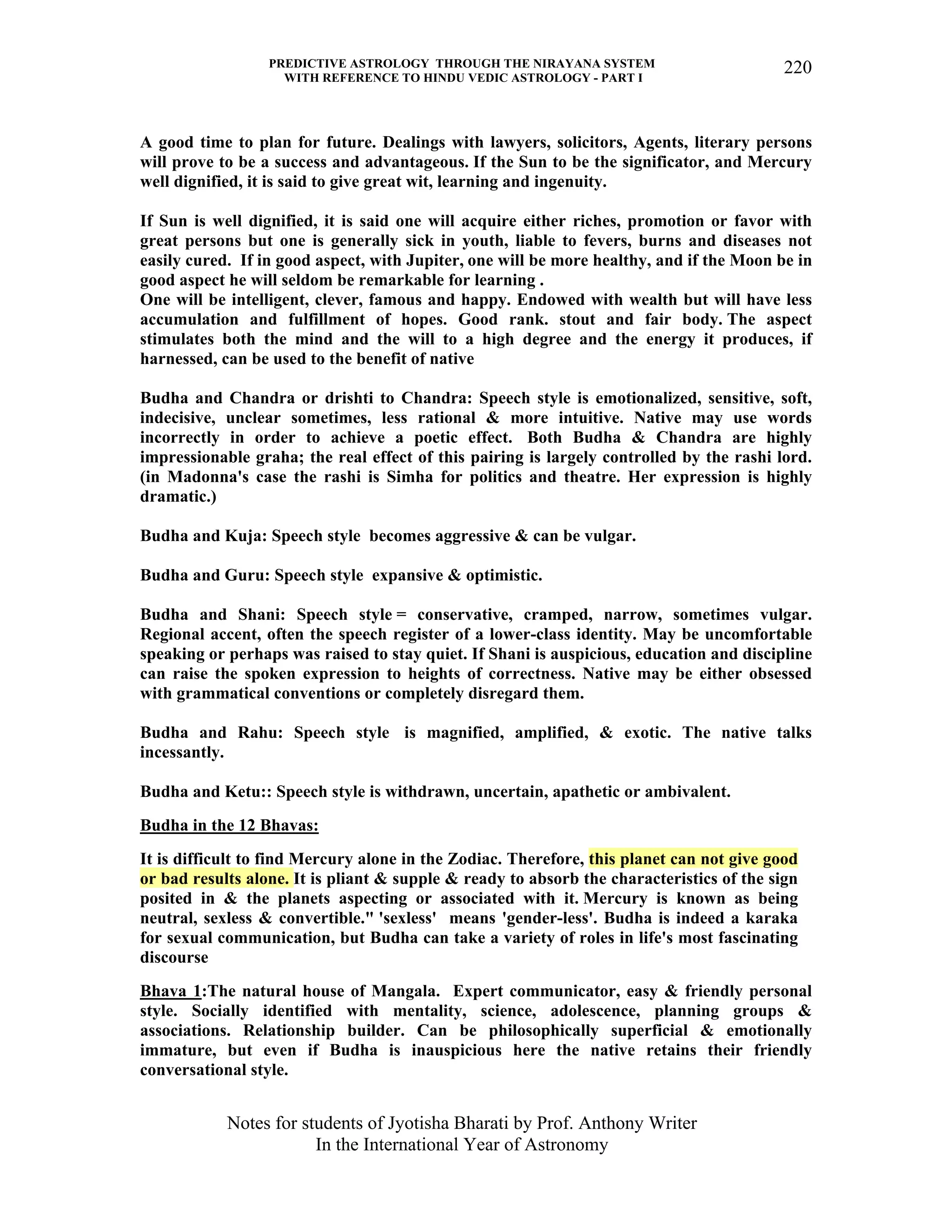 PREDICTIVE ASTROLOGY THROUGH THE NIRAYANA SYSTEM
WITH REFERENCE TO HINDU VEDIC ASTROLOGY - PART I
Notes for students of Jyotisha Bharati by Prof. Anthony Writer
In the International Year of Astronomy
220
A good time to plan for future. Dealings with lawyers, solicitors, Agents, literary persons
will prove to be a success and advantageous. If the Sun to be the significator, and Mercury
well dignified, it is said to give great wit, learning and ingenuity.
If Sun is well dignified, it is said one will acquire either riches, promotion or favor with
great persons but one is generally sick in youth, liable to fevers, burns and diseases not
easily cured. If in good aspect, with Jupiter, one will be more healthy, and if the Moon be in
good aspect he will seldom be remarkable for learning .
One will be intelligent, clever, famous and happy. Endowed with wealth but will have less
accumulation and fulfillment of hopes. Good rank. stout and fair body. The aspect
stimulates both the mind and the will to a high degree and the energy it produces, if
harnessed, can be used to the benefit of native
Budha and Chandra or drishti to Chandra: Speech style is emotionalized, sensitive, soft,
indecisive, unclear sometimes, less rational & more intuitive. Native may use words
incorrectly in order to achieve a poetic effect. Both Budha & Chandra are highly
impressionable graha; the real effect of this pairing is largely controlled by the rashi lord.
(in Madonna's case the rashi is Simha for politics and theatre. Her expression is highly
dramatic.)
Budha and Kuja: Speech style becomes aggressive & can be vulgar.
Budha and Guru: Speech style expansive & optimistic.
Budha and Shani: Speech style = conservative, cramped, narrow, sometimes vulgar.
Regional accent, often the speech register of a lower-class identity. May be uncomfortable
speaking or perhaps was raised to stay quiet. If Shani is auspicious, education and discipline
can raise the spoken expression to heights of correctness. Native may be either obsessed
with grammatical conventions or completely disregard them.
Budha and Rahu: Speech style is magnified, amplified, & exotic. The native talks
incessantly.
Budha and Ketu:: Speech style is withdrawn, uncertain, apathetic or ambivalent.
Budha in the 12 Bhavas:
It is difficult to find Mercury alone in the Zodiac. Therefore, this planet can not give good
or bad results alone. It is pliant & supple & ready to absorb the characteristics of the sign
posited in & the planets aspecting or associated with it. Mercury is known as being
neutral, sexless & convertible." 'sexless' means 'gender-less'. Budha is indeed a karaka
for sexual communication, but Budha can take a variety of roles in life's most fascinating
discourse
Bhava 1:The natural house of Mangala. Expert communicator, easy & friendly personal
style. Socially identified with mentality, science, adolescence, planning groups &
associations. Relationship builder. Can be philosophically superficial & emotionally
immature, but even if Budha is inauspicious here the native retains their friendly
conversational style.
 