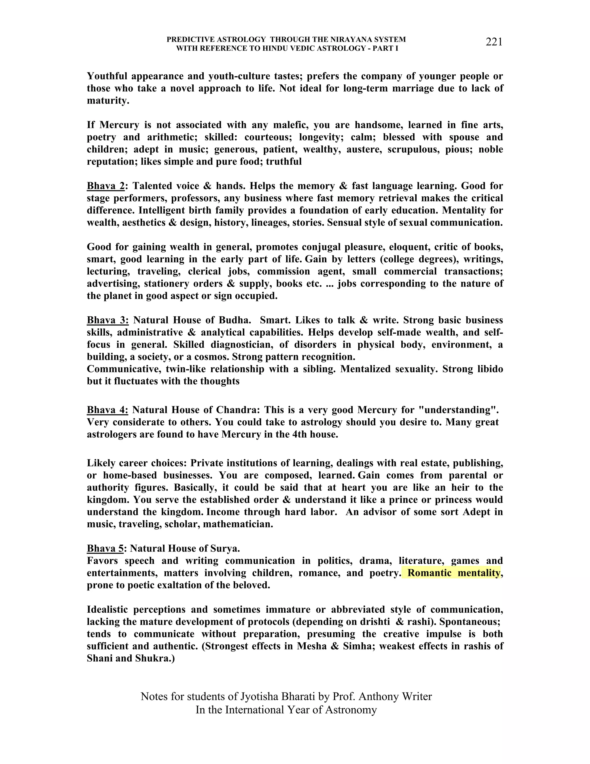 PREDICTIVE ASTROLOGY THROUGH THE NIRAYANA SYSTEM
WITH REFERENCE TO HINDU VEDIC ASTROLOGY - PART I
Notes for students of Jyotisha Bharati by Prof. Anthony Writer
In the International Year of Astronomy
221
Youthful appearance and youth-culture tastes; prefers the company of younger people or
those who take a novel approach to life. Not ideal for long-term marriage due to lack of
maturity.
If Mercury is not associated with any malefic, you are handsome, learned in fine arts,
poetry and arithmetic; skilled: courteous; longevity; calm; blessed with spouse and
children; adept in music; generous, patient, wealthy, austere, scrupulous, pious; noble
reputation; likes simple and pure food; truthful
Bhava 2: Talented voice & hands. Helps the memory & fast language learning. Good for
stage performers, professors, any business where fast memory retrieval makes the critical
difference. Intelligent birth family provides a foundation of early education. Mentality for
wealth, aesthetics & design, history, lineages, stories. Sensual style of sexual communication.
Good for gaining wealth in general, promotes conjugal pleasure, eloquent, critic of books,
smart, good learning in the early part of life. Gain by letters (college degrees), writings,
lecturing, traveling, clerical jobs, commission agent, small commercial transactions;
advertising, stationery orders & supply, books etc. ... jobs corresponding to the nature of
the planet in good aspect or sign occupied.
Bhava 3: Natural House of Budha. Smart. Likes to talk & write. Strong basic business
skills, administrative & analytical capabilities. Helps develop self-made wealth, and self-
focus in general. Skilled diagnostician, of disorders in physical body, environment, a
building, a society, or a cosmos. Strong pattern recognition.
Communicative, twin-like relationship with a sibling. Mentalized sexuality. Strong libido
but it fluctuates with the thoughts
Bhava 4: Natural House of Chandra: This is a very good Mercury for "understanding".
Very considerate to others. You could take to astrology should you desire to. Many great
astrologers are found to have Mercury in the 4th house.
Likely career choices: Private institutions of learning, dealings with real estate, publishing,
or home-based businesses. You are composed, learned. Gain comes from parental or
authority figures. Basically, it could be said that at heart you are like an heir to the
kingdom. You serve the established order & understand it like a prince or princess would
understand the kingdom. Income through hard labor. An advisor of some sort Adept in
music, traveling, scholar, mathematician.
Bhava 5: Natural House of Surya.
Favors speech and writing communication in politics, drama, literature, games and
entertainments, matters involving children, romance, and poetry. Romantic mentality,
prone to poetic exaltation of the beloved.
Idealistic perceptions and sometimes immature or abbreviated style of communication,
lacking the mature development of protocols (depending on drishti & rashi). Spontaneous;
tends to communicate without preparation, presuming the creative impulse is both
sufficient and authentic. (Strongest effects in Mesha & Simha; weakest effects in rashis of
Shani and Shukra.)
 