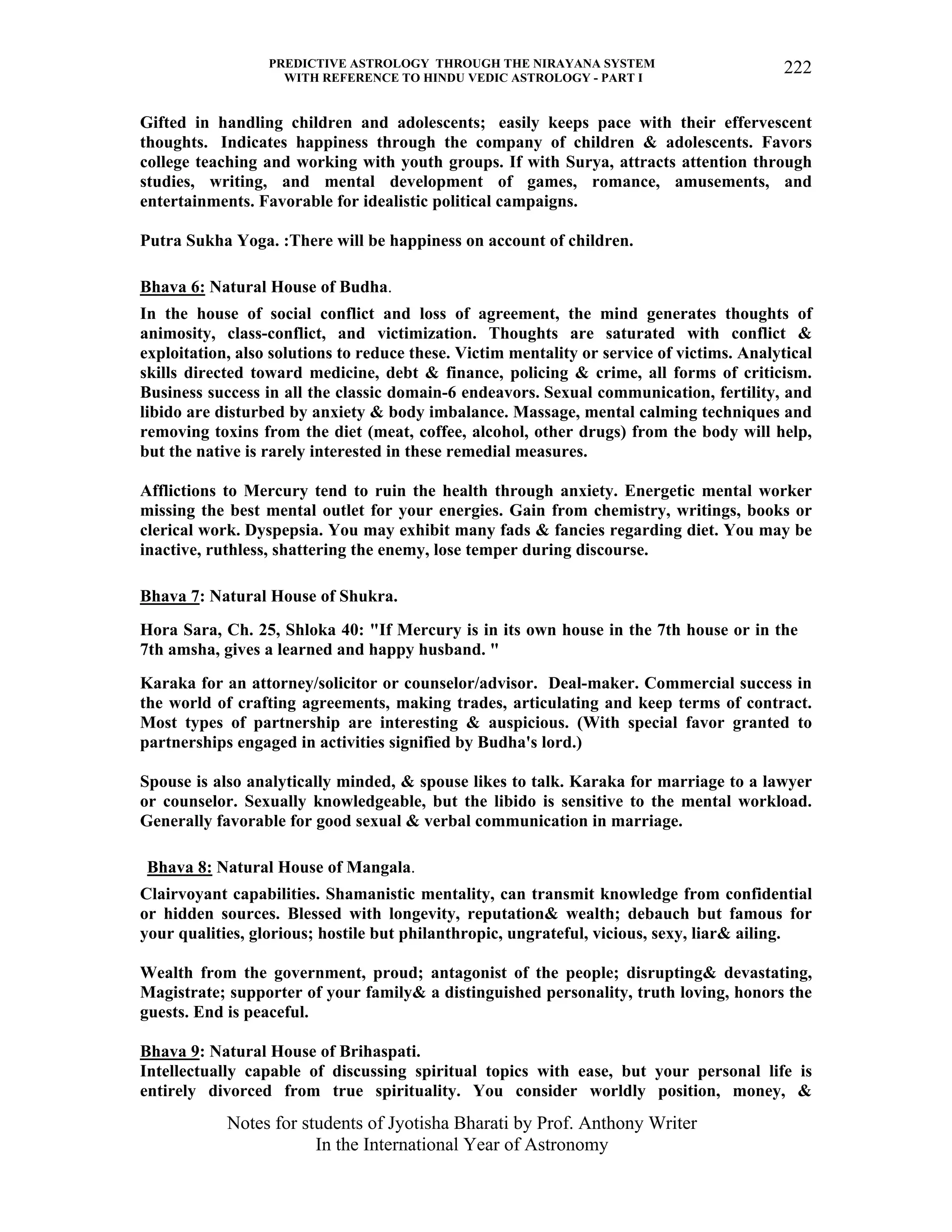 PREDICTIVE ASTROLOGY THROUGH THE NIRAYANA SYSTEM
WITH REFERENCE TO HINDU VEDIC ASTROLOGY - PART I
Notes for students of Jyotisha Bharati by Prof. Anthony Writer
In the International Year of Astronomy
222
Gifted in handling children and adolescents; easily keeps pace with their effervescent
thoughts. Indicates happiness through the company of children & adolescents. Favors
college teaching and working with youth groups. If with Surya, attracts attention through
studies, writing, and mental development of games, romance, amusements, and
entertainments. Favorable for idealistic political campaigns.
Putra Sukha Yoga. :There will be happiness on account of children.
Bhava 6: Natural House of Budha.
In the house of social conflict and loss of agreement, the mind generates thoughts of
animosity, class-conflict, and victimization. Thoughts are saturated with conflict &
exploitation, also solutions to reduce these. Victim mentality or service of victims. Analytical
skills directed toward medicine, debt & finance, policing & crime, all forms of criticism.
Business success in all the classic domain-6 endeavors. Sexual communication, fertility, and
libido are disturbed by anxiety & body imbalance. Massage, mental calming techniques and
removing toxins from the diet (meat, coffee, alcohol, other drugs) from the body will help,
but the native is rarely interested in these remedial measures.
Afflictions to Mercury tend to ruin the health through anxiety. Energetic mental worker
missing the best mental outlet for your energies. Gain from chemistry, writings, books or
clerical work. Dyspepsia. You may exhibit many fads & fancies regarding diet. You may be
inactive, ruthless, shattering the enemy, lose temper during discourse.
Bhava 7: Natural House of Shukra.
Hora Sara, Ch. 25, Shloka 40: "If Mercury is in its own house in the 7th house or in the
7th amsha, gives a learned and happy husband. "
Karaka for an attorney/solicitor or counselor/advisor. Deal-maker. Commercial success in
the world of crafting agreements, making trades, articulating and keep terms of contract.
Most types of partnership are interesting & auspicious. (With special favor granted to
partnerships engaged in activities signified by Budha's lord.)
Spouse is also analytically minded, & spouse likes to talk. Karaka for marriage to a lawyer
or counselor. Sexually knowledgeable, but the libido is sensitive to the mental workload.
Generally favorable for good sexual & verbal communication in marriage.
Bhava 8: Natural House of Mangala.
Clairvoyant capabilities. Shamanistic mentality, can transmit knowledge from confidential
or hidden sources. Blessed with longevity, reputation& wealth; debauch but famous for
your qualities, glorious; hostile but philanthropic, ungrateful, vicious, sexy, liar& ailing.
Wealth from the government, proud; antagonist of the people; disrupting& devastating,
Magistrate; supporter of your family& a distinguished personality, truth loving, honors the
guests. End is peaceful.
Bhava 9: Natural House of Brihaspati.
Intellectually capable of discussing spiritual topics with ease, but your personal life is
entirely divorced from true spirituality. You consider worldly position, money, &
 