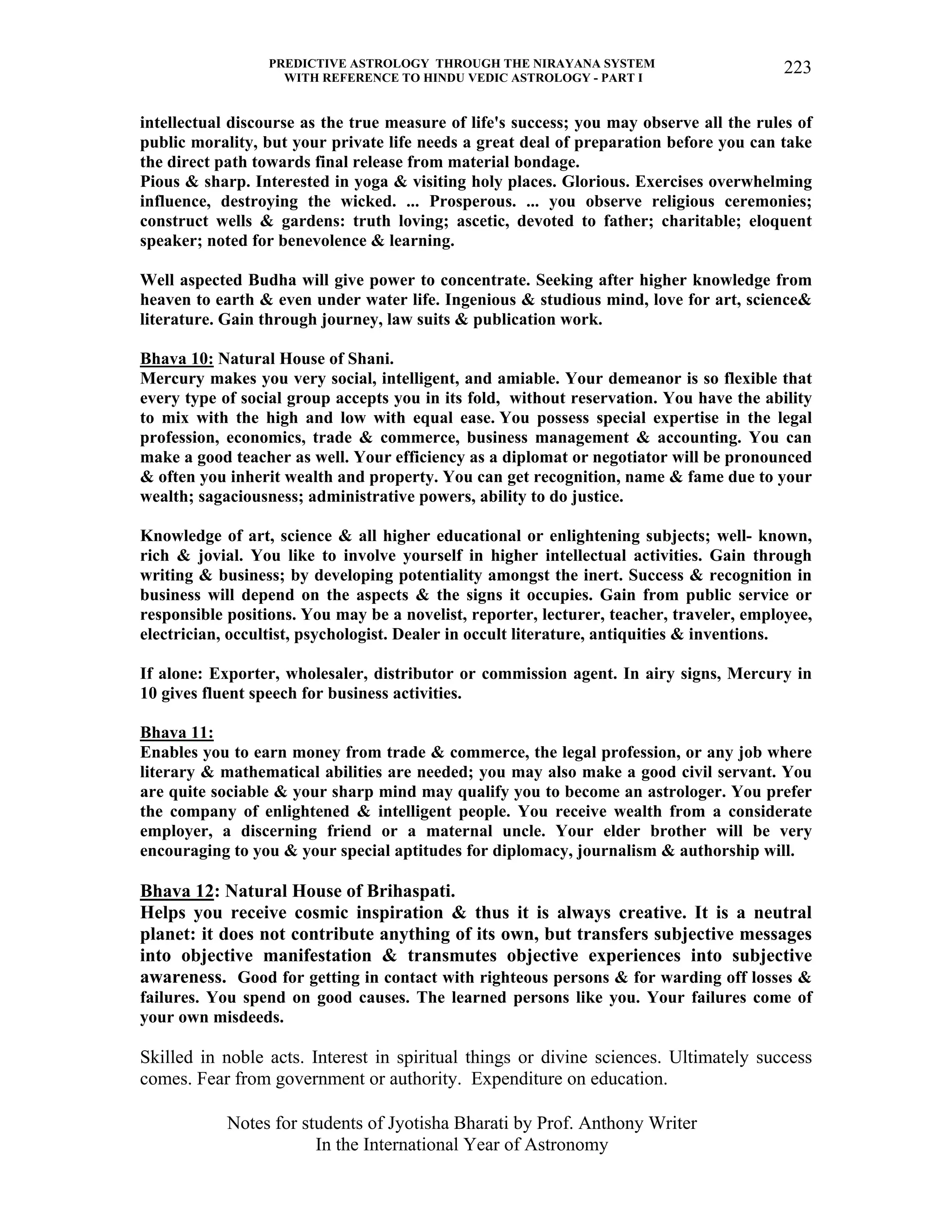 PREDICTIVE ASTROLOGY THROUGH THE NIRAYANA SYSTEM
WITH REFERENCE TO HINDU VEDIC ASTROLOGY - PART I
Notes for students of Jyotisha Bharati by Prof. Anthony Writer
In the International Year of Astronomy
223
intellectual discourse as the true measure of life's success; you may observe all the rules of
public morality, but your private life needs a great deal of preparation before you can take
the direct path towards final release from material bondage.
Pious & sharp. Interested in yoga & visiting holy places. Glorious. Exercises overwhelming
influence, destroying the wicked. ... Prosperous. ... you observe religious ceremonies;
construct wells & gardens: truth loving; ascetic, devoted to father; charitable; eloquent
speaker; noted for benevolence & learning.
Well aspected Budha will give power to concentrate. Seeking after higher knowledge from
heaven to earth & even under water life. Ingenious & studious mind, love for art, science&
literature. Gain through journey, law suits & publication work.
Bhava 10: Natural House of Shani.
Mercury makes you very social, intelligent, and amiable. Your demeanor is so flexible that
every type of social group accepts you in its fold, without reservation. You have the ability
to mix with the high and low with equal ease. You possess special expertise in the legal
profession, economics, trade & commerce, business management & accounting. You can
make a good teacher as well. Your efficiency as a diplomat or negotiator will be pronounced
& often you inherit wealth and property. You can get recognition, name & fame due to your
wealth; sagaciousness; administrative powers, ability to do justice.
Knowledge of art, science & all higher educational or enlightening subjects; well- known,
rich & jovial. You like to involve yourself in higher intellectual activities. Gain through
writing & business; by developing potentiality amongst the inert. Success & recognition in
business will depend on the aspects & the signs it occupies. Gain from public service or
responsible positions. You may be a novelist, reporter, lecturer, teacher, traveler, employee,
electrician, occultist, psychologist. Dealer in occult literature, antiquities & inventions.
If alone: Exporter, wholesaler, distributor or commission agent. In airy signs, Mercury in
10 gives fluent speech for business activities.
Bhava 11:
Enables you to earn money from trade & commerce, the legal profession, or any job where
literary & mathematical abilities are needed; you may also make a good civil servant. You
are quite sociable & your sharp mind may qualify you to become an astrologer. You prefer
the company of enlightened & intelligent people. You receive wealth from a considerate
employer, a discerning friend or a maternal uncle. Your elder brother will be very
encouraging to you & your special aptitudes for diplomacy, journalism & authorship will.
Bhava 12: Natural House of Brihaspati.
Helps you receive cosmic inspiration & thus it is always creative. It is a neutral
planet: it does not contribute anything of its own, but transfers subjective messages
into objective manifestation & transmutes objective experiences into subjective
awareness. Good for getting in contact with righteous persons & for warding off losses &
failures. You spend on good causes. The learned persons like you. Your failures come of
your own misdeeds.
Skilled in noble acts. Interest in spiritual things or divine sciences. Ultimately success
comes. Fear from government or authority. Expenditure on education.
 