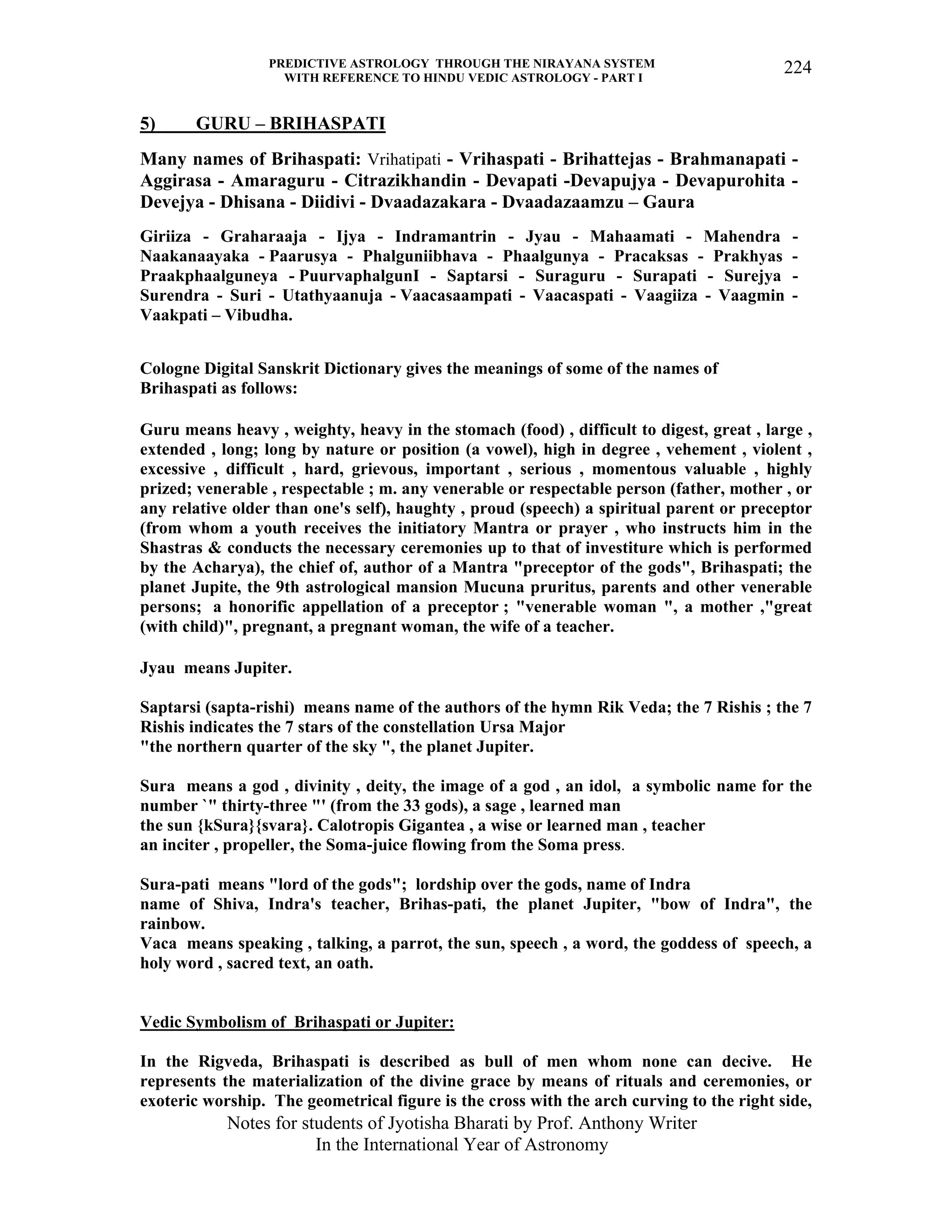 PREDICTIVE ASTROLOGY THROUGH THE NIRAYANA SYSTEM
WITH REFERENCE TO HINDU VEDIC ASTROLOGY - PART I
Notes for students of Jyotisha Bharati by Prof. Anthony Writer
In the International Year of Astronomy
224
5) GURU – BRIHASPATI
Many names of Brihaspati: Vrihatipati - Vrihaspati - Brihattejas - Brahmanapati -
Aggirasa - Amaraguru - Citrazikhandin - Devapati -Devapujya - Devapurohita -
Devejya - Dhisana - Diidivi - Dvaadazakara - Dvaadazaamzu – Gaura
Giriiza - Graharaaja - Ijya - Indramantrin - Jyau - Mahaamati - Mahendra -
Naakanaayaka - Paarusya - Phalguniibhava - Phaalgunya - Pracaksas - Prakhyas -
Praakphaalguneya - PuurvaphalgunI - Saptarsi - Suraguru - Surapati - Surejya -
Surendra - Suri - Utathyaanuja - Vaacasaampati - Vaacaspati - Vaagiiza - Vaagmin -
Vaakpati – Vibudha.
Cologne Digital Sanskrit Dictionary gives the meanings of some of the names of
Brihaspati as follows:
Guru means heavy , weighty, heavy in the stomach (food) , difficult to digest, great , large ,
extended , long; long by nature or position (a vowel), high in degree , vehement , violent ,
excessive , difficult , hard, grievous, important , serious , momentous valuable , highly
prized; venerable , respectable ; m. any venerable or respectable person (father, mother , or
any relative older than one's self), haughty , proud (speech) a spiritual parent or preceptor
(from whom a youth receives the initiatory Mantra or prayer , who instructs him in the
Shastras & conducts the necessary ceremonies up to that of investiture which is performed
by the Acharya), the chief of, author of a Mantra "preceptor of the gods", Brihaspati; the
planet Jupite, the 9th astrological mansion Mucuna pruritus, parents and other venerable
persons; a honorific appellation of a preceptor ; "venerable woman ", a mother ,"great
(with child)", pregnant, a pregnant woman, the wife of a teacher.
Jyau means Jupiter.
Saptarsi (sapta-rishi) means name of the authors of the hymn Rik Veda; the 7 Rishis ; the 7
Rishis indicates the 7 stars of the constellation Ursa Major
"the northern quarter of the sky ", the planet Jupiter.
Sura means a god , divinity , deity, the image of a god , an idol, a symbolic name for the
number `" thirty-three "' (from the 33 gods), a sage , learned man
the sun {kSura}{svara}. Calotropis Gigantea , a wise or learned man , teacher
an inciter , propeller, the Soma-juice flowing from the Soma press.
Sura-pati means "lord of the gods"; lordship over the gods, name of Indra
name of Shiva, Indra's teacher, Brihas-pati, the planet Jupiter, "bow of Indra", the
rainbow.
Vaca means speaking , talking, a parrot, the sun, speech , a word, the goddess of speech, a
holy word , sacred text, an oath.
Vedic Symbolism of Brihaspati or Jupiter:
In the Rigveda, Brihaspati is described as bull of men whom none can decive. He
represents the materialization of the divine grace by means of rituals and ceremonies, or
exoteric worship. The geometrical figure is the cross with the arch curving to the right side,
 
