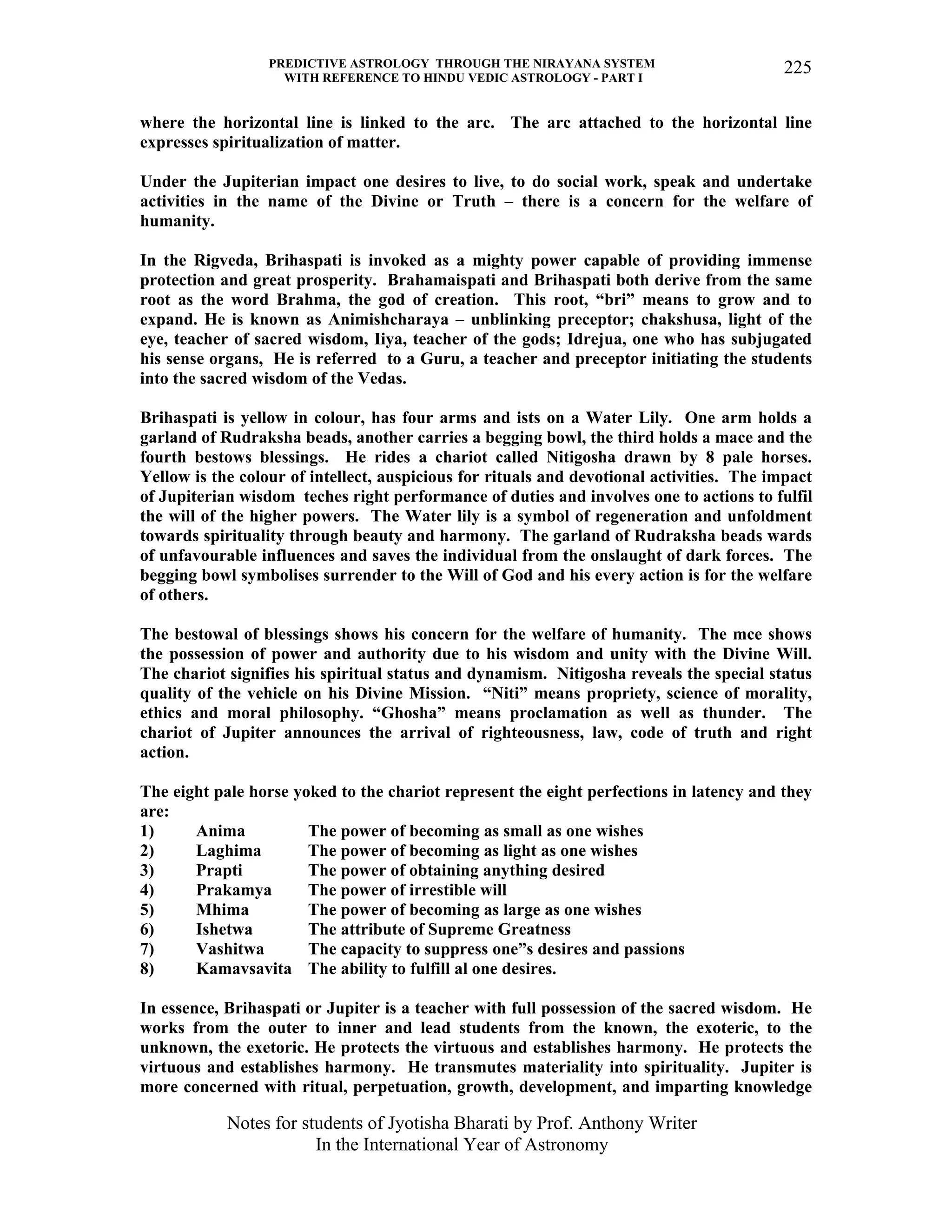 PREDICTIVE ASTROLOGY THROUGH THE NIRAYANA SYSTEM
WITH REFERENCE TO HINDU VEDIC ASTROLOGY - PART I
Notes for students of Jyotisha Bharati by Prof. Anthony Writer
In the International Year of Astronomy
225
where the horizontal line is linked to the arc. The arc attached to the horizontal line
expresses spiritualization of matter.
Under the Jupiterian impact one desires to live, to do social work, speak and undertake
activities in the name of the Divine or Truth – there is a concern for the welfare of
humanity.
In the Rigveda, Brihaspati is invoked as a mighty power capable of providing immense
protection and great prosperity. Brahamaispati and Brihaspati both derive from the same
root as the word Brahma, the god of creation. This root, “bri” means to grow and to
expand. He is known as Animishcharaya – unblinking preceptor; chakshusa, light of the
eye, teacher of sacred wisdom, Iiya, teacher of the gods; Idrejua, one who has subjugated
his sense organs, He is referred to a Guru, a teacher and preceptor initiating the students
into the sacred wisdom of the Vedas.
Brihaspati is yellow in colour, has four arms and ists on a Water Lily. One arm holds a
garland of Rudraksha beads, another carries a begging bowl, the third holds a mace and the
fourth bestows blessings. He rides a chariot called Nitigosha drawn by 8 pale horses.
Yellow is the colour of intellect, auspicious for rituals and devotional activities. The impact
of Jupiterian wisdom teches right performance of duties and involves one to actions to fulfil
the will of the higher powers. The Water lily is a symbol of regeneration and unfoldment
towards spirituality through beauty and harmony. The garland of Rudraksha beads wards
of unfavourable influences and saves the individual from the onslaught of dark forces. The
begging bowl symbolises surrender to the Will of God and his every action is for the welfare
of others.
The bestowal of blessings shows his concern for the welfare of humanity. The mce shows
the possession of power and authority due to his wisdom and unity with the Divine Will.
The chariot signifies his spiritual status and dynamism. Nitigosha reveals the special status
quality of the vehicle on his Divine Mission. “Niti” means propriety, science of morality,
ethics and moral philosophy. “Ghosha” means proclamation as well as thunder. The
chariot of Jupiter announces the arrival of righteousness, law, code of truth and right
action.
The eight pale horse yoked to the chariot represent the eight perfections in latency and they
are:
1) Anima The power of becoming as small as one wishes
2) Laghima The power of becoming as light as one wishes
3) Prapti The power of obtaining anything desired
4) Prakamya The power of irrestible will
5) Mhima The power of becoming as large as one wishes
6) Ishetwa The attribute of Supreme Greatness
7) Vashitwa The capacity to suppress one”s desires and passions
8) Kamavsavita The ability to fulfill al one desires.
In essence, Brihaspati or Jupiter is a teacher with full possession of the sacred wisdom. He
works from the outer to inner and lead students from the known, the exoteric, to the
unknown, the exetoric. He protects the virtuous and establishes harmony. He protects the
virtuous and establishes harmony. He transmutes materiality into spirituality. Jupiter is
more concerned with ritual, perpetuation, growth, development, and imparting knowledge
 