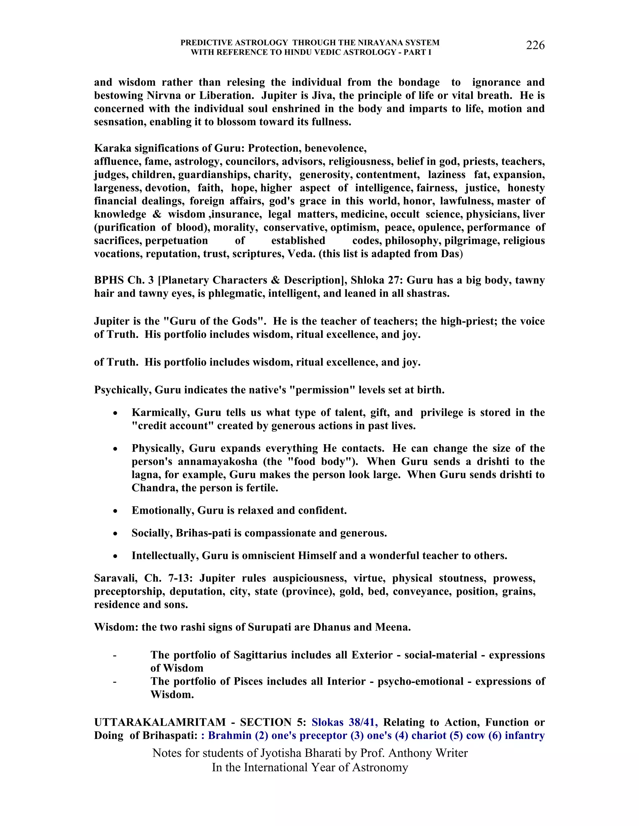 PREDICTIVE ASTROLOGY THROUGH THE NIRAYANA SYSTEM
WITH REFERENCE TO HINDU VEDIC ASTROLOGY - PART I
Notes for students of Jyotisha Bharati by Prof. Anthony Writer
In the International Year of Astronomy
226
and wisdom rather than relesing the individual from the bondage to ignorance and
bestowing Nirvna or Liberation. Jupiter is Jiva, the principle of life or vital breath. He is
concerned with the individual soul enshrined in the body and imparts to life, motion and
sesnsation, enabling it to blossom toward its fullness.
Karaka significations of Guru: Protection, benevolence,
affluence, fame, astrology, councilors, advisors, religiousness, belief in god, priests, teachers,
judges, children, guardianships, charity, generosity, contentment, laziness fat, expansion,
largeness, devotion, faith, hope, higher aspect of intelligence, fairness, justice, honesty
financial dealings, foreign affairs, god's grace in this world, honor, lawfulness, master of
knowledge & wisdom ,insurance, legal matters, medicine, occult science, physicians, liver
(purification of blood), morality, conservative, optimism, peace, opulence, performance of
sacrifices, perpetuation of established codes, philosophy, pilgrimage, religious
vocations, reputation, trust, scriptures, Veda. (this list is adapted from Das)
BPHS Ch. 3 [Planetary Characters & Description], Shloka 27: Guru has a big body, tawny
hair and tawny eyes, is phlegmatic, intelligent, and leaned in all shastras.
Jupiter is the "Guru of the Gods". He is the teacher of teachers; the high-priest; the voice
of Truth. His portfolio includes wisdom, ritual excellence, and joy.
of Truth. His portfolio includes wisdom, ritual excellence, and joy.
Psychically, Guru indicates the native's "permission" levels set at birth.
• Karmically, Guru tells us what type of talent, gift, and privilege is stored in the
"credit account" created by generous actions in past lives.
• Physically, Guru expands everything He contacts. He can change the size of the
person's annamayakosha (the "food body"). When Guru sends a drishti to the
lagna, for example, Guru makes the person look large. When Guru sends drishti to
Chandra, the person is fertile.
• Emotionally, Guru is relaxed and confident.
• Socially, Brihas-pati is compassionate and generous.
• Intellectually, Guru is omniscient Himself and a wonderful teacher to others.
Saravali, Ch. 7-13: Jupiter rules auspiciousness, virtue, physical stoutness, prowess,
preceptorship, deputation, city, state (province), gold, bed, conveyance, position, grains,
residence and sons.
Wisdom: the two rashi signs of Surupati are Dhanus and Meena.
- The portfolio of Sagittarius includes all Exterior - social-material - expressions
of Wisdom
- The portfolio of Pisces includes all Interior - psycho-emotional - expressions of
Wisdom.
UTTARAKALAMRITAM - SECTION 5: Slokas 38/41, Relating to Action, Function or
Doing of Brihaspati: : Brahmin (2) one's preceptor (3) one's (4) chariot (5) cow (6) infantry
 