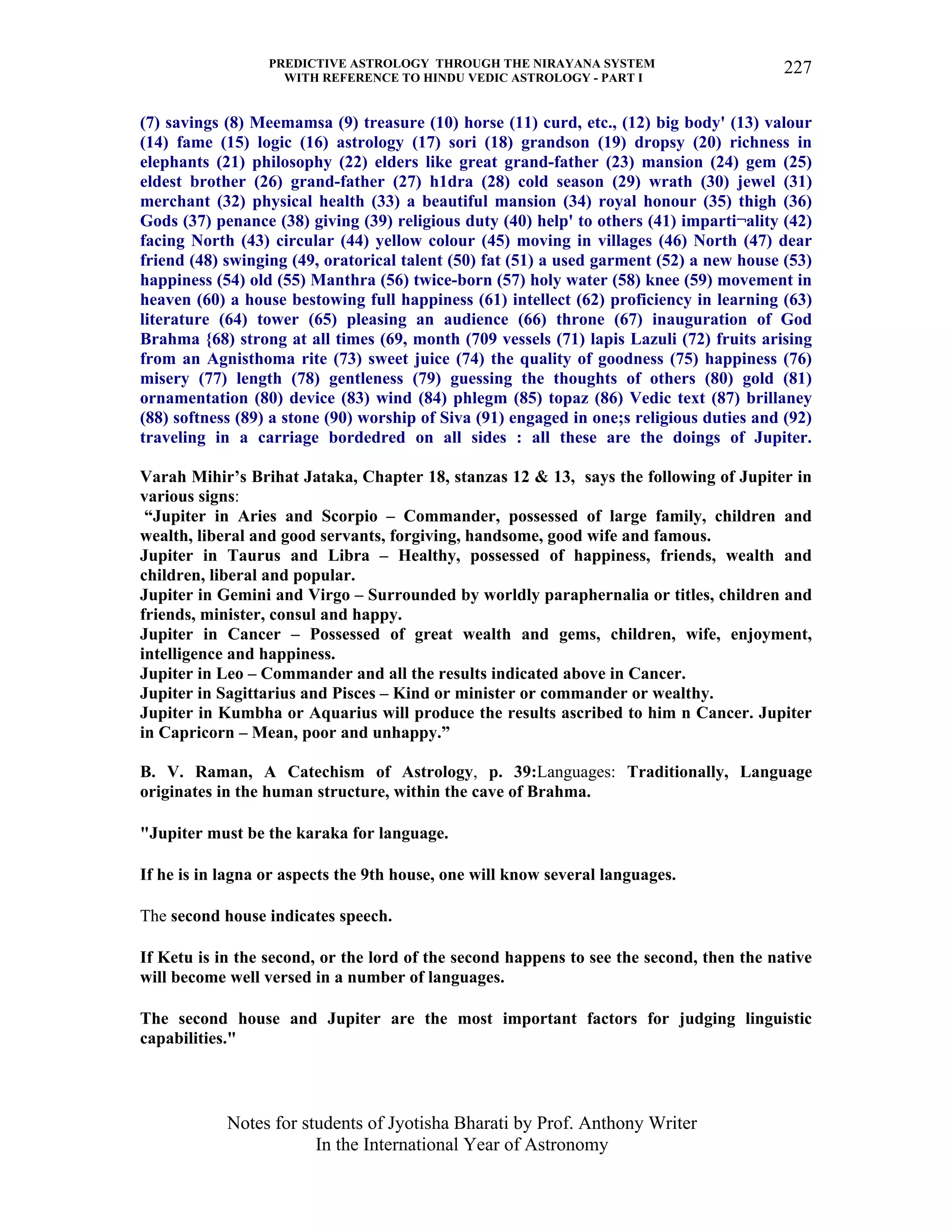 PREDICTIVE ASTROLOGY THROUGH THE NIRAYANA SYSTEM
WITH REFERENCE TO HINDU VEDIC ASTROLOGY - PART I
Notes for students of Jyotisha Bharati by Prof. Anthony Writer
In the International Year of Astronomy
227
(7) savings (8) Meemamsa (9) treasure (10) horse (11) curd, etc., (12) big body' (13) valour
(14) fame (15) logic (16) astrology (17) sori (18) grandson (19) dropsy (20) richness in
elephants (21) philosophy (22) elders like great grand-father (23) mansion (24) gem (25)
eldest brother (26) grand-father (27) h1dra (28) cold season (29) wrath (30) jewel (31)
merchant (32) physical health (33) a beautiful mansion (34) royal honour (35) thigh (36)
Gods (37) penance (38) giving (39) religious duty (40) help' to others (41) imparti¬ality (42)
facing North (43) circular (44) yellow colour (45) moving in villages (46) North (47) dear
friend (48) swinging (49, oratorical talent (50) fat (51) a used garment (52) a new house (53)
happiness (54) old (55) Manthra (56) twice-born (57) holy water (58) knee (59) movement in
heaven (60) a house bestowing full happiness (61) intellect (62) proficiency in learning (63)
literature (64) tower (65) pleasing an audience (66) throne (67) inauguration of God
Brahma {68) strong at all times (69, month (709 vessels (71) lapis Lazuli (72) fruits arising
from an Agnisthoma rite (73) sweet juice (74) the quality of goodness (75) happiness (76)
misery (77) length (78) gentleness (79) guessing the thoughts of others (80) gold (81)
ornamentation (80) device (83) wind (84) phlegm (85) topaz (86) Vedic text (87) brillaney
(88) softness (89) a stone (90) worship of Siva (91) engaged in one;s religious duties and (92)
traveling in a carriage bordedred on all sides : all these are the doings of Jupiter.
Varah Mihir’s Brihat Jataka, Chapter 18, stanzas 12 & 13, says the following of Jupiter in
various signs:
“Jupiter in Aries and Scorpio – Commander, possessed of large family, children and
wealth, liberal and good servants, forgiving, handsome, good wife and famous.
Jupiter in Taurus and Libra – Healthy, possessed of happiness, friends, wealth and
children, liberal and popular.
Jupiter in Gemini and Virgo – Surrounded by worldly paraphernalia or titles, children and
friends, minister, consul and happy.
Jupiter in Cancer – Possessed of great wealth and gems, children, wife, enjoyment,
intelligence and happiness.
Jupiter in Leo – Commander and all the results indicated above in Cancer.
Jupiter in Sagittarius and Pisces – Kind or minister or commander or wealthy.
Jupiter in Kumbha or Aquarius will produce the results ascribed to him n Cancer. Jupiter
in Capricorn – Mean, poor and unhappy.”
B. V. Raman, A Catechism of Astrology, p. 39:Languages: Traditionally, Language
originates in the human structure, within the cave of Brahma.
"Jupiter must be the karaka for language.
If he is in lagna or aspects the 9th house, one will know several languages.
The second house indicates speech.
If Ketu is in the second, or the lord of the second happens to see the second, then the native
will become well versed in a number of languages.
The second house and Jupiter are the most important factors for judging linguistic
capabilities."
 