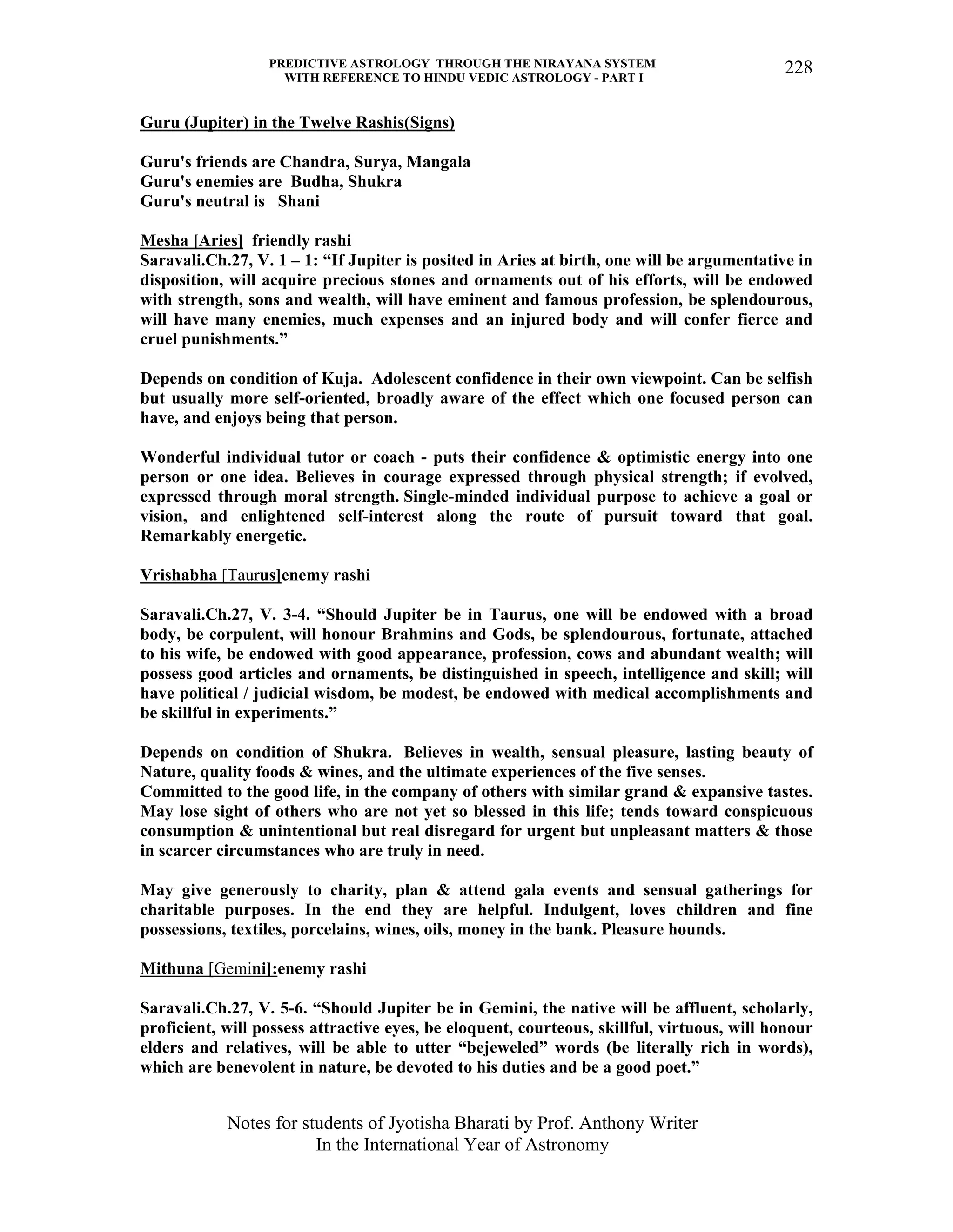 PREDICTIVE ASTROLOGY THROUGH THE NIRAYANA SYSTEM
WITH REFERENCE TO HINDU VEDIC ASTROLOGY - PART I
Notes for students of Jyotisha Bharati by Prof. Anthony Writer
In the International Year of Astronomy
228
Guru (Jupiter) in the Twelve Rashis(Signs)
Guru's friends are Chandra, Surya, Mangala
Guru's enemies are Budha, Shukra
Guru's neutral is Shani
Mesha [Aries] friendly rashi
Saravali.Ch.27, V. 1 – 1: “If Jupiter is posited in Aries at birth, one will be argumentative in
disposition, will acquire precious stones and ornaments out of his efforts, will be endowed
with strength, sons and wealth, will have eminent and famous profession, be splendourous,
will have many enemies, much expenses and an injured body and will confer fierce and
cruel punishments.”
Depends on condition of Kuja. Adolescent confidence in their own viewpoint. Can be selfish
but usually more self-oriented, broadly aware of the effect which one focused person can
have, and enjoys being that person.
Wonderful individual tutor or coach - puts their confidence & optimistic energy into one
person or one idea. Believes in courage expressed through physical strength; if evolved,
expressed through moral strength. Single-minded individual purpose to achieve a goal or
vision, and enlightened self-interest along the route of pursuit toward that goal.
Remarkably energetic.
Vrishabha [Taurus]enemy rashi
Saravali.Ch.27, V. 3-4. “Should Jupiter be in Taurus, one will be endowed with a broad
body, be corpulent, will honour Brahmins and Gods, be splendourous, fortunate, attached
to his wife, be endowed with good appearance, profession, cows and abundant wealth; will
possess good articles and ornaments, be distinguished in speech, intelligence and skill; will
have political / judicial wisdom, be modest, be endowed with medical accomplishments and
be skillful in experiments.”
Depends on condition of Shukra. Believes in wealth, sensual pleasure, lasting beauty of
Nature, quality foods & wines, and the ultimate experiences of the five senses.
Committed to the good life, in the company of others with similar grand & expansive tastes.
May lose sight of others who are not yet so blessed in this life; tends toward conspicuous
consumption & unintentional but real disregard for urgent but unpleasant matters & those
in scarcer circumstances who are truly in need.
May give generously to charity, plan & attend gala events and sensual gatherings for
charitable purposes. In the end they are helpful. Indulgent, loves children and fine
possessions, textiles, porcelains, wines, oils, money in the bank. Pleasure hounds.
Mithuna [Gemini]:enemy rashi
Saravali.Ch.27, V. 5-6. “Should Jupiter be in Gemini, the native will be affluent, scholarly,
proficient, will possess attractive eyes, be eloquent, courteous, skillful, virtuous, will honour
elders and relatives, will be able to utter “bejeweled” words (be literally rich in words),
which are benevolent in nature, be devoted to his duties and be a good poet.”
 