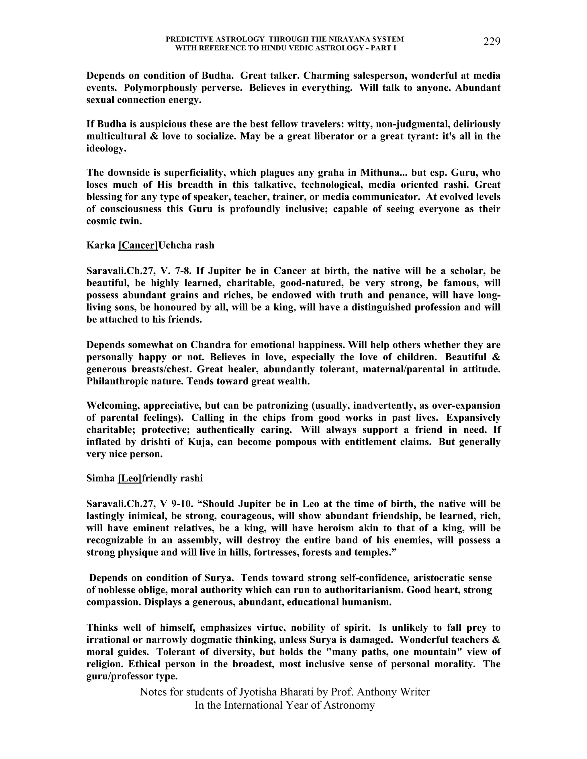 PREDICTIVE ASTROLOGY THROUGH THE NIRAYANA SYSTEM
WITH REFERENCE TO HINDU VEDIC ASTROLOGY - PART I
Notes for students of Jyotisha Bharati by Prof. Anthony Writer
In the International Year of Astronomy
229
Depends on condition of Budha. Great talker. Charming salesperson, wonderful at media
events. Polymorphously perverse. Believes in everything. Will talk to anyone. Abundant
sexual connection energy.
If Budha is auspicious these are the best fellow travelers: witty, non-judgmental, deliriously
multicultural & love to socialize. May be a great liberator or a great tyrant: it's all in the
ideology.
The downside is superficiality, which plagues any graha in Mithuna... but esp. Guru, who
loses much of His breadth in this talkative, technological, media oriented rashi. Great
blessing for any type of speaker, teacher, trainer, or media communicator. At evolved levels
of consciousness this Guru is profoundly inclusive; capable of seeing everyone as their
cosmic twin.
Karka [Cancer]Uchcha rash
Saravali.Ch.27, V. 7-8. If Jupiter be in Cancer at birth, the native will be a scholar, be
beautiful, be highly learned, charitable, good-natured, be very strong, be famous, will
possess abundant grains and riches, be endowed with truth and penance, will have long-
living sons, be honoured by all, will be a king, will have a distinguished profession and will
be attached to his friends.
Depends somewhat on Chandra for emotional happiness. Will help others whether they are
personally happy or not. Believes in love, especially the love of children. Beautiful &
generous breasts/chest. Great healer, abundantly tolerant, maternal/parental in attitude.
Philanthropic nature. Tends toward great wealth.
Welcoming, appreciative, but can be patronizing (usually, inadvertently, as over-expansion
of parental feelings). Calling in the chips from good works in past lives. Expansively
charitable; protective; authentically caring. Will always support a friend in need. If
inflated by drishti of Kuja, can become pompous with entitlement claims. But generally
very nice person.
Simha [Leo]friendly rashi
Saravali.Ch.27, V 9-10. “Should Jupiter be in Leo at the time of birth, the native will be
lastingly inimical, be strong, courageous, will show abundant friendship, be learned, rich,
will have eminent relatives, be a king, will have heroism akin to that of a king, will be
recognizable in an assembly, will destroy the entire band of his enemies, will possess a
strong physique and will live in hills, fortresses, forests and temples.”
Depends on condition of Surya. Tends toward strong self-confidence, aristocratic sense
of noblesse oblige, moral authority which can run to authoritarianism. Good heart, strong
compassion. Displays a generous, abundant, educational humanism.
Thinks well of himself, emphasizes virtue, nobility of spirit. Is unlikely to fall prey to
irrational or narrowly dogmatic thinking, unless Surya is damaged. Wonderful teachers &
moral guides. Tolerant of diversity, but holds the "many paths, one mountain" view of
religion. Ethical person in the broadest, most inclusive sense of personal morality. The
guru/professor type.
 