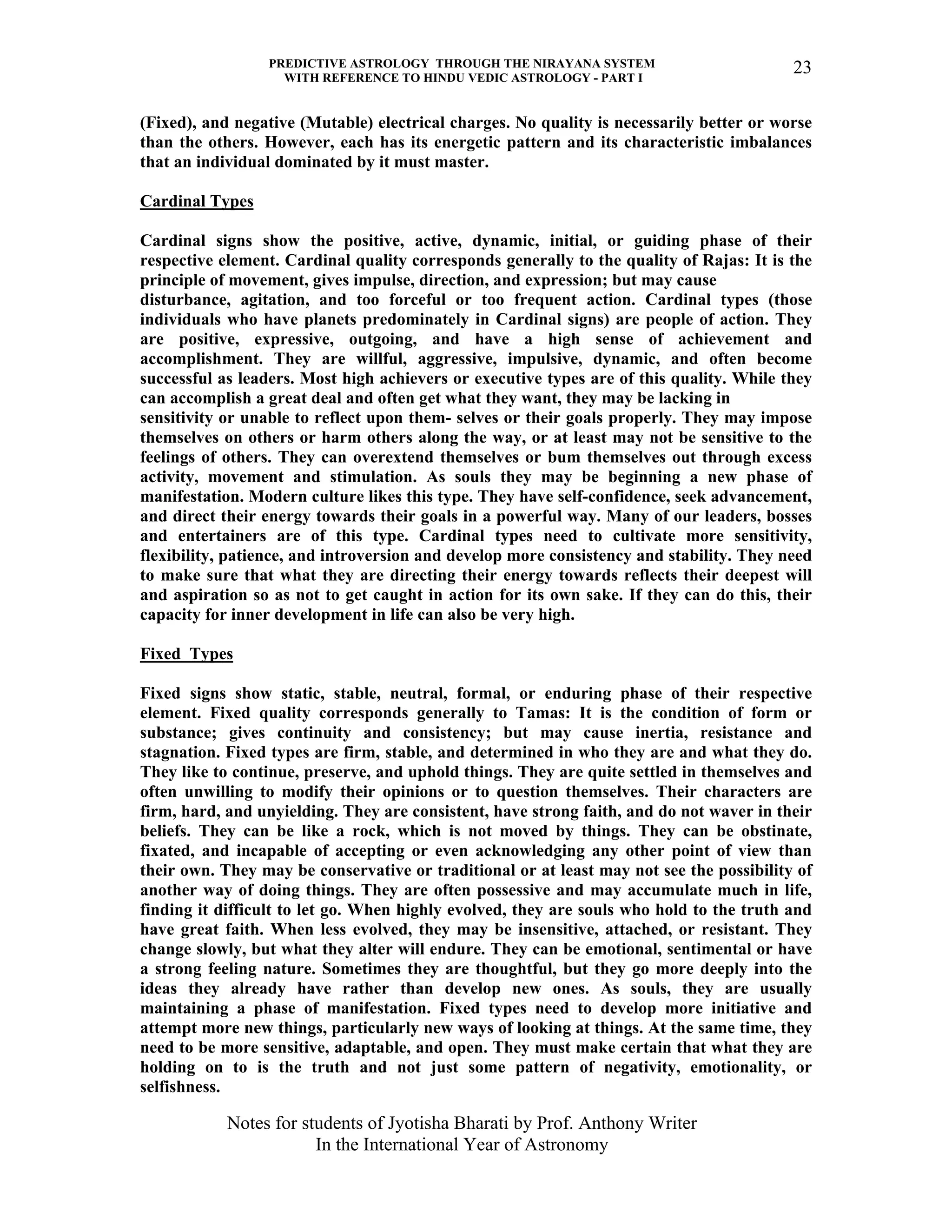 PREDICTIVE ASTROLOGY THROUGH THE NIRAYANA SYSTEM
WITH REFERENCE TO HINDU VEDIC ASTROLOGY - PART I
Notes for students of Jyotisha Bharati by Prof. Anthony Writer
In the International Year of Astronomy
23
(Fixed), and negative (Mutable) electrical charges. No quality is necessarily better or worse
than the others. However, each has its energetic pattern and its characteristic imbalances
that an individual dominated by it must master.
Cardinal Types
Cardinal signs show the positive, active, dynamic, initial, or guiding phase of their
respective element. Cardinal quality corresponds generally to the quality of Rajas: It is the
principle of movement, gives impulse, direction, and expression; but may cause
disturbance, agitation, and too forceful or too frequent action. Cardinal types (those
individuals who have planets predominately in Cardinal signs) are people of action. They
are positive, expressive, outgoing, and have a high sense of achievement and
accomplishment. They are willful, aggressive, impulsive, dynamic, and often become
successful as leaders. Most high achievers or executive types are of this quality. While they
can accomplish a great deal and often get what they want, they may be lacking in
sensitivity or unable to reflect upon them- selves or their goals properly. They may impose
themselves on others or harm others along the way, or at least may not be sensitive to the
feelings of others. They can overextend themselves or bum themselves out through excess
activity, movement and stimulation. As souls they may be beginning a new phase of
manifestation. Modern culture likes this type. They have self-confidence, seek advancement,
and direct their energy towards their goals in a powerful way. Many of our leaders, bosses
and entertainers are of this type. Cardinal types need to cultivate more sensitivity,
flexibility, patience, and introversion and develop more consistency and stability. They need
to make sure that what they are directing their energy towards reflects their deepest will
and aspiration so as not to get caught in action for its own sake. If they can do this, their
capacity for inner development in life can also be very high.
Fixed Types
Fixed signs show static, stable, neutral, formal, or enduring phase of their respective
element. Fixed quality corresponds generally to Tamas: It is the condition of form or
substance; gives continuity and consistency; but may cause inertia, resistance and
stagnation. Fixed types are firm, stable, and determined in who they are and what they do.
They like to continue, preserve, and uphold things. They are quite settled in themselves and
often unwilling to modify their opinions or to question themselves. Their characters are
firm, hard, and unyielding. They are consistent, have strong faith, and do not waver in their
beliefs. They can be like a rock, which is not moved by things. They can be obstinate,
fixated, and incapable of accepting or even acknowledging any other point of view than
their own. They may be conservative or traditional or at least may not see the possibility of
another way of doing things. They are often possessive and may accumulate much in life,
finding it difficult to let go. When highly evolved, they are souls who hold to the truth and
have great faith. When less evolved, they may be insensitive, attached, or resistant. They
change slowly, but what they alter will endure. They can be emotional, sentimental or have
a strong feeling nature. Sometimes they are thoughtful, but they go more deeply into the
ideas they already have rather than develop new ones. As souls, they are usually
maintaining a phase of manifestation. Fixed types need to develop more initiative and
attempt more new things, particularly new ways of looking at things. At the same time, they
need to be more sensitive, adaptable, and open. They must make certain that what they are
holding on to is the truth and not just some pattern of negativity, emotionality, or
selfishness.
 