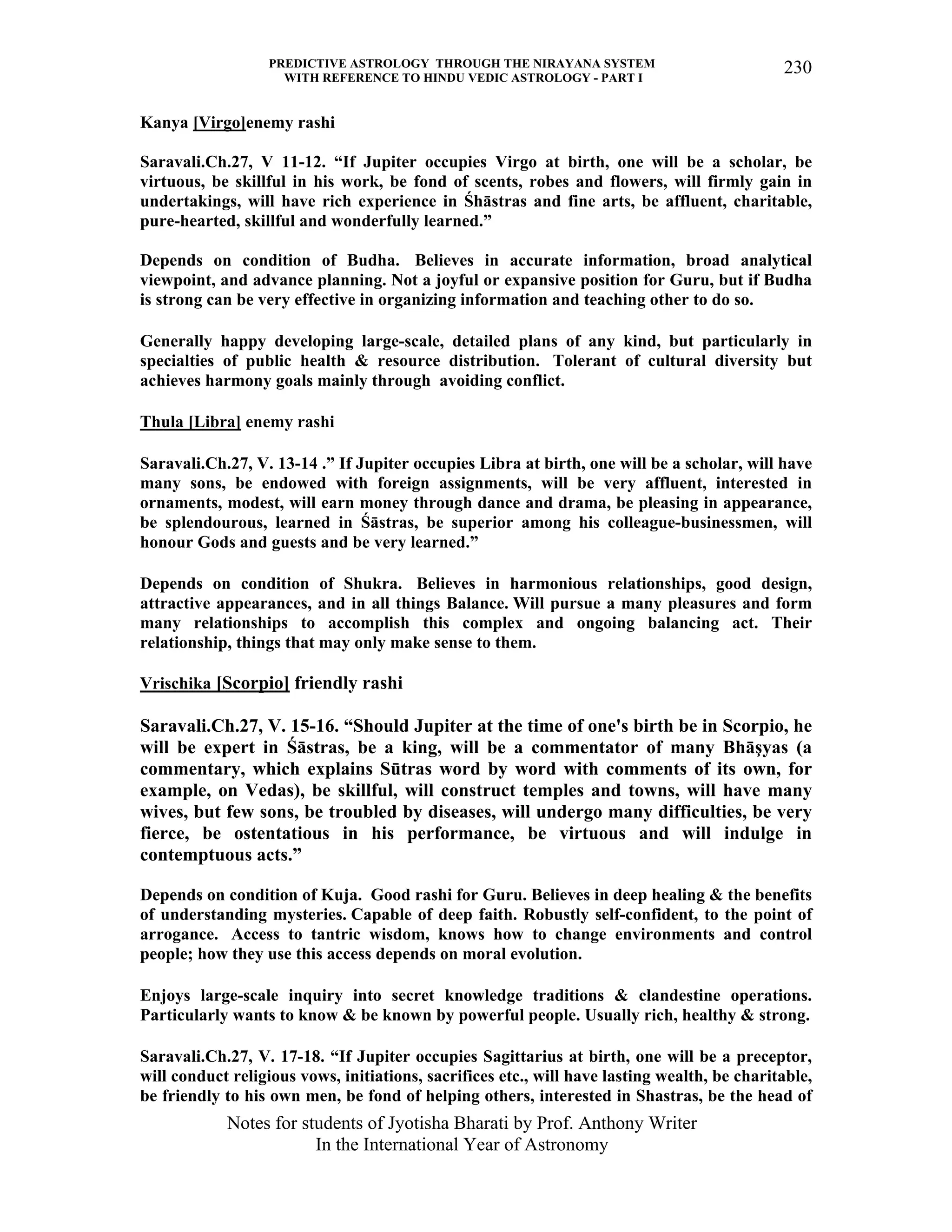 PREDICTIVE ASTROLOGY THROUGH THE NIRAYANA SYSTEM
WITH REFERENCE TO HINDU VEDIC ASTROLOGY - PART I
Notes for students of Jyotisha Bharati by Prof. Anthony Writer
In the International Year of Astronomy
230
Kanya [Virgo]enemy rashi
Saravali.Ch.27, V 11-12. “If Jupiter occupies Virgo at birth, one will be a scholar, be
virtuous, be skillful in his work, be fond of scents, robes and flowers, will firmly gain in
undertakings, will have rich experience in Śhāstras and fine arts, be affluent, charitable,
pure-hearted, skillful and wonderfully learned.”
Depends on condition of Budha. Believes in accurate information, broad analytical
viewpoint, and advance planning. Not a joyful or expansive position for Guru, but if Budha
is strong can be very effective in organizing information and teaching other to do so.
Generally happy developing large-scale, detailed plans of any kind, but particularly in
specialties of public health & resource distribution. Tolerant of cultural diversity but
achieves harmony goals mainly through avoiding conflict.
Thula [Libra] enemy rashi
Saravali.Ch.27, V. 13-14 .” If Jupiter occupies Libra at birth, one will be a scholar, will have
many sons, be endowed with foreign assignments, will be very affluent, interested in
ornaments, modest, will earn money through dance and drama, be pleasing in appearance,
be splendourous, learned in Śāstras, be superior among his colleague-businessmen, will
honour Gods and guests and be very learned.”
Depends on condition of Shukra. Believes in harmonious relationships, good design,
attractive appearances, and in all things Balance. Will pursue a many pleasures and form
many relationships to accomplish this complex and ongoing balancing act. Their
relationship, things that may only make sense to them.
Vrischika [Scorpio] friendly rashi
Saravali.Ch.27, V. 15-16. “Should Jupiter at the time of one's birth be in Scorpio, he
will be expert in Śāstras, be a king, will be a commentator of many Bhāşyas (a
commentary, which explains Sūtras word by word with comments of its own, for
example, on Vedas), be skillful, will construct temples and towns, will have many
wives, but few sons, be troubled by diseases, will undergo many difficulties, be very
fierce, be ostentatious in his performance, be virtuous and will indulge in
contemptuous acts.”
Depends on condition of Kuja. Good rashi for Guru. Believes in deep healing & the benefits
of understanding mysteries. Capable of deep faith. Robustly self-confident, to the point of
arrogance. Access to tantric wisdom, knows how to change environments and control
people; how they use this access depends on moral evolution.
Enjoys large-scale inquiry into secret knowledge traditions & clandestine operations.
Particularly wants to know & be known by powerful people. Usually rich, healthy & strong.
Saravali.Ch.27, V. 17-18. “If Jupiter occupies Sagittarius at birth, one will be a preceptor,
will conduct religious vows, initiations, sacrifices etc., will have lasting wealth, be charitable,
be friendly to his own men, be fond of helping others, interested in Shastras, be the head of
 
