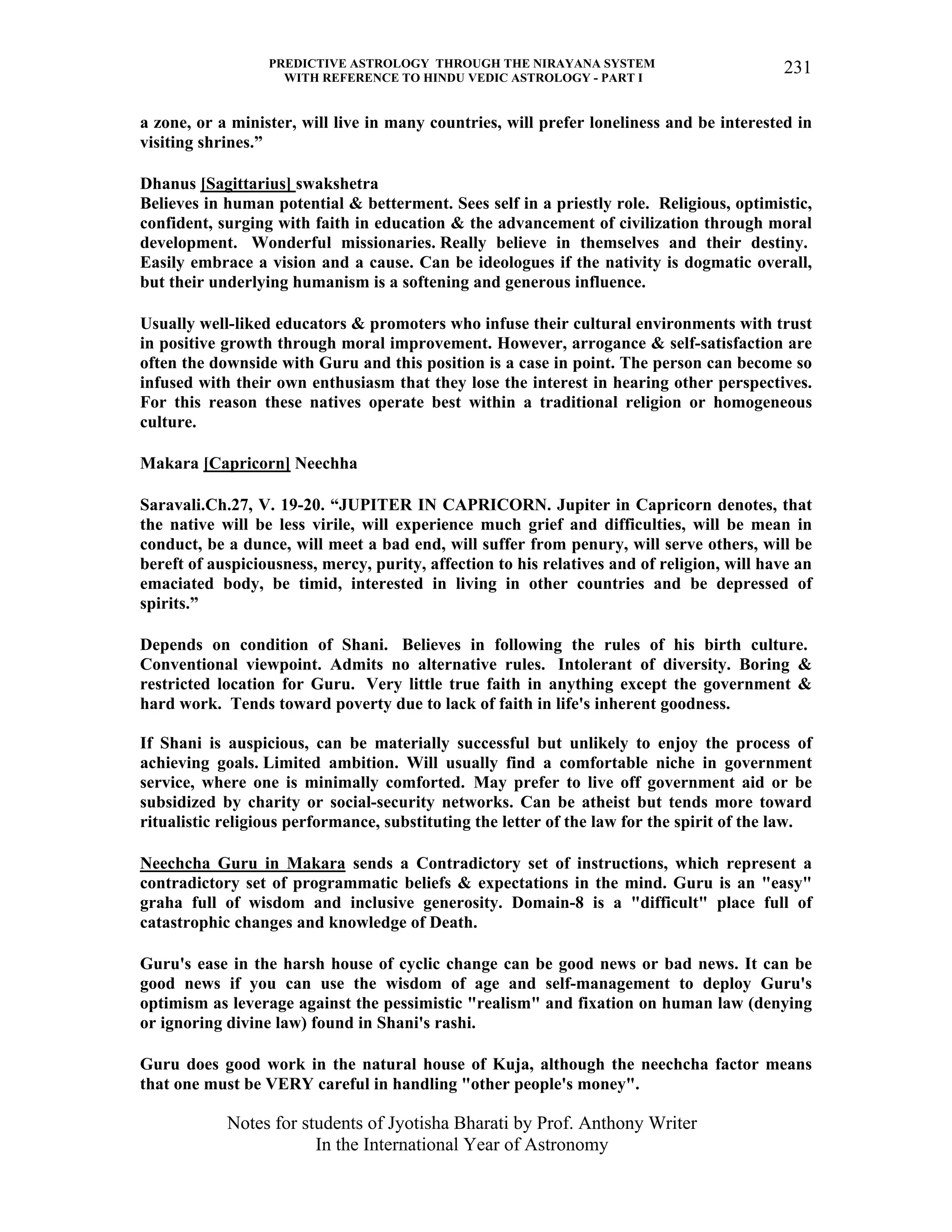PREDICTIVE ASTROLOGY THROUGH THE NIRAYANA SYSTEM
WITH REFERENCE TO HINDU VEDIC ASTROLOGY - PART I
Notes for students of Jyotisha Bharati by Prof. Anthony Writer
In the International Year of Astronomy
231
a zone, or a minister, will live in many countries, will prefer loneliness and be interested in
visiting shrines.”
Dhanus [Sagittarius] swakshetra
Believes in human potential & betterment. Sees self in a priestly role. Religious, optimistic,
confident, surging with faith in education & the advancement of civilization through moral
development. Wonderful missionaries. Really believe in themselves and their destiny.
Easily embrace a vision and a cause. Can be ideologues if the nativity is dogmatic overall,
but their underlying humanism is a softening and generous influence.
Usually well-liked educators & promoters who infuse their cultural environments with trust
in positive growth through moral improvement. However, arrogance & self-satisfaction are
often the downside with Guru and this position is a case in point. The person can become so
infused with their own enthusiasm that they lose the interest in hearing other perspectives.
For this reason these natives operate best within a traditional religion or homogeneous
culture.
Makara [Capricorn] Neechha
Saravali.Ch.27, V. 19-20. “JUPITER IN CAPRICORN. Jupiter in Capricorn denotes, that
the native will be less virile, will experience much grief and difficulties, will be mean in
conduct, be a dunce, will meet a bad end, will suffer from penury, will serve others, will be
bereft of auspiciousness, mercy, purity, affection to his relatives and of religion, will have an
emaciated body, be timid, interested in living in other countries and be depressed of
spirits.”
Depends on condition of Shani. Believes in following the rules of his birth culture.
Conventional viewpoint. Admits no alternative rules. Intolerant of diversity. Boring &
restricted location for Guru. Very little true faith in anything except the government &
hard work. Tends toward poverty due to lack of faith in life's inherent goodness.
If Shani is auspicious, can be materially successful but unlikely to enjoy the process of
achieving goals. Limited ambition. Will usually find a comfortable niche in government
service, where one is minimally comforted. May prefer to live off government aid or be
subsidized by charity or social-security networks. Can be atheist but tends more toward
ritualistic religious performance, substituting the letter of the law for the spirit of the law.
Neechcha Guru in Makara sends a Contradictory set of instructions, which represent a
contradictory set of programmatic beliefs & expectations in the mind. Guru is an "easy"
graha full of wisdom and inclusive generosity. Domain-8 is a "difficult" place full of
catastrophic changes and knowledge of Death.
Guru's ease in the harsh house of cyclic change can be good news or bad news. It can be
good news if you can use the wisdom of age and self-management to deploy Guru's
optimism as leverage against the pessimistic "realism" and fixation on human law (denying
or ignoring divine law) found in Shani's rashi.
Guru does good work in the natural house of Kuja, although the neechcha factor means
that one must be VERY careful in handling "other people's money".
 