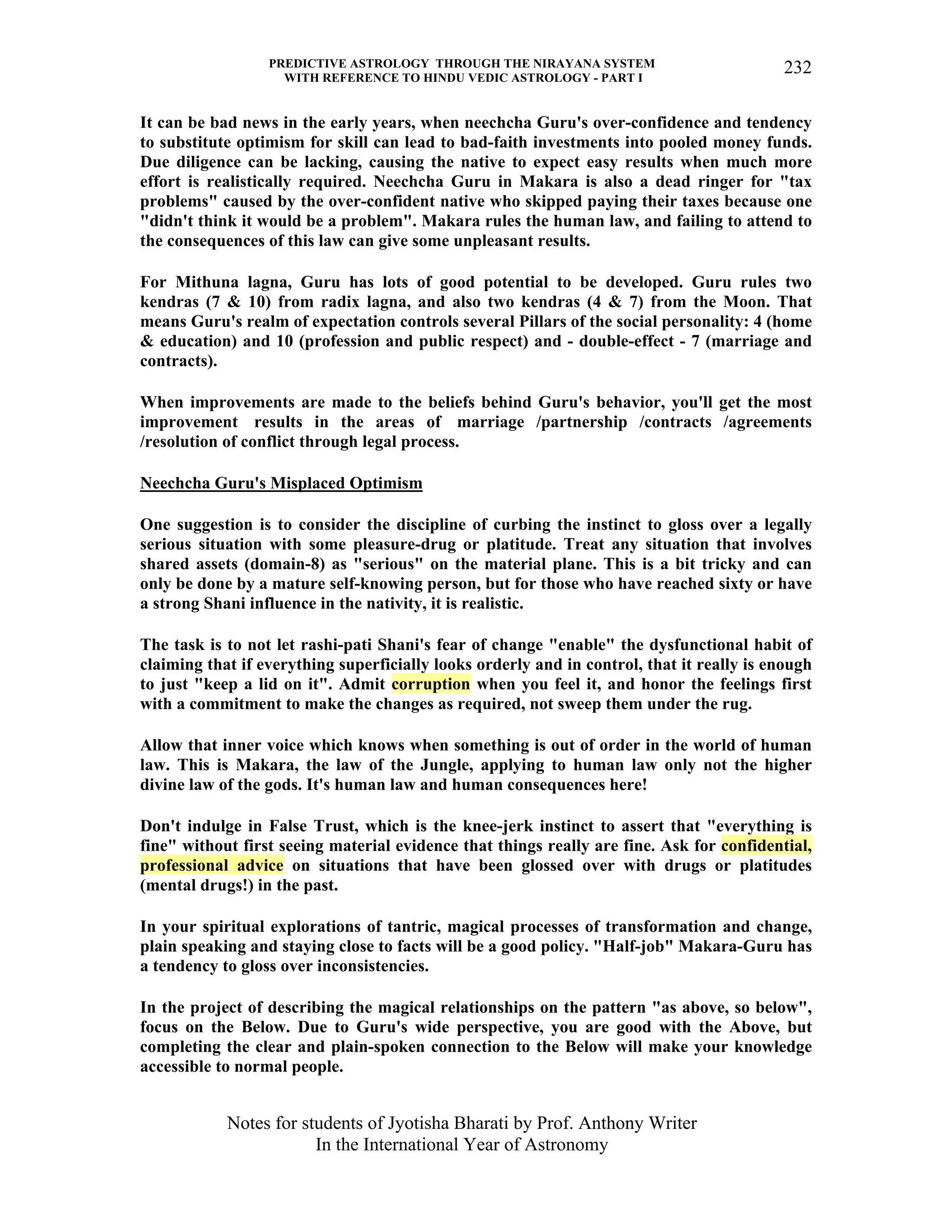 PREDICTIVE ASTROLOGY THROUGH THE NIRAYANA SYSTEM
WITH REFERENCE TO HINDU VEDIC ASTROLOGY - PART I
Notes for students of Jyotisha Bharati by Prof. Anthony Writer
In the International Year of Astronomy
232
It can be bad news in the early years, when neechcha Guru's over-confidence and tendency
to substitute optimism for skill can lead to bad-faith investments into pooled money funds.
Due diligence can be lacking, causing the native to expect easy results when much more
effort is realistically required. Neechcha Guru in Makara is also a dead ringer for "tax
problems" caused by the over-confident native who skipped paying their taxes because one
"didn't think it would be a problem". Makara rules the human law, and failing to attend to
the consequences of this law can give some unpleasant results.
For Mithuna lagna, Guru has lots of good potential to be developed. Guru rules two
kendras (7 & 10) from radix lagna, and also two kendras (4 & 7) from the Moon. That
means Guru's realm of expectation controls several Pillars of the social personality: 4 (home
& education) and 10 (profession and public respect) and - double-effect - 7 (marriage and
contracts).
When improvements are made to the beliefs behind Guru's behavior, you'll get the most
improvement results in the areas of marriage /partnership /contracts /agreements
/resolution of conflict through legal process.
Neechcha Guru's Misplaced Optimism
One suggestion is to consider the discipline of curbing the instinct to gloss over a legally
serious situation with some pleasure-drug or platitude. Treat any situation that involves
shared assets (domain-8) as "serious" on the material plane. This is a bit tricky and can
only be done by a mature self-knowing person, but for those who have reached sixty or have
a strong Shani influence in the nativity, it is realistic.
The task is to not let rashi-pati Shani's fear of change "enable" the dysfunctional habit of
claiming that if everything superficially looks orderly and in control, that it really is enough
to just "keep a lid on it". Admit corruption when you feel it, and honor the feelings first
with a commitment to make the changes as required, not sweep them under the rug.
Allow that inner voice which knows when something is out of order in the world of human
law. This is Makara, the law of the Jungle, applying to human law only not the higher
divine law of the gods. It's human law and human consequences here!
Don't indulge in False Trust, which is the knee-jerk instinct to assert that "everything is
fine" without first seeing material evidence that things really are fine. Ask for confidential,
professional advice on situations that have been glossed over with drugs or platitudes
(mental drugs!) in the past.
In your spiritual explorations of tantric, magical processes of transformation and change,
plain speaking and staying close to facts will be a good policy. "Half-job" Makara-Guru has
a tendency to gloss over inconsistencies.
In the project of describing the magical relationships on the pattern "as above, so below",
focus on the Below. Due to Guru's wide perspective, you are good with the Above, but
completing the clear and plain-spoken connection to the Below will make your knowledge
accessible to normal people.
 