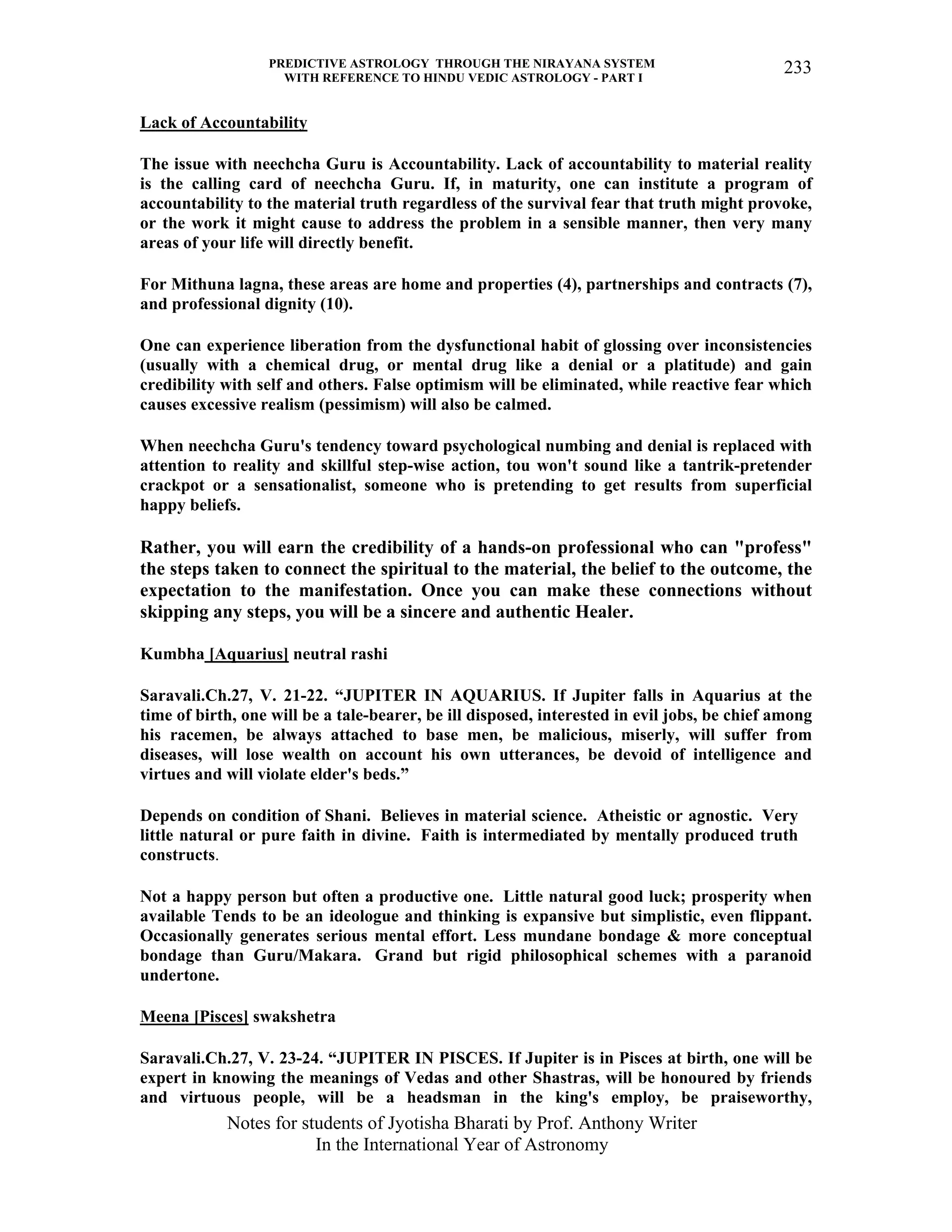 PREDICTIVE ASTROLOGY THROUGH THE NIRAYANA SYSTEM
WITH REFERENCE TO HINDU VEDIC ASTROLOGY - PART I
Notes for students of Jyotisha Bharati by Prof. Anthony Writer
In the International Year of Astronomy
233
Lack of Accountability
The issue with neechcha Guru is Accountability. Lack of accountability to material reality
is the calling card of neechcha Guru. If, in maturity, one can institute a program of
accountability to the material truth regardless of the survival fear that truth might provoke,
or the work it might cause to address the problem in a sensible manner, then very many
areas of your life will directly benefit.
For Mithuna lagna, these areas are home and properties (4), partnerships and contracts (7),
and professional dignity (10).
One can experience liberation from the dysfunctional habit of glossing over inconsistencies
(usually with a chemical drug, or mental drug like a denial or a platitude) and gain
credibility with self and others. False optimism will be eliminated, while reactive fear which
causes excessive realism (pessimism) will also be calmed.
When neechcha Guru's tendency toward psychological numbing and denial is replaced with
attention to reality and skillful step-wise action, tou won't sound like a tantrik-pretender
crackpot or a sensationalist, someone who is pretending to get results from superficial
happy beliefs.
Rather, you will earn the credibility of a hands-on professional who can "profess"
the steps taken to connect the spiritual to the material, the belief to the outcome, the
expectation to the manifestation. Once you can make these connections without
skipping any steps, you will be a sincere and authentic Healer.
Kumbha [Aquarius] neutral rashi
Saravali.Ch.27, V. 21-22. “JUPITER IN AQUARIUS. If Jupiter falls in Aquarius at the
time of birth, one will be a tale-bearer, be ill disposed, interested in evil jobs, be chief among
his racemen, be always attached to base men, be malicious, miserly, will suffer from
diseases, will lose wealth on account his own utterances, be devoid of intelligence and
virtues and will violate elder's beds.”
Depends on condition of Shani. Believes in material science. Atheistic or agnostic. Very
little natural or pure faith in divine. Faith is intermediated by mentally produced truth
constructs.
Not a happy person but often a productive one. Little natural good luck; prosperity when
available Tends to be an ideologue and thinking is expansive but simplistic, even flippant.
Occasionally generates serious mental effort. Less mundane bondage & more conceptual
bondage than Guru/Makara. Grand but rigid philosophical schemes with a paranoid
undertone.
Meena [Pisces] swakshetra
Saravali.Ch.27, V. 23-24. “JUPITER IN PISCES. If Jupiter is in Pisces at birth, one will be
expert in knowing the meanings of Vedas and other Shastras, will be honoured by friends
and virtuous people, will be a headsman in the king's employ, be praiseworthy,
 